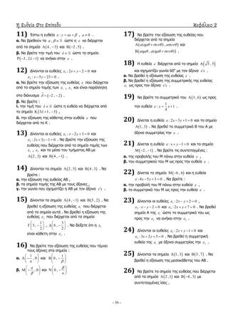 η ευθεία στο επίπεδο κεφάλαιο 2
- 36 -
11) Έζησ ε επζεία : y ax   , 0a  .
α. Λα βξεζνύλ ηα ,a   ώζηε ε  λα δηέξρεηαη
από ηα ζεκεία  4 , 3  θαη  2 , 5  .
β. Λα βξείηε ηελ ηηκή ηνπ   ώζηε ην ζεκείν
 3 , 2 1   λα αλήθεη ζηελ  .
12) Γίλνληαη νη επζείεο 1 : 2 2 0x y    θαη
2 : 5 23 0x y    .
α. Λα βξείηε ηελ εμίζσζε ηεο επζείαο  πνπ δηέξρεηαη
από ην ζεκείν ηνκήο ησλ 1 , 2 θαη είλαη παξάιιειε
ζην δηάλπζκα  2 , 2

   .
β. Λα βξείηε :
i. ηελ ηηκή ηνπ   ώζηε ε επζεία λα δηέξρεηαη από
ην ζεκείν  3 1, 5   ,
ii. ηελ εμίζσζε ηεο θάζεηεο ζηελ επζεία  πνπ
δηέξρεηαη από ην Θ .
13) Γίλνληαη νη επζείεο 1 : 2 3 0x y    θαη
2 : 2 3 1 0x y    . Λα βξείηε ηελ εμίζσζε ηεο
επζείαο πνπ δηέξρεηαη από ην ζεκείν ηνκήο ησλ
1 , 2 θαη ην κέζν ηνπ ηκήκαηνο ΑΒ κε
 2 , 3 θαη  4 , 1  .
14) Γίλνληαη ηα ζεκεία  2 , 5 θαη  4 , 3 . Λα
βξείηε :
α. ηελ εμίζσζε ηεο επζείαο ΑΒ ,
β. ηα ζεκεία ηνκήο ηεο ΑΒ κε ηνπο άμνλεο ,
γ. ηελ γσλία πνπ ζρεκαηίδεη ε ΑΒ κε ηνλ άμνλα x x .
15) Γίλνληαη ηα ζεκεία  4 , 1  θαη  5 , 2 . Λα
βξεζεί ε εμίζσζε ηεο επζείαο 1 πνπ δηέξρεηαη
από ηα ζεκεία απηά . Λα βξεζεί ε εμίζσζε ηεο
επζείαο 2 πνπ δηέξρεηαη από ηα ζεκεία
1
3 ,
2
 
  
 
,
3
6 ,
2
 
  
 
. Λα δείμεηε όηη ε 1
είλαη θάζεηε ζηελ 2 .
16) Λα βξείηε ηελ εμίζσζε ηεο επζείαο πνπ ηέκλεη
ηνπο άμνλεο ζηα ζεκεία :
α.
1
, 0
a
 
  
 
θαη
1
0 ,

 
  
 
β. , 0
a

 
  
 
θαη 0 ,
a
 
  
 
17) Λα βξείηε ηελ εμίζσζε ηεο επζείαο πνπ
δηέξρεηαη από ηα ζεκεία
 ( ) ,a a    θαη
 , ( )a a    .
18) Ζ επζεία  δηέξρεηαη από ην ζεκείν  3 , 5
θαη ζρεκαηίδεη γσλία 60ν
κε ηνλ άμνλα x x .
α. Λα βξεζεί ε εμίζσζε ηεο επζείαο  .
β. Λα βξεζεί ε εμίζσζε ηεο ζπκκεηξηθήο ηεο επζείαο
1 σο πξνο ηνλ άμνλα x x .
19) Λα βξείηε ην ζπκκεηξηθό ηνπ  3 , 6 σο πξνο
ηελ επζεία
1
: 1
4
y x   .
20) Γίλεηαη ε επζεία : 2 3 1 0x y    θαη ην ζεκείν
 1, 3 . Λα βξεζεί ην ζπκκεηξηθό Β ηνπ Α κε
άμνλα ζπκκεηξίαο ηελ  .
21) Γίλεηαη ε επζεία : 1 0x y    θαη ην ζεκείν
 2 , 1   . Λα βξείηε ηηο ζπληεηαγκέλεο :
α. ηεο πξνβνιήο ηνπ Κ πάλσ ζηελ επζεία  ,
β. ηνπ ζπκκεηξηθνύ ηνπ Κ σο πξνο ηελ επζεία  .
22) Γίλεηαη ην ζεκείν  6 , 4  θαη ε επζεία
: 4 5 3 0x y    . Λα βξείηε :
α. ηελ πξνβνιή ηνπ Κ πάλσ ζηελ επζεία  ,
β. ην ζπκκεηξηθό ηνπ Κ σο πξνο ηελ επζεία  .
23) Γίλνληαη νη επζείεο 1 : 2 2 0x y    ,
2 : 2 0x y    θαη 3 : 2 7 0x y    . Λα βξεζεί
ζεκείν Α ηεο 1 ώζηε ην ζπκκεηξηθό ηνπ σο
πξνο ηελ 2 λα αλήθεη ζηελ 3 .
24) Γίλνληαη νη επζείεο 1 : 2 1 0x y    θαη
2 :3 2 3 0x y    . Λα βξεζεί ε ζπκκεηξηθή
επζεία ηεο 1 κε άμνλα ζπκκεηξίαο ηελ 2 .
25) Γίλνληαη ηα ζεκεία  1, 3 θαη  3 , 7 . Λα
βξεζεί ε εμίζσζε ηεο κεζνθάζεηεο ηνπ ΑΒ .
26) Λα βξείηε ην ζεκείν ηεο επζείαο πνπ δηέξρεηαη
από ηα ζεκεία  2 ,1 θαη  4 , 3  κε
ζπληεηαγκέλεο ίζεο .
 
