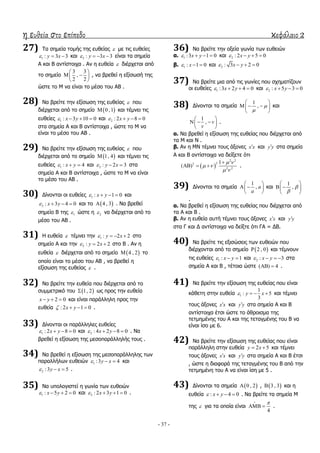η ευθεία στο επίπεδο κεφάλαιο 2
- 37 -
27) Σα ζεκεία ηνκήο ηεο επζείαο  κε ηηο επζείεο
1 : 3 3y x   θαη 2 : 3 3y x    είλαη ηα ζεκεία
Α θαη Β αληίζηνηρα . Αλ ε επζεία  δηέξρεηαη από
ην ζεκείν
3 3
,
2 2
 
  
 
, λα βξεζεί ε εμίζσζή ηεο
ώζηε ην Κ λα είλαη ην κέζν ηνπ ΑΒ .
28) Λα βξείηε ηελ εμίζσζε ηεο επζείαο  πνπ
δηέξρεηαη από ην ζεκείν  0 ,1 θαη ηέκλεη ηηο
επζείεο 1 : 3 10 0x y    θαη 2 : 2 8 0x y   
ζηα ζεκεία Α θαη Β αληίζηνηρα , ώζηε ην Κ λα
είλαη ην κέζν ηνπ ΑΒ .
29) Λα βξείηε ηελ εμίζσζε ηεο επζείαο  πνπ
δηέξρεηαη από ην ζεκείν  1, 4 θαη ηέκλεη ηηο
επζείεο 1 : 4x y   θαη 2 : 2 3y x   ζηα
ζεκεία Α θαη Β αληίζηνηρα , ώζηε ην Κ λα είλαη
ην κέζν ηνπ ΑΒ .
30) Γίλνληαη νη επζείεο 1 : 1 0x y    θαη
2 : 3 4 0x y    θαη ην  4 , 3 . Λα βξεζεί
ζεκείν Β ηεο 1 ώζηε ε 2 λα δηέξρεηαη από ην
κέζν ηνπ ΑΒ .
31) Ζ επζεία  ηέκλεη ηελ 1 : 2 2y x    ζην
ζεκείν Α θαη ηελ 2 : 2 2y x   ζην Β . Αλ ε
επζεία  δηέξρεηαη από ην ζεκείν  4 , 2 ην
νπνίν είλαη ην κέζν ηνπ ΑΒ , λα βξεζεί ε
εμίζσζε ηεο επζείαο  .
32) Λα βξείηε ηελ επζεία πνπ δηέξρεηαη από ην
ζπκκεηξηθό ηνπ  1, 2 σο πξνο ηελ επζεία
2 0x y   θαη είλαη παξάιιειε πξνο ηελ
επζεία : 2 1 0x y    .
33) Γίλνληαη νη παξάιιειεο επζείεο
1 : 2 8 0x y    θαη 2 : 4 2 8 0x y    . Λα
βξεζεί ε εμίζσζε ηεο κεζνπαξάιιειήο ηνπο .
34) Λα βξεζεί ε εμίζσζε ηεο κεζνπαξάιιειεο ησλ
παξαιιήισλ επζεηώλ 1 :3 4y x   θαη
2 :3 5y x   .
35) Λα ππνινγηζηεί ε γσλία ησλ επζεηώλ
1 : 5 2 0x y    θαη 2 : 2 3 1 0x y    .
36) Λα βξείηε ηελ νμεία γσλία ησλ επζεηώλ
α. 1 :3 1 0x y    θαη 2 : 2 5 0x y   
β. 1 : 1 0x   θαη 2 : 3 2 0x y   
37) Λα βξείηε κηα από ηηο γσλίεο πνπ ζρεκαηίδνπλ
νη επζείεο 1 :3 2 4 0x y    θαη 2 : 5 3 0x y   
38) Γίλνληαη ηα ζεκεία
1
, 

 
   
 
θαη
1
, v
v
 
   
 
.
α. Λα βξεζεί ε εμίζσζε ηεο επζείαο πνπ δηέξρεηαη από
ηα Κ θαη Λ .
β. Αλ ε ΚΛ ηέκλεη ηνπο άμνλεο x x θαη y y ζηα ζεκεία
Α θαη Β αληίζηνηρα λα δείμεηε όηη
 
2 2
22
2 2
1
( )
 
 
 

   .
39) Γίλνληαη ηα ζεκεία
1
, a
a
 
  
 
θαη
1
, 

 
  
 
.
α. Λα βξεζεί ε εμίζσζε ηεο επζείαο πνπ δηέξρεηαη από
ηα Α θαη Β .
β. Αλ ε επζεία απηή ηέκλεη ηνπο άμνλεο x x θαη y y
ζηα Γ θαη Γ αληίζηνηρα λα δείμηε όηη ΓΑ = ΓΒ.
40) Λα βξείηε ηηο εμηζώζεηο ησλ επζεηώλ πνπ
δηέξρνληαη από ην ζεκείν  2 , 0 θαη ηέκλνπλ
ηηο επζείεο 1 : 1x y   θαη 2 : 3x y    ζηα
ζεκεία Α θαη Β , ηέηνηα ώζηε ( ) 4  .
41) Λα βξείηε ηελ εμίζσζε ηεο επζείαο πνπ είλαη
θάζεηε ζηελ επζεία 1
1
: 5
3
y x    θαη ηέκλεη
ηνπο άμνλεο x x θαη y y ζηα ζεκεία Α θαη Β
αληίζηνηρα έηζη ώζηε ην άζξνηζκα ηεο
ηεηκεκέλεο ηνπ Α θαη ηεο ηεηαγκέλεο ηνπ Β λα
είλαη ίζν κε 6.
42) Λα βξείηε ηελ εμίζσζε ηεο επζείαο πνπ είλαη
παξάιιειε ζηελ επζεία 2 5y x  θαη ηέκλεη
ηνπο άμνλεο x x θαη y y ζηα ζεκεία Α θαη Β έηζη
, ώζηε ε δηαθνξά ηεο ηεηαγκέλεο ηνπ Β από ηελ
ηεηκεκέλε ηνπ Α λα είλαη ίζε κε 5 .
43) Γίλνληαη ηα ζεκεία  0 , 2 ,  3 , 3 θαη ε
επζεία : 4 0x y    . Λα βξείηε ηα ζεκεία Κ
ηεο  γηα ηα νπνία είλαη
4

  .
 