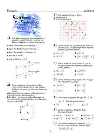 διανύσματα κεφάλαιο 1
- 2 -
§1. η έννοια
του διανύςματοσ
1) Από ηα δηαλύζκαηα πνπ είλαη ζεκεησκέλα ζην
παξαθάησ παξαιιειεπίπεδν , ην νπνίν έρεη
βάζεηο ηεηξάγσλα , λα δηαθξίλεηαη εθείλα πνπ
α. έρνπλ ην ίδην κήθνο κε ην δηάλπζκα


β. έρνπλ ίδηα δηεύζπλζε κε ην δηάλπζκα


γ. έρνπλ ίδηα θνξά κε ην δηάλπζκα


δ. είλαη ίζα κε ην


ε. είλαη αληίζεηα κε ην


2) Έλα θηλεηό εθηειεί θπθιηθή θίλεζε . Δίλαη
γλσζηό από ηελ Φπζηθή όηη ζε θάζε ζεκείν ε
δηεύζπλζε ηεο ηαρύηεηαο είλαη εθαπηόκελε ηνπ
θύθινπ .
α. ΢ε πνηα ζεκεία ηνπ ζρήκαηνο ηα δηαλύζκαηα ηεο
ηαρύηεηαο ηνπ θηλεηνύ είλαη αληίζεηα ;
β. Λα βξείηε ην ζεκείν ζην νπνίν ην δηάλπζκα ηεο
ηαρύηεηαο ηνπ θηλεηνύ είλαη αληίζεην κε ην δηάλπζκα
ηεο ηαρύηεηαο ζην Κ.
3) ΢ην παξαθάησ ζρήκα λα βξείηε :
α. ίζα δηαλύζκαηα
β. αληίζεηα δηαλύζκαηα
4) Γίλεηαη ξόκβνο ΑΒΓΓ κε Ο ην ζεκείν ηνκήο ησλ
δηαγσλίσλ ηνπ . Λα ραξαθηεξίζεηε ηηο παξαθάησ
πξνηάζεηο κε ζσζηό ή ιάζνο :
α.
 
    β.
 
  
γ.
 
   δ. , ,
 
   
       
   
5) Γίλεηαη ηζνζθειέο ηξαπέδην ΑΒΓΓ κε / /  .
Λα ραξαθηεξίζεηε ηηο παξαθάησ πξνηάζεηο κε
ζσζηό ή ιάζνο :
α.
 
    β.
 
  
γ. | | | |
 
   δ.
 
  
6) Γίλεηαη ηζόπιεπξν ηξίγσλν ΑΒΓ θαη ΑΓ ην ύςνο
ηνπ. Λα βξείηε ηηο γσλίεο :
α. ,

 
  
 
β. ,

 
  
 
γ. ,

 
  
 
δ. ,

 
  
 
7) Έζησ παξαιιειόγξακκν ΑΒΓΓ κε a
 
  θαη

 
  . Πνηα δηαλύζκαηα είλαη ηα :
α. a 
 
 β. a
 
 γ. a 
 

8) Γίλεηαη ηεηξάπιεπξν ΑΒΓΓ . Λα βξείηε
δηαλύζκαηα ίζα κε :
α.
 
  β.
 
  γ.
  
  
δ.
 
  ε.
  
   ζη.
  
  
9) ΢ην επίπεδν ζεσξνύκε ηα ζεκεία Α , Β , Γ , Γ .
Λα βξείηε ζεκείν Ο ηέηνην , ώζηε λα ηζρύεη
   
     .
 