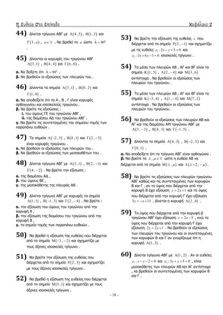 η ευθεία στο επίπεδο κεφάλαιο 2
- 38 -
44) Γίλεηαη ηξίγσλν ΑΒΓ κε  4 , 5 ,  1, 2 θαη
 3 , a , a . Λα βξεζεί ην a ώζηε 0
90

 
.
45) Γίλνληαη νη θνξπθέο ηνπ ηξηγώλνπ ΑΒΓ
 3 ,1 ,  4 , 4 θαη  6 , 0 .
α. Λα δείμεηε όηη 0
90

  .
β. Λα βξεζνύλ νη εμηζώζεηο ησλ πιεπξώλ ηνπ .
46) Γίλνληαη ηα ζεκεία  3 ,1 ,  0 , 2 θαη
 1, 0 .
α. Λα απνδείμεηε όηη ηα Α , Β , Γ είλαη θνξπθέο
νξζνγσλίνπ θαη ηζνζθεινύο ηξηγώλνπ .
β. Λα βξείηε ηηο εμηζώζεηο :
i. ηνπ ύςνπο ΓΔ ηνπ ηξηγώλνπ ΑΒΓ ,
ii. ηεο δηακέζνπ ΑΓ ηνπ ηξηγώλνπ ΑΒΓ .
γ. Λα βξείηε ηηο ζπληεηαγκέλεο ηνπ ζεκείνπ ηνκήο ησλ
παξαπάλσ επζεηώλ .
47) Σα ζεκεία  2 , 5  ,  0 ,1 θαη  2 , 5 
είλαη θνξπθέο ηξηγώλνπ .
α. Λα βξεζνύλ νη εμηζώζεηο ησλ πιεπξώλ ηνπ .
β. Λα βξεζνύλ νη εμηζώζεηο ησλ κεζνθαζέησλ ηνπ .
48) Γίλεηαη ηξίγσλν ΑΒΓ κε  3 ,1 ,  2 , 1  θαη
 4 , 2  . Λα βξείηε ηελ εμίζσζε :
α. ηεο δηακέζνπ ΑΓ ,
β. ηνπ ύςνπο ΒΔ ,
γ. ηεο κεζνθάζεηεο ηεο πιεπξάο ΑΒ .
49) Γίλεηαη ηξίγσλν ΑΒΓ κε θνξπθέο ηα ζεκεία
 1,1 ,  1, 3  θαη  2 , 4  . Λα βξείηε :
α. ηελ εμίζσζε ηνπ ύςνπο ηνπ ηξηγώλνπ από ηελ
θνξπθή Α ,
β. ηελ εμίζσζε ηεο δηακέζνπ ηνπ ηξηγώλνπ από ηελ
θνξπθή Β ,
γ. ην ζεκείν ηνκήο ησλ παξαπάλσ επζεηώλ .
50) Λα βξεζεί ε εμίζσζε ηεο επζείαο πνπ δηέξρεηαη
από ην ζεκείν  3 , 2   θαη ζρεκαηίδεη κε
ηνπο άμνλεο ηζνζθειέο ηξίγσλν .
51) Λα βξείηε ηελ εμίζσζε ηεο επζείαο πνπ
δηέξρεηαη από ην ζεκείν  2 , 3 θαη ζρεκαηίδεη
κε ηνπο άμνλεο ηζνζθειέο ηξίγσλν .
52) Λα βξεζεί ε εμίζσζε ηεο επζείαο πνπ δηέξρεηαη
από ην ζεκείν  3 ,1 θαη ζρεκαηίδεη κε ηνπο
άμνλεο ηζνζθειέο ηξίγσλν .
53) Λα βξείηε ηελ εμίζσζε ηεο επζείαο  πνπ
δηέξρεηαη από ην ζεκείν  2 , 1  θαη ζρεκαηίδεη
κε ηηο επζείεο 1 : 2 5 0x y    θαη
2 :3 6 1 0x y    ηζνζθειέο ηξίγσλν .
54) Σα κέζα ησλ πιεπξώλ ΑΒ , ΑΓ θαη ΒΓ είλαη ηα
ζεκεία  1, 3 ,  2 , 4  θαη  3 , 6
αληίζηνηρα . Λα βξεζνύλ νη εμηζώζεηο ησλ
πιεπξώλ ηνπ ηξηγώλνπ .
55) Σα κέζα ησλ πιεπξώλ ΑΒ , ΑΓ θαη ΒΓ είλαη ηα
ζεκεία  3 , 4  ,  1, 4  θαη  7 , 2
αληίζηνηρα . Λα βξεζνύλ νη εμηζώζεηο ησλ
πιεπξώλ ηνπ ηξηγώλνπ .
56) Λα βξεζνύλ νη εμηζώζεηο ησλ πιεπξώλ ΑΒ θαη
ΑΓ θαη ηεο δηακέζνπ ΑΚ ηξηγώλνπ ΑΒΓ κε
 3 , 2  ,  4 , 3 θαη  1, 5  .
57) Γίλνληαη ηα ζεκεία  4 , 3 ,  2 , 5  θαη
 0 ,1 .
α. Λα απνδείμεηε όηη ην ηξίγσλν ΑΒΓ είλαη νξζνγώλην .
β. Λα βξείηε ηα ,   ώζηε ε επζεία ΑΒ λα
δηέξρεηαη από ηα ζεκεία  ,  θαη  2 ,    .
58) Λα βξείηε ηηο εμηζώζεηο ησλ πιεπξώλ ηξηγώλνπ
ΑΒΓ θαζώο θαη ηηο ζπληεηαγκέλεο ησλ θνξπθώλ
Β θαη Γ , αλ ην ύςνο πνπ δηέξρεηαη από ηελ
θνξπθή Β έρεη εμίζσζε 2 1y x  θαη ην ύςνο
πνπ δηέξρεηαη από ηελ θνξπθή Γ έρεη εμίζσζε
3 13y x   . Γίλεηαη ε θνξπθή  2 , 4 .
59) Σν ύςνο πνπ δηέξρεηαη από ηελ θνξπθή β
ηξηγώλνπ ΑΒΓ έρεη εμίζσζε 2 5y x  , ελώ ην
ύςνο πνπ δηέξρεηαη από ηελ θνξπθή Γ έρεη
εμίζσζε 2 2 1y x  . Λα βξεζνύλ νη εμηζώζεηο
ησλ πιεπξώλ ηνπ ηξηγώλνπ θαη νη ζπληεηαγκέλεο
ησλ θνξπθώλ Β θαη Γ αλ γλσξίδνπκε όηη ε
θνξπθή  1, 3 .
60) Γίλεηαη ηξίγσλν ΑΒΓ κε  1, 2 . Αλ νη επζείεο
1 : 2 0x y    θαη 2 :3 5 0x y    , είλαη
κεζνθάζεηεο ησλ πιεπξώλ ΑΒ θαη ΑΓ αληίζηνηρα
, λα βξεζνύλ νη ζπληεηαγκέλεο ησλ θνξπθώλ Β
θαη Γ .
 