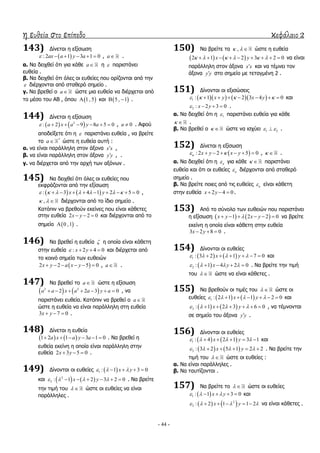 η ευθεία στο επίπεδο κεφάλαιο 2
- 44 -
143) Γίλεηαη ε εμίζσζε
 : 2 1 3 1 0ax a y a      , a .
α. Λα δεηρζεί όηη γηα θάζε a ε  παξηζηάλεη
επζεία .
β. Λα δεηρζεί όηη όιεο νη επζείεο πνπ νξίδνληαη από ηελ
 δηέξρνληαη από ζηαζεξό ζεκείν .
γ. Λα βξεζεί ν a ώζηε κηα επζεία λα δηέξρεηαη από
ην κέζν ηνπ ΑΒ , όπνπ  1, 5 θαη  5 , 1  .
144) Γίλεηαη ε εμίζσζε
   2
: 2 9 8 5 0a x a y a       , 0a  . Αθνύ
απνδείμεηε όηη ε  παξηζηάλεη επζεία , λα βξείηε
ην *
a ώζηε ε επζεία απηή :
α. λα είλαη παξάιιειε ζηνλ άμνλα x x ,
β. λα είλαη παξάιιειε ζηνλ άμνλα y y , .
γ. λα δηέξρεηαη από ηελ αξρή ησλ αμόλσλ .
145) Λα δεηρζεί όηη όιεο νη επζείεο πνπ
εθθξάδνληαη από ηελ εμίζσζε
   : 3 4 1 2 5 0x y               ,
,   δηέξρνληαη από ην ίδην ζεκείν .
Θαηόπηλ λα βξεζνύλ εθείλεο πνπ είλαη θάζεηεο
ζηελ επζεία 2 2 0x y   θαη δηέξρνληαη από ην
ζεκείν  0 ,1 .
146) Λα βξεζεί ε επζεία  ε νπνία είλαη θάζεηε
ζηελ επζεία : 2 4 0x y    θαη δηέξρεηαη από
ην θνηλό ζεκείν ησλ επζεηώλ
 2 2 5 0x y a x y      , a .
147) Λα βξεζεί ην a ώζηε ε εμίζσζε
   2 2
2 2 3 0a a x a a y a       , λα
παξηζηάλεη επζεία. Θαηόπηλ λα βξεζεί ν a
ώζηε ε επζεία λα είλαη παξάιιειε ζηε επζεία
3 7 0x y   .
148) Γίλεηαη ε επζεία
   1 2 1 3 1 0a x a y a      . Λα βξεζεί ε
επζεία εθείλε ε νπνία είλαη παξάιιειε ζηελ
επζεία 2 3 5 0x y   .
149) Γίλνληαη νη επζείεο  1 : 1 3 0x y     
θαη    2
2 : 1 2 3 2 0x y         . Λα βξείηε
ηελ ηηκή ηνπ   ώζηε νη επζείεο λα είλαη
παξάιιειεο .
150) Λα βξείηε ηα ,   ώζηε ε επζεία
   2 1 2 3 2 0x y              λα είλαη
παξάιιειε ζηνλ άμνλα x x θαη λα ηέκλεη ηνλ
άμνλα y y ζην ζεκείν κε ηεηαγκέλε 2 .
151) Γίλνληαη νη εμηζώζεηο
     1 : 1 2 3 4 0x y x y          θαη
2 : 2 3 0x y    .
α. Λα δεηρζεί όηη ε 1 παξηζηάλεη επζεία γηα θάζε
  .
β. Λα βξεζεί ν   ώζηε λα ηζρύεη 1 2  .
152) Γίλεηαη ε εμίζσζε
 : 2 2 5 0x y x y       ,   .
α. Λα δεηρζεί όηη ε  γηα θάζε   παξηζηάλεη
επζεία θαη όηη νη επζείεο  δηέξρνληαη από ζηαζεξό
ζεκείν .
β. Λα βξείηε πνηεο από ηηο επζείεο  είλαη θάζεηε
ζηελ επζεία 2 4 0x y   .
153) Από ην ζύλνιν ησλ επζεηώλ πνπ παξηζηάλεη
ε εμίζσζε    1 2 2 0x y x y      λα βξείηε
εθείλε ε νπνία είλαη θάζεηε ζηελ επζεία
3 2 8 0x y   .
154) Γίλνληαη νη επζείεο
   1 : 3 2 1 7 0x y         θαη
 2 : 1 4 2 0x y       . Λα βξείηε ηελ ηηκή
ηνπ   ώζηε λα είλαη θάζεηεο .
155) Λα βξεζνύλ νη ηηκέο ηνπ   ώζηε νη
επζείεο    1 : 2 1 1 2 0x y         θαη
   2 : 1 2 3 6 0x y         , λα ηέκλνληαη
ζε ζεκείν ηνπ άμνλα y y .
156) Γίλνληαη νη επζείεο
   1 : 4 2 1 3 1x y        θαη
   2 : 3 2 5 1 2 2x y        . Λα βξείηε ηελ
ηηκή ηνπ   ώζηε νη επζείεο :
α. Λα είλαη παξάιιειεο .
β. Λα ηαπηίδνληαη .
157) Λα βξείηε ην   ώζηε νη επζείεο
 1 : 1 3 0x y      θαη
   2
2 : 2 1 1 2x y        λα είλαη θάζεηεο .
 