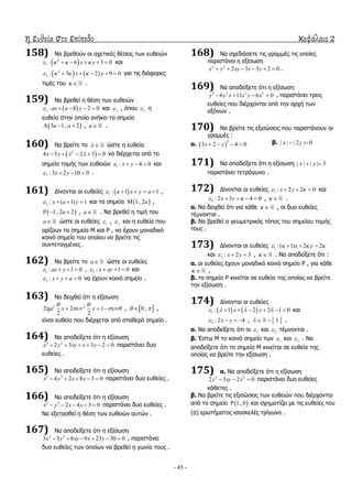 η ευθεία στο επίπεδο κεφάλαιο 2
- 45 -
158) Λα βξεζνύλ νη ζρεηηθέο ζέζεηο ησλ επζεηώλ
 2
1 : 6 3 0x y        θαη
   2
2 : 3 2 9 0x y        γηα ηηο δηάθνξεο
ηηκέο ηνπ   .
159) Λα βξεζεί ε ζέζε ησλ επζεηώλ
 1 : 8 2 0ax a y     θαη 2 , όπνπ 2 ε
επζεία ζηελ νπνία αλήθεη ην ζεκείν
 3 1, 2a a   , a .
160) Λα βξείηε ην   ώζηε ε επζεία
 2
4 5 2 3 0x y       λα δηέξρεηαη από ην
ζεκείν ηνκήο ησλ επζεηώλ 1 : 4 0x y    θαη
2 :3 2 10 0x y    .
161) Γίλνληαη νη επζείεο  1 : 1 1a x y a     ,
2 : ( 1) 1x a y    θαη ηα ζεκεία  1, 2a ,
 1, 2 2a   , a . Λα βξεζεί ε ηηκή ηνπ
a ώζηε νη επζείεο 1 , 2 θαη ε επζεία πνπ
νξίδνπλ ηα ζεκεία Κ θαη Ρ , λα έρνπλ κνλαδηθό
θνηλό ζεκείν ηνπ νπνίνπ λα βξείηε ηηο
ζπληεηαγκέλεο .
162) Λα βξείηε ην a ώζηε νη επζείεο
1 : 1 0ax y    , 2 : 1 0x ay    θαη
3 : 0x y a    λα έρνπλ θνηλό ζεκείν .
163) Λα δεηρζεί όηη ε εμίζσζε
2 2
2 2 1
2 2
x y
 
     ,  0 ,  ,
είλαη επζεία πνπ δηέξρεηαη από ζηαζεξό ζεκείν .
164) Λα απνδείμεηε όηη ε εμίζσζε
2 2
2 3 3 2 0x y xy x y      παξηζηάλεη δπν
επζείεο .
165) Λα απνδείμεηε όηη ε εμίζσζε
2 2
4 2 8 3 0x y x y     παξηζηάλεη δπν επζείεο .
166) Λα απνδείμεηε όηη ε εμίζσζε
2 2
2 4 3 0x y x y     παξηζηάλεη δπν επζείεο .
Λα εμεηαζζεί ε ζέζε ησλ επζεηώλ απηώλ .
167) Λα απνδείμεηε όηη ε εμίζσζε
2 2
3 3 8 9 23 30 0x y xy x y      , παξηζηάλεη
δπν επζείεο ησλ νπνίσλ λα βξεζεί ε γσλία ηνπο .
168) Λα ζρεδηάζεηε ηηο γξακκέο ηηο νπνίεο
παξηζηάλεη ε εμίζσζε
2 2
2 3 3 2 0x y xy x y      .
169) Λα απνδείμεηε όηη ε εμίζσζε
3 2 2 3
6 11 6 0y y x x y x    , παξηζηάλεη ηξεηο
επζείεο πνπ δηέξρνληαη από ηελ αξρή ησλ
αμόλσλ .
170) Λα βξείηε ηηο εμηζώζεηο πνπ παξηζηάλνπλ νη
γξακκέο :
α.  
2
3 2 4 0x y    β. | | | 2 | 0x y 
171) Λα απνδείμεηε όηη ε εμίζσζε | | | | 3x y 
παξηζηάλεη ηεηξάγσλν .
172) Γίλνληαη νη επζείεο 1 : 2 2 0x y    θαη
2 : 2 3 4 0x y     ,   .
α. Λα δεηρζεί όηη γηα θάζε   , νη δπν επζείεο
ηέκλνληαη .
β. Λα βξεζεί ν γεσκεηξηθόο ηόπνο ηνπ ζεκείνπ ηνκήο
ηνπο .
173) Γίλνληαη νη επζείεο 1 :( 1) 2 2x y     
θαη 2 : 2 3x y   ,   . Λα απνδείμεηε όηη :
α. νη επζείεο έρνπλ κνλαδηθό θνηλό ζεκείν Ρ , γηα θάζε
  ,
β. ην ζεκείν Ρ θηλείηαη ζε επζεία ηεο νπνίαο λα βξείηε
ηελ εμίζσζε .
174) Γίλνληαη νη επζείεο
   1 : 1 2 2 1 0x y         θαη
2 : 2 4x y    ,  1   .
α. Λα απνδείμεηε όηη νη 1 θαη 2 ηέκλνληαη .
β. Έζησ Κ ην θνηλό ζεκείν ησλ 1 θαη 2 . Λα
απνδείμεηε όηη ην ζεκείν Κ θηλείηαη ζε επζεία ηεο
νπνίαο λα βξείηε ηελ εμίζσζε .
175) α. Λα απνδείμεηε όηη ε εμίζσζε
2 2
2 3 2 0y xy x   παξηζηάλεη δπν επζείεο
θάζεηεο .
β. Λα βξείηε ηηο εμηζώζεηο ησλ επζεηώλ πνπ δηέξρνληαη
από ην ζεκείν  1, 0 θαη ζρεκαηίδεη κε ηηο επζείεο ηνπ
(α) εξσηήκαηνο ηζνζθειέο ηξίγσλν .
 