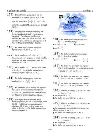 η ευθεία στο επίπεδο κεφάλαιο 2
- 46 -
176) ΢ηνπο ζεηηθνύο εκηάμνλεο Ox θαη Oy
παίξλνπκε ηα κεηαβιεηά ζεκεία  , 0a θαη
 0 ,  ηέηνηα ώζηε
1 1 1
a k
  , *
k  . Λα
δεηρζεί όηη νη επζείεο ΑΒ δηέξρνληαη από ζηαζεξό
ζεκείν .
177) ΢ε νξζνγώλην ζύζηεκα αλαθνξάο xOy
δίλεηαη ην νξζνγώλην ΟΑΒΓ , ηνπ νπνίνπ νη
θνξπθέο Α , Γ θηλνύληαη ζηνπο ζεηηθνύο
εκηάμνλεο θαη είλαη  ,a  κε 1a   . Λα
απνδείμεηε όηη ε θάζεηε πνπ θέξνπκε από ην Β
ζηελ ΑΓ δηέξρεηαη από ζηαζεξό ζεκείν .
178) Λα βξεζεί ν γεσκεηξηθόο ηόπνο ησλ
ζεκείσλ  2 3, 3 1    ,   .
179) Αλ ηα ζεκεία  ,a  ,  ,  ,
 ,a      αλήθνπλ ζε επζεία πνπ δελ
πεξλά από ηελ αξρή ησλ αμόλσλ , ηόηε λα
δείμεηε όηη 1   .
180) Αλ ην ζεκείν  ,  θηλείηαη ζηελ επζεία
: 4 5 9 0x y    , λα βξεζεί ν γεσκεηξηθόο
ηόπνο ηνπ ζεκείνπ  2 1, 5 3    .
181) Λα βξεζεί ν γεσκεηξηθόο ηόπνο ησλ
ζεκείσλ
5
4 3 ,
2


 
  
 
,   .
182) Λα απνδείμεηε όηη ην ζύλνιν ησλ ζεκείσλ
 ,x y ηα νπνία ηθαλνπνηνύλ ηελ εμίζσζε
2 2
2y axy x  , παξηζηάλεη δπν επζείεο θάζεηεο
πνπ δηέξρνληαη από ηελ αξρή ησλ αμόλσλ .
183) Γπν ζεκεία Α θαη Β θηλνύληαη ζηνπο
ζεηηθνύο εκηάμνλεο Ox θαη Oy αληίζηνηρα , ώζηε
ΟΑ=ΟΒ . Κε βάζε ΑΒ θαηαζθεπάδνπκε ην
νξζνγώλην ΑΒΚΘ ώζηε ην Θ λα αλήθεη ζηελ
επζεία : 2 3 6x y   . Λα βξεζεί ν γεσκεηξηθόο
ηόπνο ηνπ ζεκείνπ Κ.
§3. εμβαδόν
τριγώνου
184) Λα βξεζεί ε απόζηαζε ηνπ ζεκείνπ
 1, 4  από ηηο επζείεο :
α. 1 : 2 1 0x y    β. 2 :3 4 7x y  
γ. 3
3
: 2 1
2
x
y  
185) Λα βξεζεί ε απόζηαζε ηνπ ζεκείνπ
 2 , 4   από ηηο επζείεο :
α. 1 :8 6 3 0x y   
β. 2
3 1
:
4 4
y x   
186) Λα βξείηε ηελ απόζηαζε ηνπ ζεκείνπ
 4 , 2 από ηελ επζεία  ε νπνία δηέξρεηαη από
ηα ζεκεία  1, 2  θαη  3 , 4 .
187) Λα βξείηε ηελ απόζηαζε ησλ επζεηώλ
1 :3 4 7 0x y    θαη 2 :3 4 33 0x y    .
188) Λα βξείηε ηελ απόζηαζε ησλ επζεηώλ
1 :3 4 12 0x y    θαη 2 :3 4 27 0x y    .
189) Γίλνληαη νη επζείεο 1 : 4 3 9 0x y    θαη
2 :12 9 7 0x y    .
α. Λα δείμεηε όηη 1 2/ /  .
β. Λα βξείηε ηελ απόζηαζε ησλ 1 θαη 2 .
190) Γίλνληαη νη επζείεο 1 :8 6 3 0x y    θαη
2 : 4 3 5 0x y    .
α. Λα ππνινγίζεηε ηηο απνζηάζεηο ηεο αξρήο ησλ
αμόλσλ από ηηο 1 θαη 2 .
β. Λα βξείηε ηελ απόζηαζε ησλ 1 θαη 2 .
191) Γίλνληαη νη επζείεο 1 : 2 3 0x y    θαη
2 : 2 1 0x y    .
α. Λα δείμεηε όηη 1 2/ /  .
β. Λα βξείηε ηελ απόζηαζε ησλ 1 θαη 2 .
 