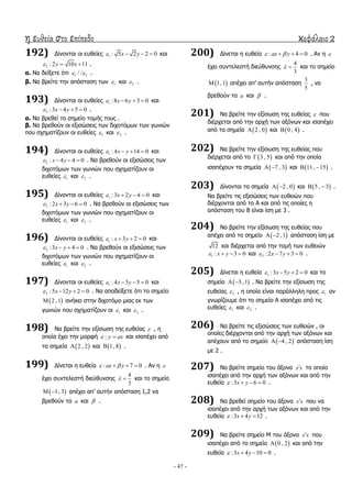 η ευθεία στο επίπεδο κεφάλαιο 2
- 47 -
192) Γίλνληαη νη επζείεο 1 : 5 2 2 0x y    θαη
2 : 2 10 11y x   .
α. Λα δείμεηε όηη 1 2/ /  .
β. Λα βξείηε ηελ απόζηαζε ησλ 1 θαη 2 .
193) Γίλνληαη νη επζείεο 1 :8 6 3 0x y    θαη
2 :3 4 5 0x y    .
α. Λα βξεζεί ην ζεκείν ηνκήο ηνπο .
β. Λα βξεζνύλ νη εμηζώζεηο ησλ δηρνηόκσλ ησλ γσληώλ
πνπ ζρεκαηίδνπλ νη επζείεο 1 θαη 2 .
194) Γίλνληαη νη επζείεο 1 : 4 14 0x y    θαη
2 : 4 4 0x y    . Λα βξεζνύλ νη εμηζώζεηο ησλ
δηρνηόκσλ ησλ γσληώλ πνπ ζρεκαηίδνπλ νη
επζείεο 1 θαη 2 .
195) Γίλνληαη νη επζείεο 1 :3 2 4 0x y    θαη
2 : 2 3 6 0x y    . Λα βξεζνύλ νη εμηζώζεηο ησλ
δηρνηόκσλ ησλ γσληώλ πνπ ζρεκαηίδνπλ νη
επζείεο 1 θαη 2 .
196) Γίλνληαη νη επζείεο 1 : 3 2 0x y    θαη
2 :3 4 0x y    . Λα βξεζνύλ νη εμηζώζεηο ησλ
δηρνηόκσλ ησλ γσληώλ πνπ ζρεκαηίδνπλ νη
επζείεο 1 θαη 2 .
197) Γίλνληαη νη επζείεο 1 : 4 3 5 0x y    θαη
2 :5 12 2 0x y    . Λα απνδείμεηε όηη ην ζεκείν
 2 ,1 αλήθεη ζηελ δηρνηόκν κηαο εθ ησλ
γσληώλ πνπ ζρεκαηίδνπλ νη 1 θαη 2 .
198) Λα βξείηε ηελ εμίζσζε ηεο επζείαο  , ε
νπνία έρεη ηελ κνξθή : y ax  θαη ηζαπέρεη από
ηα ζεκεία  2 , 2 θαη  1, 8 .
199) Γίλεηαη ε επζεία : 7 0ax y    . Αλ ε 
έρεη ζπληειεζηή δηεύζπλζεο
4
3
  θαη ην ζεκείν
 1, 3  απέρεη απ’ απηήλ απόζηαζε 1,2 λα
βξεζνύλ ηα a θαη  .
200) Γίλεηαη ε επζεία : 4 0ax y    . Αλ ε 
έρεη ζπληειεζηή δηεύζπλζεο
4
3
  θαη ην ζεκείν
 1,1 απέρεη απ’ απηήλ απόζηαζε
3
5
, λα
βξεζνύλ ηα a θαη  .
201) Λα βξείηε ηελ εμίζσζε ηεο επζείαο  πνπ
δηέξρεηαη από ηελ αξρή ησλ αμόλσλ θαη ηζαπέρεη
από ηα ζεκεία  2 , 0 θαη  0 , 4 .
202) Λα βξείηε ηελ εμίζσζε ηεο επζείαο πνπ
δηέξρεηαη από ην  3 , 5 θαη από ηελ νπνία
ηζαπέρνπλ ηα ζεκεία  7 , 3  θαη  11, 15  .
203) Γίλνληαη ηα ζεκεία  2 , 0  θαη  5 , 3  .
Λα βξείηε ηηο εμηζώζεηο ησλ επζεηώλ πνπ
δηέξρνληαη από ην Α θαη από ηηο νπνίεο ε
απόζηαζε ηνπ Β είλαη ίζε κε 3 .
204) Λα βξείηε ηελ εμίζσζε ηεο επζείαο πνπ
απέρεη από ην ζεκείν  2 ,1  απόζηαζε ίζε κε
12 θαη δηέξρεηαη από ηελ ηνκή ησλ επζεηώλ
1 : 3 0x y    θαη 2 : 2 7 3 0x y    .
205) Γίλεηαη ε επζεία 1 :3 5 2 0x y    θαη ην
ζεκείν  3 ,1  . Λα βξείηε ηελ εμίζσζε ηεο
επζείαο 2 , ε νπνία είλαη παξάιιειε πξνο 1 αλ
γλσξίδνπκε όηη ην ζεκείν Α ηζαπέρεη από ηηο
επζείεο 1 θαη 2 .
206) Λα βξείηε ηηο εμηζώζεηο ησλ επζεηώλ , νη
νπνίεο δηέξρνληαη από ηελ αξρή ησλ αμόλσλ θαη
απέρνπλ από ην ζεκείν  4 , 2  απόζηαζε ίζε
κε 2 .
207) Λα βξείηε ζεκείν ηνπ άμνλα x x ην νπνίν
ηζαπέρεη από ηελ αξρή ησλ αμόλσλ θαη από ηελ
επζεία :3 6 0x y    .
208) Λα βξεζεί ζεκείν ηνπ άμνλα x x πνπ λα
ηζαπέρεη από ηελ αξρή ησλ αμόλσλ θαη από ηελ
επζεία :3 4 12x y   .
209) Λα βξείηε ζεκείν Κ ηνπ άμνλα x x πνπ
ηζαπέρεη από ην ζεκείν  0 , 2 θαη από ηελ
επζεία :3 4 10 0x y    .
 