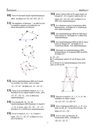 διανύσματα κεφάλαιο 1
- 3 -
10) Έζησ Κ εζσηεξηθό ζεκείν παξαιιεινγξάκκνπ
ΑΒΓΓ . Λα δείμεηε όηη 0
    
     .
11) Λα εθθξάζεηε ην δηάλπζκα x

ζε θάζε έλα από
ηα παξαθάησ ζρήκαηα σο ζπλάξηεζε ησλ
άιισλ δηαλπζκάησλ πνπ δίλνληαη :
12) Γίλεηαη παξαιιειόγξακκν ΑΒΓΓ θαη Δ ζεκείν
ηνπ επηπέδνπ ηνπ ηέηνην , ώζηε λα ηζρύεη
  
    . Λα δείμεηε όηη
  
    .
13) Έζησ ηα κε ζπλεπζεηαθά ζεκεία Α , Β , Γ , Γ .
Λα δείμεηε όηη αλ ππάξρεη ζεκείν Ρ ηέηνην , ώζηε
   
     , ηόηε ην ΑΒΓΓ είλαη
παξαιιειόγξακκν.
14) ΢ηηο πιεπξέο ΑΒ , ΒΓ , ΓΓ , ΓΑ
παξαιιεινγξάκκνπ ΑΒΓΓ ζεσξνύκε ηα ζεκεία Θ
, Ι , Κ , Λ ηέηνηα , ώζηε
 
   ,
 
   .
Λα δείμεηε όηη ην ΘΙΚΛ είλαη παξαιιειόγξακκν.
15) Αλ γηα ηα ζεκεία Α , Β , Γ , Γ , Δ ηζρύεη ε
ζρέζε
   
     λα δείμεηε όηη ηα Γ
θαη Δ ηαπηίδνληαη.
16) Γίλεηαη ηξίγσλν ΑΒΓ θαη Κ ηπραίν ζεκείν ηεο
πιεπξάο ΑΓ . Αλ ην ζεκείν Δ νξίδεηαη από ηελ
ζρέζε
   
     λα δείμεηε όηη ην
ΑΒΓΔ είλαη παξαιιειόγξακκν.
17) Αλ νη δηαγώληνη θπξηνύ ηεηξαπιεύξνπ ΑΒΓΓ
δηρνηνκνύληαη , λα δεηρζεί όηη ην ηεηξάπιεπξν
είλαη παξαιιειόγξακκν.
18) Γπν παξαιιειόγξακκα ΑΒΓΓ θαη ΓΓΘΙ έρνπλ
θνηλή πιεπξά ΓΓ . Λα δεηρζεί όηη ην ΑΒΙΘ είλαη
παξαιιειόγξακκν.
19) Γπν παξαιιειόγξακκα ΑΒΓΓ θαη ΑΒ1ΓΓ1 έρνπλ
θνηλή ηελ δηαγώλην ΑΓ . Λα δεηρζεί όηη ην
ηεηξάπιεπξν ΒΒ1ΓΓ1 είλαη παξαιιειόγξακκν .
20) Δμσηεξηθά ηνπ παξαιιεινγξάκκνπ ΑΒΓΓ
θαηαζθεπάδνπκε ηα ηεηξάγσλα ΑΒΔΕ θαη ΓΓΘΖ .
Λα δείμεηε όηη :
α.
 
   .
β. Σα επζύγξακκα ηκήκαηα ΑΓ θαη ΖΔ έρνπλ θνηλό
κέζν .
γ. Σν θέληξν Ο ηνπ παξαιιεινγξάκκνπ είλαη θνηλό
κέζν ησλ ΔΖ θαη ΕΘ .
21) Γίλνληαη ηα ζεκεία Α , Β , Γ , Θ , Ι , Κ . Λα
απνδείμεηε όηη ηζρύεη ε ζρέζε
     
       .
22) Έζησ ηεηξάπιεπξν ΑΒΓΓ θαη Θ , Ι , Κ , Λ ηα
κέζα ησλ ΑΒ , ΒΓ , ΓΓ θαη ΓΑ αληίζηνηρα . Λα
δείμεηε όηη
 
   .
23) Αλ Ο ην κέζν ηεο δηαγσλίνπ ΑΓ ,
ηεηξάπιεπξνπ ΑΒΓΓ , λα δεηρζεί όηη
   
     .
 