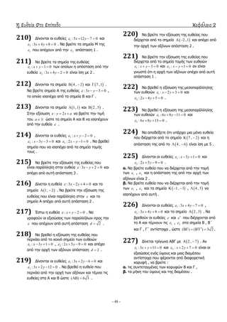 η ευθεία στο επίπεδο κεφάλαιο 2
- 48 -
210) Γίλνληαη νη επζείεο 1 :5 12 7 0x y    θαη
2 :3 4 8 0x y    . Λα βξείηε ηα ζεκεία Κ ηεο
1 πνπ απέρνπλ από ηελ 2 απόζηαζε 1 .
211) Λα βξείηε ηα ζεκεία ηεο επζείαο
1 : 1 0x y    ησλ νπνίσλ ε απόζηαζε από ηελ
επζεία 2 :3 4 2 0x y    είλαη ίζε κε 2 .
212) Γίλνληαη ηα ζεκεία  4 , 2  θαη  7 ,1 .
Λα βξείηε ζεκείν Α ηεο επζείαο :3 3 0x y    ,
ην νπνίν ηζαπέρεη από ηα ζεκεία Β θαη Γ .
213) Γίλνληαη ηα ζεκεία  1,1 θαη  2 , 5 .
΢ηελ εμίζσζε : 2y x a   λα βξείηε ηελ ηηκή
ηνπ a ώζηε ηα ζεκεία Α θαη Β λα ηζαπέρνπλ
από ηελ επζεία  .
214) Γίλνληαη νη επζείεο 1 : 2 0x y    ,
2 : 3 3 0x y    θαη 3 : 2 1 0x y    . Λα βξεζεί
ζεκείν πνπ λα ηζαπέρεη από ηα ζεκεία ηνκήο
ηνπο .
215) Λα βξείηε ηελ εμίζσζε ηεο επζείαο πνπ
είλαη παξάιιειε ζηελ επζεία :3 2 0x y    θαη
απέρεη από απηή απόζηαζε 3 .
216) Γίλεηαη ε επζεία :3 2 4 0x y    θαη ην
ζεκείν  1, 2  . Λα βξείηε ηελ εμίζσζε ηεο
επζείαο πνπ είλαη παξάιιειε ζηελ  θαη ην
ζεκείν Α απέρεη από απηή απόζηαζε 2 .
217) Έζησ ε επζεία : 2 0x y    . Λα
γξαθνύλ νη εμηζώζεηο ησλ παξαιιήισλ πξνο ηελ
 πνπ απέρνπλ από απηή απόζηαζε 2d  .
218) Λα βξεζεί ε εμίζσζε ηεο επζείαο πνπ
πεξλάεη από ην θνηλό ζεκείν ησλ επζεηώλ
1 : 3 1 0x y    , 2 : 2 5 9 0x y    θαη απέρεη
από ηελ αξρή ησλ αμόλσλ απόζηαζε 2d  .
219) Γίλνληαη νη επζείεο 1 :3 2 6 0x y    θαη
2 :3 2 12 0x y    . Λα βξεζεί ε επζεία πνπ
πεξλάεη από ηελ αξρή ησλ αμόλσλ θαη ηέκλεη ηηο
επζείεο ζηα Α θαη Β ώζηε ( ) 6 3  .
220) Λα βξείηε ηελ εμίζσζε ηεο επζείαο πνπ
δηέξρεηαη από ην ζεκείν  2 ,1  θαη απέρεη από
ηελ αξρή ησλ αμόλσλ απόζηαζε 2 .
221) Λα βξείηε ηελ εμίζσζε ηεο επζείαο πνπ
δηέξρεηαη από ην ζεκείν ηνκήο ησλ επζεηώλ
1 : 3 0x y    θαη 2 : 1 0x y    αλ είλαη
γλσζηό όηη ε αξρή ησλ αμόλσλ απέρεη από απηή
απόζηαζε 1 .
222) Λα βξεζεί ε εμίζσζε ηεο κεζνπαξάιιειεο
ησλ επζεηώλ 1 : 2 3 0x y    θαη
2 : 2 4 5 0x y    .
223) Λα βξεζεί ε εμίζσζε ηεο κεζνπαξάιιειεο
ησλ επζεηώλ 1 :6 8 11 0x y    θαη
2 :6 8 13 0x y    .
224) Λα απνδείμεηε όηη ππάξρεη κηα κόλν επζεία
πνπ δηέξρεηαη από ην ζεκείν  7 , 2  θαη ε
απόζηαζε ηεο από ην  4 , 6  είλαη ίζε κε 5 .
225) Γίλνληαη νη επζείεο 1 : 3 1 0x y    θαη
2 : 2 5 9 0x y    .
α. Λα βξείηε επζεία πνπ λα δηέξρεηαη από ηελ ηνκή
ησλ 1 , 2 θαη ε απόζηαζε ηεο από ηελ αξρή ησλ
αμόλσλ είλαη 2 .
β. Λα βξείηε επζεία πνπ λα δηέξρεηαη από ηελ ηνκή
ησλ 1 , 2 θαη ηα ζεκεία  1, 1   ,  4 , 5 λα
ηζαπέρνπλ από απηή .
226) Γίλνληαη νη επζείεο 1 :3 4 7 0x y    ,
2 :3 4 8 0x y    θαη ην ζεκείν  2 , 3 . Λα
βξεζνύλ νη επζείεο  θαη  πνπ δηέξρνληαη από
ην Α θαη ηέκλνπλ ηηο 1 , 2 ζηα ζεκεία Β , Β΄
θαη Γ , Γ΄ αληίζηνηρα , ώζηε ( ) ( ) 3 2      .
227) Γίλεηαη ηξίγσλν ΑΒΓ κε  2 , 7  . Αλ
1 :3 11 0x y    θαη 2 : 2 7 0x y    είλαη νη
εμηζώζεηο ελόο ύςνπο θαη κηαο δηακέζνπ
αληίζηνηρα πνπ θέξνληαη από δηαθνξεηηθή
θνξπθή , λα βξείηε :
α. ηηο ζπληεηαγκέλεο ησλ θνξπθώλ Β θαη Γ ,
β. ηα κήθε ηνπ ύςνπο θαη ηεο δηακέζνπ .
 