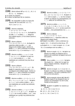 η ευθεία στο επίπεδο κεφάλαιο 2
- 49 -
228) Γίλεηαη ηξίγσλν ΑΒΓ κε  3 , 2 ,  2 , 4 
θαη  1, 3  . Λα βξείηε :
α. ηηο γσλίεο ηνπ ηξηγώλνπ ,
β. ην κήθνο ηεο δηρνηόκνπ ΑΓ ηνπ ηξηγώλνπ .
229) Λα ππνινγηζζεί ην κήθνο ηνπ ύςνπο ΑΓ
ηξηγώλνπ ΑΒΓ ζην νπνίν είλαη  4 ,13 ,
 10 ,1 θαη  2 , 5  .
230) Γίλνληαη νη εμηζώζεηο
 1 : 2 1 3 1 0ax a y a      θαη
   2 : 3 1 1 6 2 0a x a y a       . Λα δεηρζεί όηη
γηα θάζε a νη επζείεο 1 , 2 δηέξρνληαη
από ζηαζεξά ζεκεία Α , Β ησλ νπνίσλ δεηείηαη ε
απόζηαζε .
231) Γίλεηαη ε εμίζσζε
   : 1 2 3 0x y         . Λα δεηρζεί όηη
παξηζηάλεη επζεία γηα θάζε   , πνπ
δηέξρεηαη από ζηαζεξό ζεκείν . Θαηόπηλ λα
βξεζεί ν   ώζηε ε απόζηαζε ηνπ ζεκείνπ
απηνύ από ην  , 0 λα ηζνύηαη κε 2 2d  .
232) Γίλνληαη νη επζείεο 1 : 1 0x ay    θαη
2 : 2 2 0ax y    . Λα βξείηε ηηο ηηκέο ησλ
,a   γηα ηηο νπνίεο νη 1 , 2 είλαη
παξάιιειεο θαη ε απόζηαζή ηνπο είλαη ίζε κε
2 2d  .
233) Γίλεηαη ε εμίζσζε
   : 2 2 1 3 0a x a y a       , a . Λα
δεηρζεί όηη παξηζηάλεη επζεία γηα θάζε a ,
πνπ δηέξρεηαη από ζηαζεξό ζεκείν . Θαηόπηλ λα
βξεζεί ν a ώζηε ε απόζηαζε ηνπ ζεκείνπ
απηνύ από ην  2 ,1 λα ηζνύηαη κε 1 .
234) Γίλνληαη νη επζείεο  1 : 1 2 4 0x y     
θαη 2 : 0x y     , κε ,   . Λα βξείηε
ηα ,   γηα ηα νπνία νη επζείεο 1 θαη 2
είλαη παξάιιειεο θαη ε κεηαμύ ηνπο απόζηαζε
είλαη 2d  .
235) Γίλνληαη νη επζείεο 1 : 1 0x y    θαη
2 : 2 2 0x y     , κε ,   . Λα βξείηε ηα
,   γηα ηα νπνία νη επζείεο 1 θαη 2 είλαη
παξάιιειεο θαη ε κεηαμύ ηνπο απόζηαζε είλαη
2 2d  .
236) Γίλνληαη νη επζείεο  1 : 2 5 0x y     
θαη    2 : 2 1 2 1 3 0x y       . Λα βξείηε ην
  ώζηε λα ηζρύεη 1 2/ /  θαη ζηελ ζπλέρεηα
λα βξείηε ηελ εμίζσζε ηεο κεζνπαξάιιειεο ησλ
1 , 2 θαζώο θαη ηελ απόζηαζε ηνπο .
237) Γίλνληαη νη επζείεο 1 : 3 0x y    ,
2 : 2 0ax y    θαη 3 : 2 2 1 0x y    . Λα
πξνζδηνξίζεηε ηα ,a   αλ είλαη γλσζηό όηη
ε επζεία 3 είλαη κεζνπαξάιιειε ησλ 1 , 2 .
238) Γίλεηαη ε εμίζσζε
 : 2 4 2 3 0x y x y       .
α. Λα απνδείμεηε όηη ε  παξηζηάλεη επζεία πνπ
δηέξρεηαη από ζηαζεξό ζεκείν .
β. Λα βξείηε ηελ επζεία  ώζηε ε απόζηαζε ηνπ
ζεκείνπ  2 , 3  από απηή λα είλαη ίζε κε 10 .
γ. Λα βξείηε ην   ώζηε ηα ζεκεία  1,1  θαη
 1, 0 λα ηζαπέρνπλ από ηελ επζεία  .
239) Γίλεηαη ην ζεκείν  3 , 4 . Λα βξείηε ηελ
εμίζσζε ηεο επζείαο πνπ δηέξρεηαη από ην
ζεκείν Α θαη ε απόζηαζε ηεο αξρήο Ο από απηή
είλαη κέγηζηε .
240) Έζησ ε επζεία : 4 0x y    . Λα βξείηε
πνην ζεκείν ηεο  απέρεη από ηελ αξρή ησλ
αμόλσλ ειάρηζηε απόζηαζε . Λα βξείηε ηελ
απόζηαζε απηή .
241) Γίλνληαη ηα ζεκεία  2 , 0  θαη  2 , 3 .
Λα βξείηε ηελ εμίζσζε ηεο επζείαο πνπ δηέξρεηαη
από ην ζεκείν Α , έηζη ώζηε ε απόζηαζε ηνπ Β
από απηή λα είλαη κέγηζηε .
242) Γίλεηαη ηζνζθειέο ηξίγσλν ΑΒΓ (ΑΒ=ΑΓ) .
Λα βξείηε ζεκείν Κ ηεο πιεπξάο ΒΓ ώζηε ην
γηλόκελν ησλ απνζηάζεώλ ηνπ από ηηο ίζεο
πιεπξέο λα είλαη κέγηζην .
243) Λα βξείηε ην εκβαδόλ ηνπ ηξηγώλνπ κε
θνξπθέο:
α.  1, 2 ,  2 , 6 θαη  0 , 4
β.  0 ,1 ,  1, 3 θαη  5 , 8
γ.  1,1 ,  1, 2 θαη  3 , 5
 