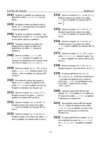 η ευθεία στο επίπεδο κεφάλαιο 2
- 50 -
244) Λα βξείηε ην εκβαδόλ ηνπ ηξηγώλνπ πνπ
ζρεκαηίδεη ε επζεία : 2 3 6 0x y    κε ηνπο
άμνλεο .
245) Λα βξεζεί ε επζεία πνπ δηέξρεηαη από ην
ζεκείν  1, 3 θαη ζρεκαηίδεη κε ηνπο άμνλεο
ηξίγσλν κε εκβαδόλ 2 .
246) Λα βξείηε ηελ εμίζσζε ηεο επζείαο  πνπ
δηέξρεηαη από ην ζεκείν  1, 4  θαη ζρεκαηίδεη
κε ηνπο άμνλεο ηξίγσλν κε εκβαδόλ 1 .
247) Λα βξεζεί ε εμίζσζε ηεο επζείαο πνπ
δηέξρεηαη από ηελ αξρή ησλ αμόλσλ θαη
ζρεκαηίδεη κε ηνλ άμνλα y y ηξίγσλν κε
εκβαδόλ 9 .
248) Γίλνληαη νη επζείεο 1 : 2y x   θαη
2 : 4y x    . Λα βξείηε ην εκβαδόλ ηνπ
ηξηγώλνπ πνπ ζρεκαηίδεηαη από ην ζεκείν ηνκήο
ηνπο Κ θαη ηα ζεκεία  3 , 5  ,  0 , 2 .
249) Γίλνληαη ηα ζεκεία  1,1 ,  5 , 5 θαη ε
επζεία : 2 1 0x y    . Λα βξείηε ζεκείν Ρ ηεο
επζείαο  ώζηε ην εκβαδόλ ηνπ ηξηγώλνπ ΑΒΓ
λα είλαη 4 .
250) Έλα ηζνζθειέο ηξίγσλν έρεη θνξπθή ην
ζεκείν  3 , 5 , ε βάζε ηνπ βξίζθεηαη ζηελ
επζεία 2 12y x  θαη ην εκβαδόλ ηνπ είλαη 15 .
Λα βξείηε ηηο εμηζώζεηο ησλ πιεπξώλ ηνπ .
251) Γίλνληαη ηα ζεκεία  1, 2 θαη  3 , 5 .
Λα βξείηε ζεκείν Β ηνπ άμνλα x x ώζηε ην
εκβαδόλ ηνπ ηξηγώλνπ ΑΒΓ λα είλαη 8 .
252) Γίλνληαη ηα ζεκεία  2 , 3 θαη  5 , 7 .
Λα βξείηε ζεκείν Γ πνπ αλήθεη ζηελ επζεία
3x  ώζηε ην εκβαδόλ ηνπ ηξηγώλνπ ΑΒΓ λα
είλαη 1 .
253) Γίλνληαη ηα ζεκεία  5 , 2 θαη  3 , 8 .
Λα βξείηε ζεκείν Γ πνπ αλήθεη ζηελ επζεία 1y 
ώζηε ην εκβαδόλ ηνπ ηξηγώλνπ ΑΒΓ λα είλαη 2 .
254) Γίλνληαη ηα ζεκεία  2 , 4   θαη  2 , 3 .
Λα βξείηε ζεκείν A πνπ αλήθεη ζηελ επζεία
1x  ώζηε ην εκβαδόλ ηνπ ηξηγώλνπ ΑΒΓ λα
είλαη
11
2
.
255) Γίλνληαη ηα ζεκεία  5 , 3 θαη  1, 7 .
Λα βξείηε ζεκείν Β πνπ αλήθεη ζηελ επζεία
6y  ώζηε ην εκβαδόλ ηνπ ηξηγώλνπ ΑΒΓ λα
είλαη 8 .
256) Γίλνληαη ηα ζεκεία  1, 3 θαη  2 , 6 .
Λα βξείηε ζεκείν Γ πνπ αλήθεη ζηελ επζεία
4y x  ώζηε ην εκβαδόλ ηνπ ηξηγώλνπ ΑΒΓ λα
είλαη 7 .
257) Γίλνληαη ηα ζεκεία  1,1 ,  5 , 5 θαη ε
επζεία : 2 1 0x y    . Λα βξείηε ζεκείν Γ ηεο
 , ώζηε ην εκβαδόλ ηνπ ηξηγώλνπ ΑΒΓ λα είλαη
ίζν κε 4 .
258) Γίλνληαη ηα ζεκεία  1, 7 θαη  1, 3 .
Λα βξείηε ζεκείν Ρ , ώζηε ΘΙ=ΙΡ θαη ( ) 8  .
259) ΢ε ηξίγσλν ΑΒΓ δίλεηαη όηη  2 , 4 ,
 1,1 θαη  5 ,1 . Αλ ΑΚ είλαη ε δηάκεζνο θαη
 κηα επζεία πνπ δηέξρεηαη από ην ζεκείν Κ
ηέηνηα ώζηε    , λα πξνζδηνξίζεηε πάλσ
ζηελ επζεία  ζεκείν Θ ώζηε λα ηζρύεη
( ) ( )   .
260) Ηζνζθειέο ηξίγσλν ΑΒΓ (ΑΒ=ΑΓ) έρεη
θνξπθή  1, 2 θαη εκβαδόλ 6 . Αλ ε βάζε ηνπ
ΒΓ αλήθεη ζηελ επζεία 5 0x y   , λα βξεζνύλ
νη εμηζώζεηο ησλ πιεπξώλ ηνπ .
261) Έλα ηζνζθειέο ηξίγσλν ΑΒΓ έρεη θνξπθή
 1, 2 . Ζ βάζε ηνπ βξίζθεηαη ζηελ επζεία
2 10 0x y   θαη ην εκβαδόλ ηνπ είλαη 5 . Λα
βξείηε ηηο ζπληεηαγκέλεο ησλ άιισλ δπν
θνξπθώλ ηνπ .
262) ΢ε ηξίγσλν ΑΒΓ δίλεηαη ε θνξπθή  1, 4
θαη νη εμηζώζεηο δπν πςώλ ηνπ 1 : 4 0x y   
θαη 2 :3 2 14 0x y    . Λα βξεζεί ην εκβαδόλ
ηνπ .
 