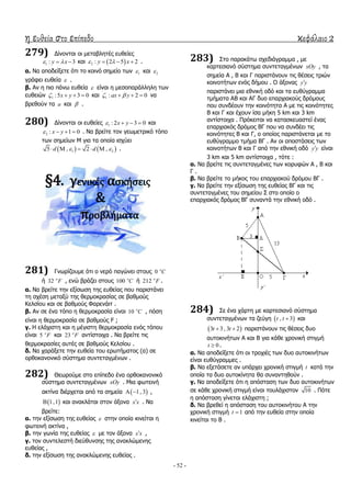 η ευθεία στο επίπεδο κεφάλαιο 2
- 52 -
279) Γίλνληαη νη κεηαβιεηέο επζείεο
1 : 3y x   θαη  2 : 2 5 2y x    .
α. Λα απνδείμεηε όηη ην θνηλό ζεκείν ησλ 1 θαη 2
γξάθεη επζεία  .
β. Αλ ε πην πάλσ επζεία  είλαη ε κεζνπαξάιιειε ησλ
επζεηώλ 1 :5 3 0x y    θαη 1 : 2 0ax y    λα
βξεζνύλ ηα a θαη  .
280) Γίλνληαη νη επζείεο 1 : 2 3 0x y    θαη
2 : 1 0x y    . Λα βξείηε ηνλ γεσκεηξηθό ηόπν
ησλ ζεκείσλ Κ γηα ηα νπνία ηζρύεη
   1 25 , 2 ,d d      .
§4. γενικέσ αςκήςεισ
&
προβλήματα
281) Γλσξίδνπκε όηη ν λεξό παγώλεη ζηνπο 0 o
C
ή 32 o
F , ελώ βξάδεη ζηνπο 100 o
C ή 212 o
F .
α. Λα βξείηε ηελ εμίζσζε ηεο επζείαο πνπ παξηζηάλεη
ηε ζρέζε κεηαμύ ηεο ζεξκνθξαζίαο ζε βαζκνύο
Θειζίνπ θαη ζε βαζκνύο Φαξελάηη .
β. Αλ ζε έλα ηόπν ε ζεξκνθξαζία είλαη 10 o
C , πόζε
είλαη ε ζεξκνθξαζία ζε βαζκνύο F ;
γ. Ζ ειάρηζηε θαη ε κέγηζηε ζεξκνθξαζία ελόο ηόπνπ
είλαη 5 o
F θαη 23 o
F αληίζηνηρα . Λα βξείηε ηηο
ζεξκνθξαζίεο απηέο ζε βαζκνύο Θειζίνπ .
δ. Λα ραξάμεηε ηελ επζεία ηνπ εξσηήκαηνο (α) ζε
νξζνθαλνληθό ζύζηεκα ζπληεηαγκέλσλ .
282) Θεσξνύκε ζην επίπεδν έλα νξζνθαλνληθό
ζύζηεκα ζπληεηαγκέλσλ xOy . Κηα θσηεηλή
αθηίλα δηέξρεηαη από ηα ζεκεία  1, 3  ,
 1,1 θαη αλαθιάηαη ζηνλ άμνλα x x . Λα
βξείηε:
α. ηελ εμίζσζε ηεο επζείαο  ζηελ νπνία θηλείηαη ε
θσηεηλή αθηίλα ,
β. ηελ γσλία ηεο επζείαο  κε ηνλ άμνλα x x ,
γ. ηνλ ζπληειεζηή δηεύζπλζεο ηεο αλαθιώκελεο
επζείαο ,
δ. ηελ εμίζσζε ηεο αλαθιώκελεο επζείαο .
283) ΢ην παξαθάησ ζρεδηάγξακκα , κε
θαξηεζηαλό ζύζηεκα ζπληεηαγκέλσλ xOy , ηα
ζεκεία Α , Β θαη Γ παξηζηάλνπλ ηηο ζέζεηο ηξηώλ
θνηλνηήησλ ελόο δήκνπ . Ο άμνλαο y y
παξηζηάλεη κηα εζληθή νδό θαη ηα επζύγξακκα
ηκήκαηα ΑΒ θαη ΑΓ δπν επαξρηαθνύο δξόκνπο
πνπ ζπλδένπλ ηελ θνηλόηεηα Α κε ηηο θνηλόηεηεο
Β θαη Γ θαη έρνπλ ίζα κήθε 5 km θαη 3 km
αληίζηνηρα . Πξόθεηηαη λα θαηαζθεπαζηεί έλαο
επαξρηαθόο δξόκνο ΒΓ πνπ λα ζπλδέεη ηηο
θνηλόηεηεο Β θαη Γ, ν νπνίνο παξηζηάλεηαη κε ην
επζύγξακκν ηκήκα ΒΓ . Αλ νη απνζηάζεηο ησλ
θνηλνηήησλ Β θαη Γ από ηελ εζληθή νδό y y είλαη
3 km θαη 5 km αληίζηνηρα , ηόηε :
α. Λα βξείηε ηηο ζπληεηαγκέλεο ησλ θνξπθώλ Α , Β θαη
Γ .
β. Λα βξείηε ην κήθνο ηνπ επαξρηαθνύ δξόκνπ ΒΓ .
γ. Λα βξείηε ηελ εμίζσζε ηεο επζείαο ΒΓ θαη ηηο
ζπληεηαγκέλεο ηνπ ζεκείνπ ΢ ζην νπνίν ν
επαξρηαθόο δξόκνο ΒΓ ζπλαληά ηελ εζληθή νδό .
284) ΢ε έλα ράξηε κε θαξηεζηαλό ζύζηεκα
ζπληεηαγκέλσλ ηα δεύγε  , 3t t  θαη
 3 3 , 3 2t t  παξηζηάλνπλ ηηο ζέζεηο δπν
απηνθηλήησλ Α θαη Β γηα θάζε ρξνληθή ζηηγκή
0t  .
α. Λα απνδείμεηε όηη νη ηξνρηέο ησλ δπν απηνθηλήησλ
είλαη επζύγξακκεο .
β. Λα εμεηάζεηε αλ ππάξρεη ρξνληθή ζηηγκή t θαηά ηελ
νπνία ηα δπν απηνθίλεηα ζα ζπλαληεζνύλ .
γ. Λα απνδείμεηε όηη ε απόζηαζε ησλ δπν απηνθηλήησλ
ζε θάζε ρξνληθή ζηηγκή είλαη ηνπιάρηζηνλ 10 . Πόηε
ε απόζηαζε γίλεηαη ειάρηζηε ;
δ. Λα βξεζεί ε απόζηαζε ηνπ απηνθηλήηνπ Α ηελ
ρξνληθή ζηηγκή 1t  από ηελ επζεία ζηελ νπνία
θηλείηαη ην Β .
 
