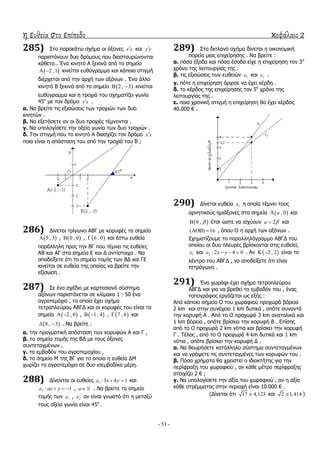 η ευθεία στο επίπεδο κεφάλαιο 2
- 53 -
285) ΢ην παξαθάησ ζρήκα νη άμνλεο x x θαη y y
παξηζηάλνπλ δπν δξόκνπο πνπ δηαζηαπξώλνληαη
θάζεηα . Έλα θηλεηό Α μεθηλά από ην ζεκείν
 2 ,1  θηλείηαη επζύγξακκα θαη θάπνηα ζηηγκή
δηέξρεηαη από ηελ αξρή ησλ αμόλσλ . Έλα άιιν
θηλεηό Β μεθηλά από ην ζεκείν  2 , 3  θηλείηαη
επζύγξακκα θαη ε ηξνρηά ηνπ ζρεκαηίδεη γσλία
45ν
κε ηνλ δξόκν x x .
α. Λα βξείηε ηηο εμηζώζεηο ησλ ηξνρηώλ ησλ δπν
θηλεηώλ .
β. Λα εμεηάζεηε αλ νη δπν ηξνρηέο ηέκλνληαη .
γ. Λα ππνινγίζεηε ηελ νμεία γσλία ησλ δπν ηξνρηώλ .
δ. Σελ ζηηγκή πνπ ην θηλεηό Α δηαζρίδεη ηνλ δξόκν x x
πνηα είλαη ε απόζηαζε ηνπ από ηελ ηξνρηά ηνπ Β ;
286) Γίλεηαη ηξίγσλν ΑΒΓ κε θνξπθέο ηα ζεκεία
 5 , 3 ,  0 , 0 ,  6 , 0 θαη έζησ επζεία
παξάιιειε πξνο ηελ ΒΓ πνπ ηέκλεη ηηο επζείεο
ΑΒ θαη ΑΓ ζηα ζεκεία Δ θαη Γ αληίζηνηρα . Λα
απνδείμεηε όηη ην ζεκείν ηνκήο ησλ ΒΓ θαη ΓΔ
θηλείηαη ζε επζεία ηεο νπνίαο λα βξείηε ηελ
εμίζσζε .
287) ΢ε έλα ζρέδην κε θαξηεζηαλό ζύζηεκα
αμόλσλ παξηζηάλεηαη ζε θιίκαθα 1 : 50 έλα
αγξνηεκάρην , ην νπνίν έρεη ζρήκα
ηεηξαπιεύξνπ ΑΒΓΓ θαη νη θνξπθέο ηνπ είλαη ηα
ζεκεία  2 , 0  ,  1, 4  ,  7 , 6 θαη
 8 , 3  . Λα βξείηε :
α. ηελ πξαγκαηηθή απόζηαζε ησλ θνξπθώλ Α θαη Γ ,
β. ηα ζεκεία ηνκήο ηεο ΒΓ κε ηνπο άμνλεο
ζπληεηαγκέλσλ ,
γ. ην εκβαδόλ ηνπ αγξνηεκαρίνπ ,
δ. ην ζεκείν Κ ηεο ΒΓ γηα ην νπνίν ε επζεία ΓΚ
ρσξίδεη ην αγξνηεκάρην ζε δπν ηζεκβαδίθα κέξε.
288) Γίλνληαη νη επζείεο 1 :3 4 1x y   θαη
2 : 1ax y    , a . Λα βξείηε ην ζεκείν
ηνκήο ησλ 1 , 2 αλ είλαη γλσζηό όηη ε κεηαμύ
ηνπο νμεία γσλία είλαη 45ν
.
289) ΢ην δηπιαλό ζρήκα δίλεηαη ε νηθνλνκηθή
πνξεία κηαο επηρείξεζεο . Λα βξείηε :
α. πόζα έμνδα θαη πόζα έζνδα είρε ε επηρείξεζε ηνλ 3ν
ρξόλν ηεο ιεηηνπξγίαο ηεο .
β. ηηο εμηζώζεηο ησλ επζεηώλ 1 θαη 2 .
γ. πόηε ε επηρείξεζε άξρηζε λα έρεη θέξδε .
δ. ην θέξδνο ηεο επηρείξεζεο ηνλ 5ν
ρξόλν ηεο
ιεηηνπξγίαο ηεο .
ε. πνηα ρξνληθή ζηηγκή ε επηρείξεζε ζα έρεη θέξδνο
40.000 € .
290) Γίλεηαη επζεία 1 ε νπνία ηέκλεη ηνπο
αξλεηηθνύο εκηάμνλεο ζηα ζεκεία  , 0a θαη
 0 ,  έηζη ώζηε λα ηζρύνπλ 2a  θαη
( ) 16  , όπνπ Ο ε αξρή ησλ αμόλσλ .
΢ρεκαηίδνπκε ην παξαιιειόγξακκν ΑΒΓΓ ηνπ
νπνίνπ νη δπν πιεπξέο βξίζθνληαη ζηηο επζείεο
1 θαη 2 : 2 4 0x y    . Αλ  2 , 2  είλαη ην
θέληξν ηνπ ΑΒΓΓ , λα απνδείμεηε όηη είλαη
ηεηξάγσλν .
291) Έλα ρσξάθη έρεη ζρήκα ηεηξαπιεύξνπ
ΑΒΓΓ θαη γηα λα βξεζεί ην εκβαδόλ ηνπ , έλαο
ηνπνγξάθνο εξγάδεηαη σο εμήο :
Από θάπνην ζεκείν Ο ηνπ ρσξαθηνύ πξνρσξά βόξεηα
2 km θαη ζηελ ζπλέρεηα 1 km δπηηθά , νπόηε ζπλαληά
ηελ θνξπθή Α . Από ην Ο πξνρσξά 3 km αλαηνιηθά θαη
1 km βόξεηα , νπόηε βξίζθεη ηελ θνξπθή Β . Δπίζεο
από ην Ο πξνρσξά 2 km λόηηα θαη βξίζθεη ηελ θνξπθή
Γ . Σέινο , από ην Ο πξνρσξά 4 km δπηηθά θαη 1 km
λόηηα , νπόηε βξίζθεη ηελ θνξπθή Γ .
α. Λα ζεσξήζεηε θαηάιιειν ζύζηεκα ζπληεηαγκέλσλ
θαη λα γξάςεηε ηηο ζπληεηαγκέλεο ησλ θνξπθώλ ηνπ .
β. Πόζα ρξήκαηα ζα ρξεηζηεί ν ηδηνθηήηεο γηα ηελ
πεξίθξαμε ηνπ ρσξαθηνύ , αλ θάζε κέηξν πεξίθξαμεο
ζηνηρίδεη 2 € ;
γ. Λα ππνινγίζεηε ηελ αμία ηνπ ρσξαθηνύ , αλ ε αμία
θάζε ζηξέκκαηνο ζηελ πεξηνρή είλαη 10.000 € .
(Γίλεηαη όηη 17 4,123 θαη 2 1,414 )
 