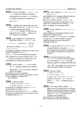 η ευθεία στο επίπεδο κεφάλαιο 2
- 54 -
292) Γίλνληαη νη εκηεπζείεο y x θαη y x  κε
0y  . Λα βξείηε ηελ εμίζσζε ηεο επζείαο 
πνπ δηέξρεηαη από ην ζεκείν  2 , 0 θαη ηέκλεη
ηηο παξαθάησ εκηεπζείεο ζηα ζεκεία Β θαη Γ ,
ώζηε | | 4

  .
293) Σν εκβαδόλ ελόο ηξηγώλνπ ΑΒΓ είλαη 5 θαη
δπν θξπθέο ηνπ είλαη  1, 2  θαη  2 , 3 . Αλ
ε θνξπθή Α βξίζθεηαη ζηελ επζεία
:5 1 0x y    , λα βξείηε ηελ απόζηαζε ηεο
θνξπθήο Β από ηελ επζεία  , θαζώο θαη ηηο
ζπληεηαγκέλεο ηεο θνξπθήο Α .
294) α. Λα απνδείμεηε όηη ε απόζηαζε ησλ
παξάιιεισλ επζεηώλ 1 1: 0ax y     θαη
2 2: 0ax y     είλαη ίζε κε 1 2
2 2
| |
d
a
 




.
β. Γίλνληαη νη επζείεο 1 :3 4 2 0x y    θαη
2 :3 4 22 0x y    .
i. Λα βξεζεί ην εκβαδόλ ηεηξαγώλνπ ηνπ νπνίνπ νη δπν
πιεπξέο ηνπ βξίζθνληαη ζηηο 1 , 2 .
ii. Αλ  2 , 2 είλαη νη ζπληεηαγκέλεο κηαο θνξπθήο
ελόο ηεηξαγώλνπ κε ηηο δπν πιεπξέο ηνπ ζηηο 1 θαη
2 , λα βξείηε ηηο εμηζώζεηο ησλ επζεηώλ πάλσ ζηηο
νπνίεο βξίζθνληαη νη άιιεο δπν πιεπξέο ηνπ .
295) Γίλεηαη ε επζεία : 2y   θαη ην ζεκείν
 2 , 0 . Θεσξνύκε νξζνγώλην θαη ηζνζθειέο
ηξίγσλν ΑΒΓ ( 0
90

  ) ηνπ νπνίνπ ε θνξπθή Α
θηλείηαη ζηελ επζεία  .
α. Λα βξείηε πνπ θηλείηαη ε θνξπθή Γ .
β. Λα πξνζδηνξίζεηε ηελ ζέζε ηεο θνξπθήο Α , γηα ηελ
νπνία ην εκβαδόλ ηνπ ηξηγώλνπ ΑΒΓ
γίλεηαη ειάρηζην .
296) Γίλνληαη νη επζείεο
1 :( ) 3( ) 3 0a x a y     θαη
2 :3( ) ( ) 1 0a x a y     , a .
α. Λα βξείηε γηα ηηο δηάθνξεο ηηκέο ηνπ a ηηο
ζρεηηθέο ζέζεηο ησλ επζεηώλ 1 , 2 .
β. Αλ Κ είλαη ην ζεκείν ηνκήο ησλ 1 , 2 , λα βξείηε
ηελ εμίζσζε ηεο θακπύιεο ζηελ νπνία θηλείηαη ην Κ γηα
ηηο δηάθνξεο ηηκέο ηνπ a .
297) Γίλεηαη ε εμίζσζε 2 2 2 2
2 1 0a x y ax    ,
όπνπ ,a   .
α. Λα απνδείμεηε όηη ε παξαπάλσ εμίζσζε παξηζηάλεη
δπν επζείεο 1 θαη 2 νη νπνίεο ηέκλνληαη .
β. Έζησ Α ην ζεκείν ηνκήο ησλ 1 θαη 2 , Γ ην
ζπκκεηξηθό ηνπ Α σο πξνο ηελ αξρή Ο θαη Β , Γ ηα
ζεκεία πνπ νη επζείεο ηέκλνπλ ηνλ άμνλα y y . Λα
βξείηε ην εκβαδόλ ηνπ ηεηξαπιεύξνπ ΑΒΓΓ .
298) Γίλεηαη ε εμίζσζε (1 ) (1 ) 1a x a y a     ,
όπνπ a .
α. Λα απνδείμεηε όηη είλαη εμίζσζε επζείαο ε νπνία
δηέξρεηαη από ζηαζεξό ζεκείν .
β. Έζησ ηα ζεκεία  4 , 4  θαη  0 , 4 . Λα βξείηε
ηηο ηηκέο ηνπ a ώζηε νη επζείεο πνπ νξίδεη ε
παξαπάλσ εμίζσζε λα ηέκλνπλ εζσηεξηθά ην
επζύγξακκν ηκήκα ΑΒ .
299) ΢ε ηξίγσλν ΑΒΓ κε  3 ,1 θαη  9 , 0 ε
θνξπθή Α βξίζθεηαη ζηελ επζεία : 3y x   .
Αλ ε δηρνηόκνο ΑΓ είλαη θάζεηε ζηελ δηάκεζν
ΒΚ , λα βξείηε ηηο εμηζώζεηο ησλ πιεπξώλ ηνπ
ηξηγώλνπ.
300) Έλα ζεκείν Ρ θηλείηαη ζηελ επζεία
: 2 3 6 0x y    θαη έζησ Α θαη Β νη πξνβνιέο
ηνπ Ρ ζηνπο άμνλεο x x θαη y y αληίζηνηρα .
Θεσξνύκε ζεκείν Κ ηεο επζείαο ΑΒ ηέηνην ώζηε
2
 
   . Λα απνδείμεηε όηη ην Κ θηλείηαη ζε
επζεία ηεο νπνίαο λα βξείηε ηελ εμίζσζε .
301) Γίλνληαη νη επζείεο
1 :( ) ( ) 1 0a x a y     ,
2 :( ) ( ) 1 0a x a y     ,
3 :( ( )) ( ( )) 0a x a y        , ,a   .
Λα βξείηε ηηο ηηκέο ησλ ,a   ώζηε νη
επζείεο 1 , 2 θαη 3 , λα δηέξρνληαη από ην
ίδην ζεκείν .
302) Έζησ ηξίγσλν ΑΒΓ θαη επζείεο 1 , 2
θάζεηεο ζηελ ΒΓ ζηα ζεκεία Β θαη Γ αληίζηνηρα .
Φέξλνπκε ην ύςνο ΑΓ ηνπ ηξηγώλνπ θαη από ην
ζεκείν Γ επζείεο παξάιιειεο ζηηο ΑΓ θαη ΑΒ πνπ
ηέκλνπλ ηηο 1 θαη 2 ζηα ζεκεία Κ θαη Ρ
αληίζηνηρα . Λα απνδείμεηε όηη :
α. ηα ζεκεία Κ , Α , Ρ είλαη ζπλεπζεηαθά ,
β. ηα ηξίγσλα ΑΒΓ θαη ΓΚΡ είλαη ηζνδύλακα .
 