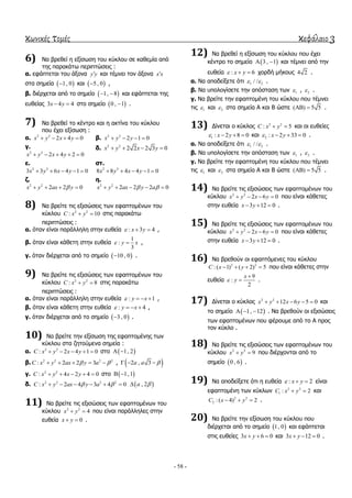 κωνικές τομές κεφάλαιο 3
- 58 -
6) Να βξεζεί ε εμίζσζε ηνπ θύθινπ ζε θαζεκία από
ηεο παξαθάησ πεξηπηώζεηο :
α. εθάπηεηαη ηνπ άμνλα y y θαη ηέκλεη ηνλ άμνλα x x
ζηα ζεκεία  1, 0 θαη  5 , 0 ,
β. δηέξρεηαη από ην ζεκείν  1, 8  θαη εθάπηεηαη ηεο
επζείαο 3 4 4x y  ζην ζεκείν  0 , 1 .
7) Να βξεζεί ην θέληξν θαη ε αθηίλα ηνπ θύθινπ
πνπ έρεη εμίζσζε :
α. 2 2
2 4 0x y x y    β. 2 2
2 1 0x y y   
γ.
2 2
2 4 2 0x y x y    
δ. 2 2
2 2 2 3 0x y x y   
ε.
2 2
3 3 6 4 1 0x y x y    
ζη.
2 2
8 8 4 4 1 0x y x y    
δ.
2 2
2 2 0x y ax y   
ε.
2 2
2 2 2 0x y ax y a     
8) Να βξείηε ηηο εμηζώζεηο ησλ εθαπηνκέλσλ ηνπ
θύθινπ 2 2
: 10C x y  ζηηο παξαθάησ
πεξηπηώζεηο :
α. όηαλ είλαη παξάιιειε ζηελ επζεία : 3 4x y   ,
β. όηαλ είλαη θάζεηε ζηελ επζεία
1
:
3
y x  ,
γ. όηαλ δηέξρεηαη από ην ζεκείν  10 , 0 .
9) Να βξείηε ηηο εμηζώζεηο ησλ εθαπηνκέλσλ ηνπ
θύθινπ 2 2
: 8C x y  ζηηο παξαθάησ
πεξηπηώζεηο :
α. όηαλ είλαη παξάιιειε ζηελ επζεία : 1y x    ,
β. όηαλ είλαη θάζεηε ζηελ επζεία : 4y x    ,
γ. όηαλ δηέξρεηαη από ην ζεκείν  3 , 0 .
10) Να βξείηε ηελ εμίζσζε ηεο εθαπηνκέλεο ησλ
θύθινπ ζηα δεηνύκελα ζεκεία :
α. 2 2
: 2 4 1 0C x y x y     ζην  1, 2 
β. 2 2 2 2
: 2 2 3C x y ax y a      ,  2 , 3a a   
γ. 2 2
: 4 2 4 0C x y x y     ζην  1,1 
δ. 2 2 2 2
: 2 4 3 4 0C x y ax y a        , 2a 
11) Να βξείηε ηηο εμηζώζεηο ησλ εθαπηνκέλσλ ηνπ
θύθινπ 2 2
4x y  πνπ είλαη παξάιιειεο ζηελ
επζεία 0x y  .
12) Να βξεζεί ε εμίζσζε ηνπ θύθινπ πνπ έρεη
θέληξν ην ζεκείν  3 , 1  θαη ηέκλεη από ηελ
επζεία : 6x y   ρνξδή κήθνπο 4 2 .
α. Να απνδείμεηε όηη 1 2/ /  .
β. Να ππνινγίζεηε ηελ απόζηαζε ησλ 1 , 2 .
γ. Να βξείηε ηελ εθαπηνκέλε ηνπ θύθινπ πνπ ηέκλεη
ηηο 1 θαη 2 ζηα ζεκεία Α θαη Β ώζηε ( ) 5 5  .
13) Γίλεηαη ν θύθινο 2 2
: 5C x y  θαη νη επζείεο
1 : 2 8 0x y    θαη 2 : 2 33 0x y    .
α. Να απνδείμεηε όηη 1 2/ /  .
β. Να ππνινγίζεηε ηελ απόζηαζε ησλ 1 , 2 .
γ. Να βξείηε ηελ εθαπηνκέλε ηνπ θύθινπ πνπ ηέκλεη
ηηο 1 θαη 2 ζηα ζεκεία Α θαη Β ώζηε ( ) 5 5  .
14) Να βξείηε ηηο εμηζώζεηο ησλ εθαπηνκέλσλ ηνπ
θύθινπ 2 2
2 6 0x y x y    πνπ είλαη θάζεηεο
ζηελ επζεία 3 12 0x y   .
15) Να βξείηε ηηο εμηζώζεηο ησλ εθαπηνκέλσλ ηνπ
θύθινπ 2 2
2 6 0x y x y    πνπ είλαη θάζεηεο
ζηελ επζεία 3 12 0x y   .
16) Να βξεζνύλ νη εθαπηόκελεο ηνπ θύθινπ
2 2
: ( 1) ( 2) 5C x y    πνπ είλαη θάζεηεο ζηελ
επζεία
9
:
2
x
y

 .
17) Γίλεηαη ν θύθινο 2 2
12 6 5 0x y x y     θαη
ην ζεκείν  1, 12   . Να βξεζνύλ νη εμηζώζεηο
ησλ εθαπηνκέλσλ πνπ θέξνπκε από ην Α πξνο
ηνλ θύθιν .
18) Να βξείηε ηηο εμηζώζεηο ησλ εθαπηνκέλσλ ηνπ
θύθινπ 2 2
9x y  πνπ δηέξρνληαη από ην
ζεκείν  0 , 6 .
19) Να απνδείμεηε όηη ε επζεία : 2x y   είλαη
εθαπηνκέλε ησλ θύθισλ 2 2
1 : 2C x y  θαη
2 2
2 : ( 4) 2C x y   .
20) Να βξείηε ηελ εμίζσζε ηνπ θύθινπ πνπ
δηέξρεηαη από ην ζεκείν  1, 0 θαη εθάπηεηαη
ζηηο επζείεο 3 6 0x y   θαη 3 12 0x y   .
 