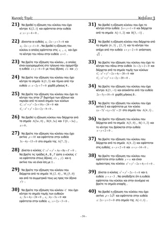 κωνικές τομές κεφάλαιο 3
- 59 -
21) Να βξεζεί ε εμίζσζε ηνπ θύθινπ πνπ έρεη
θέληξν  2 ,1 θαη εθάπηεηαη ζηελ επζεία
: 4 0x y    .
22) Γίλνληαη νη επζείεο 1 : 2 3 0x y    θαη
2 : 2 1 0x y    . Να βξεζεί ε εμίζσζε ηνπ
θύθινπ ν νπνίνο εθάπηεηαη ζηηο 1 , 2 θαη έρεη
ην θέληξν ηνπ πάλσ ζηελ επζεία 1x  .
23) Να βξείηε ηελ εμίζσζε ηνπ θύθινπ , ν νπνίνο
είλαη εγγεγξακκέλνο ζην ηξίγσλν πνπ ζρεκαηίδεη
ε επζεία 6 0x y   κε ηνπο άμνλεο x x θαη y y
24) Να βξείηε ηελ εμίζσζε ηνπ θύθινπ πνπ έρεη
θέληξν ην ζεκείν  3 , 3 θαη ηέκλεη από ηελ
επζεία : 2 7 0x y    ρνξδή κήθνπο 4 .
25) Να βξείηε ηελ εμίζσζε ηνπ θύθινπ πνπ έρεη ην
θέληξν ηνπ ζηελ 2ε
δηρνηόκν ησλ αμόλσλ θαη
πεξλάεη από ην θνηλό ζεκείν ησλ θύθισλ
2 2
1 : 2 10 24 0C x y x y     θαη
2 2
2 : 2 2 8 0C x y x y     .
26) Να βξεζεί ε εμίζσζε θύθινπ πνπ δηέξρεηαη από
ηα ζεκεία  3 , 0a ,  0 , 3a θαη  0 , 3a  ,
0a  .
27) Να βξείηε ηελ εμίζσζε ηνπ θύθινπ πνπ έρεη
αθηίλα 10  θαη εθάπηεηαη ζηελ επζεία
3 4 13 0x y   ζην ζεκείν ηεο  7 , 2 .
28) Γίλεηαη ν θύθινο 2 2
: 0C x y x y      .
Να βξείηε ηηο ηξηάδεο Α , Β , Γ ώζηε ν θύθινο C
λα εθάπηεηαη ζηνπο άμνλεο x x , y y θαη ε
αθηίλα ηνπ λα είλαη ίζε κε 1 .
29) Να βξείηε ηελ εμίζσζε ηνπ θύθινπ πνπ
δηέξρεηαη από ηα ζεκεία  1 2 , 4 ,  2 5 , 0
θαη από ηα ζπκκεηξηθά ηνπο σο πξνο ηνλ άμνλα
y y .
30) Να βξείηε ηελ εμίζσζε ηνπ θύθινπ C πνπ έρεη
θέληξν ην ζεκείν ηνκήο ησλ επζεηώλ
1 :3 4 24 0x y    , 2 : 4 3 0y x   θαη
εθάπηεηαη ζηελ επζεία 3 : 2 3 0x y    .
31) Να βξεζεί ε εμίζσζε θύθινπ πνπ έρεη ην
θέληξν ζηελ επζεία 2 1 0x y   θαη δηέξρεηαη
από ηα ζεκεία  1, 2  θαη  3 , 1  .
32) Να βξεζεί ε εμίζσζε θύθινπ πνπ δηέξρεηαη από
ηα ζεκεία  6 , 3 ,  2 , 5 θαη ην θέληξν ηνπ
απέρεη από ηελ επζεία 2 0x y   απόζηαζε
2 .
33) Να βξείηε ηελ εμίζσζε ηνπ θύθινπ πνπ έρεη ην
θέληξν ηνπ πάλσ ζηελ επζεία 3 2 2 0x y   θαη
δηέξρεηαη από ηα ζεκεία ηνκήο ησλ θύθισλ
2 2
1 : 2 4 20 0C x y x y     θαη
2 2
2 : 2 20 0C x y x y     .
34) Να βξείηε ηελ εμίζσζε ηνπ θύθινπ πνπ έρεη
θέληξν  3 , 1  θαη απνθόπηεη από ηελ επζεία
2 5 18 0x y   ρνξδή κήθνπο 6 .
35) Να βξείηε ηελ εμίζσζε ηνπ θύθινπ πνπ έρεη
αθηίλα 5 θαη εθάπηεηαη κε ηνλ θύθιν
2 2
( 7) ( 5) 25x y    ζην ζεκείν ηνπ  4 ,1 .
36) Να βξείηε ηελ εμίζσζε ηνπ θύθινπ πνπ
δηέξρεηαη από ηα ζεκεία  3 , 0 ,  1, 2  θαη
ην θέληξν ηνπ βξίζθεηαη ζηελ επζεία
2 0x y   .
37) Να βξείηε ηελ εμίζσζε ηνπ θύθινπ πνπ
δηέξρεηαη από ην ζεκείν  4 , 2 θαη εθάπηεηαη
ζηηο επζείεο 2 0x y   θαη 14 0x y   .
38) Να βξείηε ηελ εμίζσζε ηνπ θύθινπ πνπ
εθάπηεηαη ζηελ επζεία y x θαη είλαη
νκόθεληξνο ηνπ θύθινπ 2 2
2 4 1 0x y x y     .
39) Γίλεηαη ν θύθινο 2 2
2 1 0x y x    θαη ε
επζεία 3y x  . Να απνδείμεηε όηη ε επζεία
εθάπηεηαη ηνπ θύθινπ θαη ζηελ ζπλέρεηα λα
βξείηε ην ζεκείν επαθήο .
40) Να βξεζεί ε εμίζσζε ηνπ θύθινπ πνπ έρεη
αθηίλα 2 5  θαη εθάπηεηαη ζηελ επζεία
: 2 3 0x y    ζην ζεκείν ηεο  1,1  .
 