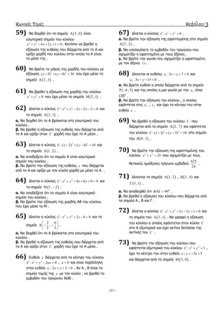 κωνικές τομές κεφάλαιο 3
- 61 -
59) Να δεηρζεί όηη ην ζεκείν  3 , 0 είλαη
εζσηεξηθό ζεκείν ηνπ θύθινπ
2 2
4 2 1 0x y x y     . Καηόπηλ λα βξεζεί ε
εμίζσζε ηεο επζείαο πνπ δηέξρεηαη από ην Α θαη
νξίδεη ρνξδή ηνπ θύθινπ ζηελ νπνία ην Α είλαη
ην κέζν ηεο .
60) Να βξείηε ην κήθνο ηεο ρνξδήο ηνπ θύθινπ κε
εμίζσζε 2 2
( 3) ( 4) 36x y    πνπ έρεη κέζν ην
ζεκείν  2 , 3 .
61) Να βξεζεί ε εμίζσζε ηεο ρνξδήο ηνπ θύθινπ
2 2
9x y  πνπ έρεη κέζν ην ζεκείν  2 ,1 .
62) Γίλεηαη ν θύθινο 2 2
: 2 2 2 0C x y x y     θαη
ην ζεκείν  2 ,1 .
α. Να δεηρζεί όηη ην Α βξίζθεηαη ζην εζσηεξηθό ηνπ
θύθινπ .
β. Να βξεζεί ε εμίζσζε ηεο επζείαο πνπ δηέξρεηαη από
ην Α θαη νξίδεη ζηνλ C ρνξδή πνπ έρεη ην Α κέζν .
63) Γίλεηαη ν θύθινο 2 2
: ( 2) ( 4) 10C x y    θαη
ην ζεκείν  1, 2 .
α. Να απνδείμεηε όηη ην ζεκείν Α είλαη εζσηεξηθό
ζεκείν ηνπ θύθινπ .
β. Να βξείηε ηελ εμίζσζε ηεο επζείαο  πνπ δηέξρεηαη
από ην Α θαη νξίδεη κε ηνλ θύθιν ρνξδή κε κέζν ην Α .
64) Γίλεηαη ν θύθινο 2 2
: 4 6 9 0C x y x y     θαη
ην ζεκείν  1, 2  .
α. Να απνδείμεηε όηη ην ζεκείν Α είλαη εζσηεξηθό
ζεκείν ηνπ θύθινπ .
β. Να βξείηε ηελ εμίζσζε ηεο ρνξδήο ΑΒ ηνπ θύθινπ
πνπ έρεη κέζν ην Μ .
65) Γίλεηαη ν θύθινο 2 2
: 2 8 0C x y y    θαη ην
ζεκείν
2 6
,
5 5
 
   
 
.
α. Να δεηρζεί όηη ην Α βξίζθεηαη ζην εζσηεξηθό ηνπ
θύθινπ .
β. Να βξεζεί ε εμίζσζε ηεο επζείαο πνπ δηέξρεηαη από
ην Α θαη νξίδεη ζηνλ C ρνξδή πνπ έρεη ην Α κέζν .
66) Δπζεία  δηέξρεηαη από ην θέληξν ηνπ θύθινπ
2 2
: 2 0C x y ax   , 0a  θαη είλαη παξάιιειε
ζηελ επζεία 1 : 2 2 0x y    . Αλ Α , Β είλαη ηα
ζεκεία ηνκήο ηεο  κε ηνλ θύθιν , λα βξεζεί ην
εκβαδόλ ηνπ ηξηγώλνπ ΑΟΒ .
67) Γίλεηαη ν θύθινο 2 2
: 8C x y  .
α. Να βξείηε ηελ εμίζσζε ηεο εθαπηνκέλεο ζην ζεκείν
 2 , 2 .
β. Να ππνινγίζεηε ην εκβαδόλ ηνπ ηξηγώλνπ πνπ
ζρεκαηίδεη ε εθαπηνκέλε κε ηνπο άμνλεο .
γ. Να βξείηε ηελ γσλία πνπ ζρεκαηίδεη ε εθαπηνκέλε
κε ηνλ άμνλα x x .
68) Γίλνληαη νη επζείεο 1 :3 7 0x y    θαη
2 :3 13 0x y    .
α. Να βξείηε επζεία ε νπνία δηέξρεηαη από ην ζεκείν
 4 , 5  θαη ηεο νπνίαο ε κηα γσλία κε ηελ 1 είλαη
135ν
.
β. Να βξείηε ηελ εμίζσζε ηνπ θύθινπ , ν νπνίνο
εθάπηεηαη ζηηο 1 , 2 θαη έρεη ην θέληξν ηνπ ζηελ
επζεία  .
69) Να βξεζεί ε εμίζσζε ηνπ θύθινπ C πνπ
δηέξρεηαη από ην ζεκείν  2 , 7 θαη εθάπηεηαη
ηνπ θύθινπ 2 2
: ( 1) ( 2) 10C x y    ζην ζεκείν
ηνπ  0 , 5 .
70) Να βξείηε ηελ εμίζσζε ηεο εθαπηνκέλεο ηνπ
θύθινπ 2 2
25x y  πνπ ζρεκαηίδεη κε ηνπο
ζεηηθνύο εκηάμνλεο ηξίγσλν εκβαδνύ
625
24
.
71) Γίλνληαη ηα ζεκεία  1, 2 ,  2 , 4 θαη
 3 ,1 .
α. Να απνδεηρζεί όηη 0
90

  .
β. Να βξεζεί ε εμίζσζε ηνπ θύθινπ πνπ δηέξρεηαη από
ηα ζεκεία Α , Β θαη Γ .
72) Γίλεηαη ν θύθινο 2 2
: 2 2 1 0C x y x y     θαη
ην ζεκείν ηνπ  2 ,1 . Να γξαθεί ε εμίζσζε
ηνπ θύθινπ ν νπνίνο εθάπηεηαη ζηνλ θύθιν C
ζην Α εμσηεξηθά θαη έρεη αθηίλα δηπιάζηα ηεο
αθηίλαο ηνπ C .
73) Να βξείηε ηελ εμίζσζε ηνπ θύθινπ πνπ
εθάπηεηαη εμσηεξηθά ηνπ θύθινπ 2 2
: 1C x y  ,
έρεη ην θέληξν ηνπ ζηελ επζεία : 3 5y x   
θαη δηέξρεηαη από ην ζεκείν  3 , 0 .
 