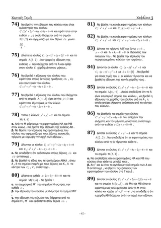 κωνικές τομές κεφάλαιο 3
- 62 -
74) Να βξείηε ηελ εμίζσζε ηνπ θύθινπ πνπ είλαη
νκόθεληξνο ηνπ θύθινπ
2 2
: 2 2 6 10 1 0C x y x y     θαη εθάπηεηαη ζηελ
επζεία  , ε νπνία δηέξρεηαη από ην ζεκείν
 1, 2 θαη ζρεκαηίδεη κε ηνλ άμνλα x x γσλία
3
4

.
75) Γίλεηαη ν θύθινο 2 2
: ( 1) ( 2) 9C x y    θαη ην
ζεκείν  3 , 2 . Να γξαθεί ε εμίζσζε ηεο
επζείαο  πνπ δηέξρεηαη από ην Α θαη νξίδεη
ζηνλ θύθιν C ρνξδή κέγηζηνπ κήθνπο .
76) Να βξεζεί ε εμίζσζε ηνπ θύθινπ πνπ
εθάπηεηαη ζηνπο ζεηηθνύο εκηάμνλεο Ox , Oy
θαη εζσηεξηθά ηνπ θύθινπ
2 2
: 6 8 21 0C x y x y     .
77) Να βξεζεί ε εμίζσζε ηνπ θύθινπ πνπ δηέξρεηαη
από ην ζεκείν  1,1  έρεη αθηίλα 3  θαη
εθάπηεηαη εμσηεξηθά κε ηνλ θύθιν
2 2
: 6 2 6 0C x y x y     .
78) Έζησ ν θύθινο 2 2
2x y  θαη ην ζεκείν
 4 , 6 .
α. Από ην Μ θέξλνπκε ηηο εθαπηνκέλεο ΜΑ θαη ΜΒ
ζηνλ θύθιν . Να βξείηε ηελ εμίζσζε ηεο επζείαο ΑΒ .
β. Να Βξείηε ηελ εμίζσζε ηεο εθαπηνκέλεο ηνπ
θύθινπ πνπ ζρεκαηίδεη κε ηνπο άμνλεο ηζνζθειέο
ηξίγσλν κε θνξπθή ηελ αξρή ησλ αμόλσλ .
79) Γίλνληαη νη θύθινη 2 2
1 : 2 4 1 0C x y x y    
θαη 2 2
2 : 4 2 1 0C x y x y     .
α. Να απνδείμεηε όηη εθάπηνληαη ζηνπο άμνλεο x x θαη
y y αληίζηνηρα .
β. Να βξεζεί ην είδνο ηνπ ηεηξαπιεύξνπ ΑΒΚΛ , όπνπ
Α , Β ηα ζεκεία επαθήο κε ηνπο άμνλεο θαη Κ , Λ ηα
θέληξα ησλ 1C , 2C αληίζηνηρα .
80) Γίλεηαη ε επζεία : 2 3 15 0x y    θαη ην
ζεκείν  5 , 6 . Να βξείηε :
α. ην ζπκκεηξηθό Μ΄ ηνπ ζεκείνπ Μ σο πξνο ηελ
επζεία  ,
β. ηελ εμίζσζε ηνπ θύθινπ κε δηάκεηξν ην ηκήκα ΜΜ΄
,
γ. ηελ εμίζσζε ηνπ θύθινπ πνπ δηέξρεηαη από ηα
ζεκεία Μ , Μ΄ θαη εθάπηεηαη ζηνλ άμνλα x x .
81) Να βξείηε ηηο θνηλέο εθαπηνκέλεο ησλ θύθισλ
2 2
1 : 4C x y  θαη 2 2
2 : ( 4) 4C x y   .
82) Να βξείηε ηηο θνηλέο εθαπηνκέλεο ησλ θύθισλ
2 2
1 : 1C x y  θαη 2 2
2 : 4 2 1 0C x y x y     .
83) Γίλεηαη ην ηξίγσλν ΑΒΓ θαη έζησ 1x  ,
3y   θαη 3 4 11 0x y   νη εμηζώζεηο ησλ
πιεπξώλ ηνπ . Να βξείηε ηελ εμίζσζε ηνπ
πεξηγεγξακκέλνπ θύθινπ ηνπ ηξηγώλνπ .
84) Γίλνληαη νη θύθινη 2 2
1 : ( ) 1C x k y   θαη
2 2
2 : ( 1) 4C x y   κε  1k   . Να βξεζεί
γηα πνηεο ηηκέο ηνπ k νη θύθινη ηέκλνληαη θαη λα
βξεζεί ε εμίζσζε ηεο θνηλήο ρνξδήο ηνπο .
85) Γίλεηαη ν θύθινο 2 2
: 6 2 6 0C x y x y     θαη
ην ζεκείν  4 , 1  . Αθνύ απνδείμεηε όηη ην Α
είλαη εζσηεξηθό ζεκείν ηνπ θύθινπ , λα βξεζεί ε
εμίζσζε ηεο ρνξδήο ηνπ θύθινπ από ην Α , ε
νπνία απέρεη ειάρηζηε απόζηαζε από ην θέληξν
ηνπ θύθινπ .
86) Να βξεζνύλ ηα ζεκεία ηνπ θύθινπ
2 2
: 2 4 0C x y x y    πνπ απέρνπλ ηελ
ειάρηζηε θαη ηελ κέγηζηε απόζηαζε αληίζηνηρα
από ηελ επζεία : 2 8 0x y    .
87) Γίλεηαη ν θύθινο 2 2
4x y  θαη ην ζεκείν
 2 , 2 . Να απνδείμεηε όηη νη εθαπηνκέλεο ηνπ
θύθινπ από ην Α ηέκλνληαη θάζεηα .
88) Γίλεηαη ν θύθινο 2 2
: 8 2 8 0C x y x y     θαη
ην ζεκείν  5 , 8 .
α. Να απνδείμεηε όηη νη εθαπηνκέλεο ΜΑ θαη ΜΒ ηνπ
θύθινπ είλαη θάζεηεο κεηαμύ ηνπο .
β. Αλ Γ θαη Γ είλαη ηα αληηδηακεηξηθά ζεκεία ησλ Α θαη
Β αληίζηνηρα , λα βξείηε ηηο εμηζώζεηο ησλ
εθαπηνκέλσλ ηνπ θύθινπ ζηα Γ θαη Γ .
89) Γίλεηαη ν θύθινο 2 2
: 2 2 0C x y ax y     
θαη ην ζεκείν  ,a  . Αλ ΜΑ θαη ΜΒ είλαη νη
εθαπηόκελεο πνπ θέξνληαη από ην Μ ζηνλ
θύθιν θαη ηζρύεη 2 2
a     , λα απνδείμεηε όηη
ε ρνξδή ΑΒ δηέξρεηαη από ηελ αξρή ησλ αμόλσλ.
 