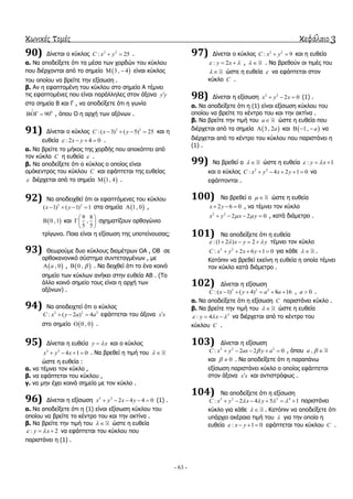 κωνικές τομές κεφάλαιο 3
- 63 -
90) Γίλεηαη ν θύθινο 2 2
: 25C x y  .
α. Να απνδείμεηε όηη ηα κέζα ησλ ρνξδώλ ηνπ θύθινπ
πνπ δηέξρνληαη από ην ζεκείν  3 , 4  είλαη θύθινο
ηνπ νπνίνπ λα βξείηε ηελ εμίζσζε .
β. Αλ ε εθαπηνκέλε ηνπ θύθινπ ζην ζεκείν Α ηέκλεη
ηηο εθαπηνκέλεο πνπ είλαη παξάιιειεο ζηνλ άμνλα y y
ζηα ζεκεία Β θαη Γ , λα απνδείμεηε όηη ε γσλία
0
90

  , όπνπ Ο ε αξρή ησλ αμόλσλ .
91) Γίλεηαη ν θύθινο 2 2
: ( 3) ( 5) 25C x y    θαη ε
επζεία : 2 4 0x y    .
α. Να βξείηε ην κήθνο ηεο ρνξδήο πνπ απνθόπηεη από
ηνλ θύθιν C ε επζεία  .
β. Να απνδείμεηε όηη ν θύθινο ν νπνίνο είλαη
νκόθεληξνο ηνπ θύθινπ C θαη εθάπηεηαη ηεο επζείαο
 δηέξρεηαη από ην ζεκείν  1, 4 .
92) Να απνδεηρζεί όηη νη εθαπηόκελεο ηνπ θύθινπ
2 2
( 1) ( 1) 1x y    ζηα ζεκεία  1, 0 ,
 0 ,1 θαη
9 8
,
5 5
 
 
 
ζρεκαηίδνπλ νξζνγώλην
ηξίγσλν. Πνηα είλαη ε εμίζσζε ηεο ππνηείλνπζαο;
93) Θεσξνύκε δπν θύθινπο δηακέηξσλ ΟΑ , ΟΒ ζε
νξζνθαλνληθό ζύζηεκα ζπληεηαγκέλσλ , κε
 , 0a ,  0 ,  . Να δεηρζεί όηη ην έλα θνηλό
ζεκείν ησλ θύθισλ αλήθεη ζηελ επζεία ΑΒ . (Σν
άιιν θνηλό ζεκείν ηνπο είλαη ε αξρή ησλ
αμόλσλ) .
94) Να απνδεηρηεί όηη ν θύθινο
2 2 2
: ( 2 ) 4C x y a a   εθάπηεηαη ηνπ άμνλα x x
ζην ζεκείν  0 , 0 .
95) Γίλεηαη ε επζεία y x θαη ν θύθινο
2 2
4 1 0x y x    . Να βξεζεί ε ηηκή ηνπ  
ώζηε ε επζεία :
α. λα ηέκλεη ηνλ θύθιν ,
β. λα εθάπηεηαη ηνπ θύθινπ ,
γ. λα κελ έρεη θνηλά ζεκεία κε ηνλ θύθιν .
96) Γίλεηαη ε εμίζσζε 2 2
2 4 4 0x y x y     (1) .
α. Να απνδείμεηε όηη ε (1) είλαη εμίζσζε θύθινπ ηνπ
νπνίνπ λα βξείηε ην θέληξν ηνπ θαη ηελ αθηίλα .
β. Να βξείηε ηελ ηηκή ηνπ   ώζηε ε επζεία
: 2y x   λα εθάπηεηαη ηνπ θύθινπ πνπ
παξηζηάλεη ε (1) .
97) Γίλεηαη ν θύθινο 2 2
: 9C x y  θαη ε επζεία
: 2y x   ,   . Να βξεζνύλ νη ηηκέο ηνπ
  ώζηε ε επζεία  λα εθάπηεηαη ζηνλ
θύθιν C .
98) Γίλεηαη ε εμίζσζε 2 2
2 0x y x   (1) .
α. Να απνδείμεηε όηη ε (1) είλαη εμίζσζε θύθινπ ηνπ
νπνίνπ λα βξείηε ην θέληξν ηνπ θαη ηελ αθηίλα .
β. Να βξείηε ηελ ηηκή ηνπ a ώζηε ε επζεία πνπ
δηέξρεηαη από ηα ζεκεία  3 , 2a θαη  1, a   λα
δηέξρεηαη από ην θέληξν ηνπ θύθινπ πνπ παξηζηάλεη ε
(1) .
99) Να βξεζεί ν   ώζηε ε επζεία : 1y x  
θαη ν θύθινο 2 2
: 4 2 1 0C x y x y     λα
εθάπηνληαη .
100) Να βξεζεί ν   ώζηε ε επζεία
2 6 0x y   , λα ηέκλεη ηνλ θύθιν
2 2
2 2 0x y x y     , θαηά δηάκεηξν .
101) Να απνδείμεηε όηη ε επζεία
:(1 2 ) 2x y y      ηέκλεη ηνλ θύθιν
2 2
: 2 6 1 0C x y x y     γηα θάζε   .
Καηόπηλ λα βξεζεί εθείλε ε επζεία ε νπνία ηέκλεη
ηνλ θύθιν θαηά δηάκεηξν .
102) Γίλεηαη ε εμίζσζε
2 2 2
:( 1) ( 4) 8 16C x y a a      , 0a  .
α. Να απνδείμεηε όηη ε εμίζσζε C παξηζηάλεη θύθιν .
β. Να βξείηε ηελ ηηκή ηνπ   ώζηε ε επζεία
2
: 4y x    λα δηέξρεηαη από ην θέληξν ηνπ
θύθινπ C .
103) Γίλεηαη ε εμίζσζε
2 2 2
: 2 2 0C x y ax y a     , όπνπ ,a  
θαη 0  . Να απνδείμεηε όηη ε παξαπάλσ
εμίζσζε παξηζηάλεη θύθιν ν νπνίνο εθάπηεηαη
ζηνλ άμνλα x x θαη αληηζηξόθσο .
104) Να απνδείμεηε όηη ε εμίζσζε
2 2 2 4
: 2 4 5 1C x y x y         παξηζηάλεη
θύθιν γηα θάζε   . Καηόπηλ λα απνδείμεηε όηη
ππάξρεη αθέξαηα ηηκή ηνπ  γηα ηελ νπνία ε
επζεία : 1 0x y    εθάπηεηαη ηνπ θύθινπ C .
 