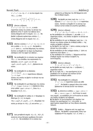 κωνικές τομές κεφάλαιο 3
- 65 -
2 2
: 0C x y x y      ζε έλα ζεκείν ηνπ
 1 1,x y είλαη
1 1
1 1: 0
2 2
x x y y
xx yy
    
          
   
.
121) Γίλεηαη ε εμίζσζε
2 2
: 2 2 2 0C x y x y      , ε νπνία
παξηζηάλεη θύθιν ηνπ νπνίνπ ην θέληξν ηνπ
βξίζθεηαη ζηελ 2ε
γσλία ησλ αμόλσλ θαη ν
θύθινο δηέξρεηαη από ην ζεκείν  2 ,  . Να
βξεζεί ε εμίζσζε νκόθεληξνπ θύθινπ 1C ,
νπνίνο δηέξρεηαη από ην ζεκείν  2 , 6 .
122) Γίλεηαη ν θύθινο 2 2
: 6 4 12 0C x y x y    
θαη ε επζεία :3 2 0x y    . Να βξεζεί ν
  ώζηε ε  λα είλαη δηάκεηξνο ηνπ θύθινπ.
Καηόπηλ λα δεηρζεί όηη ηα άθξα ηεο δηακέηξνπ
ηζαπέρνπλ από ηελ αξρή ησλ αμόλσλ .
123) Να απνδεηρζεί όηη ην ζύλνιν ησλ ζεκείσλ
 ,x y ηνπ επηπέδνπ πνπ ηθαλνπνηνύλ ηηο
εμηζώζεηο 2x y     θαη
2x y     ,   , βξίζθνληαη ζε
θύθιν .
124) Να απνδεηρζεί όηη νη εμηζώζεηο
2 3
4 3
x
y


 

 
,   παξηζηάλνπλ εμίζσζε
θύθινπ ηνπ νπνίνπ λα βξείηε ην θέληξν ηνπ θαη
ηελ αθηίλα ηνπ .
125) Να απνδεηρζεί όηη κηα δηάκεηξνο ηνπ θύθινπ
2 2
2 2 1 0x y x y      βξίζθεηαη πάλσ
ζηελ επζεία 1x y   , όπνπ ην 
δηαγξάθεη ην  0 , 2 .
126) Να απνδεηρζεί όηη θαζώο ην  δηαγξάθεη ην
δηάζηεκα  0 , 2 ην ζεκείν
 ,a      , 0  , δηαγξάθεη ηνλ
θύθιν κε θέληξν ην  ,a  θαη αθηίλα | | .
127) Γπν κεηαβιεηά ζεκεία  , 0a ,  0 , 
θηλνύληαη ζηνπο ζεηηθνύο εκηάμνλεο έηζη ώζηε
10a   . Να απνδείμεηε όηη νη θύθινη πνπ
γξάθνληαη κε δηάκεηξν ηελ ΑΒ δηέξρνληαη από
δπν ζηαζεξά ζεκεία .
128) Να βξεζεί γηα πνηεο ηηκέο ηνπ   ε
εμίζσζε 2 2
2 ( 2) 1 0x y x y       παξηζηάλεη
θύθιν . Καηόπηλ λα δεηρζεί όηη ην θέληξν ησλ
θύθισλ απηώλ αλήθεη ζε γλσζηέο εκηεπζείεο .
129) Γίλεηαη ε εμίζσζε
2 2
: 8 2 7 (2 4) 0C x y x y x y        ,   .
α. Να απνδείμεηε όηη ε εμίζσζε C γηα θάζε  
παξηζηάλεη θύθιν , ηνπ νπνίνπ λα βξείηε ην θέληξν θαη
ηελ αθηίλα .
β. Να απνδείμεηε όηη γηα ηηο δηάθνξεο ηηκέο ηνπ  ην
θέληξν ηνπ θύθινπ αλήθεη ζε ζηαζεξή επζεία  ηεο
νπνίαο λα βξεζεί ε εμίζσζε .
γ. Να βξείηε ηελ ηηκή ηνπ  ώζηε ν θύθινο λα έρεη ην
θέληξν ηνπ ζηελ επζεία y x  .
δ. Να απνδείμεηε όηη δελ ππάξρεη θύθινο C ώζηε λα
εθάπηεηαη ζηνλ άμνλα x x .
ε. Να απνδείμεηε όηη ν θύθινο C δηέξρεηαη από δπν
ζηαζεξά ζεκεία ησλ νπνίσλ λα βξείηε ηηο
ζπληεηαγκέλεο.
130) Γίλεηαη ε εμίζσζε
2 2 2
:( ) ( 1) 3 2aC x a y a a a        .
α. Να βξεζεί γηα πνηεο ηηκέο ηνπ  ε εμίζσζε aC
παξηζηάλεη θύθιν .
β. Γηα ηηο ηηκέο ηνπ a ηνπ εξσηήκαηνο (α) λα
απνδείμεηε όηη ηα θέληξα ησλ θύθισλ απηώλ
βξίζθνληαη ζε ζηαζεξή επζεία .
131) Να απνδεηρζεί όηη ε εμίζσζε
2 2
0x y x   παξηζηάλεη θύθιν γηα θάζε
*
  . Να βξεζεί ε γξακκή πάλσ ζηελ νπνία
βξίζθνληαη ηα θέληξα απηώλ ησλ θύθισλ .
132) α. Γίλνληαη νη επζείεο 1 : 1x a y a   
θαη 2 : 1x a y a    . Αλ Μ είλαη ην θνηλό
ηνπο ζεκείν , λα απνδείμεηε όηη ην Μ θηλείηαη ζε θύθιν
ηνπ νπνίνπ λα βξείηε ηελ εμίζσζε .
β. Να βξείηε ηηο ζπληεηαγκέλεο ησλ ζεκείσλ ησλ
θύθισλ ηνπ εξσηήκαηνο ( α ) , ζηα νπνία νη
εθαπηνκέλεο ζρεκαηίδνπλ κε ηνπο άμνλεο ηζνζθειέο
ηξίγσλν.
133) Δπζεία  δηέξρεηαη από ηελ αξρή ησλ
αμόλσλ . Να βξεζεί ν γεσκεηξηθόο ηόπνο ησλ
πξνβνιώλ Μ ηνπ ζεκείνπ  3 , 4 ζηελ  .
 
