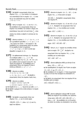 κωνικές τομές κεφάλαιο 3
- 66 -
134) Να βξεζεί ν γεσκεηξηθόο ηόπνο ησλ
ζεκείσλ  0 0,x y ησλ νπνίσλ ην ηεηξάγσλν
ησλ απνζηάζεσλ από ην ζεκείν  3 , 1  είλαη
ίζν κε ηελ απόζηαζή ηνπο από ηελ επζεία
: 4 3 7 0x y    .
135) Έζησ ηα ζεκεία  2 , 1  θαη  3 , 4  .
Να απνδείμεηε όηη ν γεσκεηξηθόο ηόπνο ησλ
ζεκείσλ ηνπ επηπέδνπ ησλ νπνίσλ ν ιόγνο ησλ
απνζηάζεσλ ηνπο από ηα Α θαη Β είλαη
2
3
, είλαη
θύθινο ηνπ νπνίνπ λα βξείηε ην θέληξν θαη ηελ
αθηίλα .
136) Γίλεηαη ν θύθινο 2 2
: 2 0C x y ax   , 0a 
θαη ε κεηαβιεηή εκηεπζεία : y x  κε , 0x 
, πνπ ηέκλεη ηνλ θύθιν C ζην ζεκείν Α . Να
απνδείμεηε όηη ν γεσκεηξηθόο ηόπνο ηνπ κέζνπ
Μ ηεο ρνξδήο Α είλαη ην εκηθύθιην
2 2
0x y ax   κε 0y  από ην νπνίν έρεη
εμαηξεζεί ην ζεκείν  0 , 0 .
137) ΢ε νξζνθαλνληθό ζύζηεκα Oxy ζεσξνύκε
ηελ ζηαζεξή επζεία x a , *
a θαη
κεηαβιεηό ζεκείν ηεο  ,a  . Αλ  0 , 2
θαη ε θάζεηε από ην ζεκείν Ο ζηελ ΡΛ ηελ
ηέκλεη ζην ζεκείν Μ , λα απνδείμεηε όηη ν
γεσκεηξηθόο ηόπνο ησλ ζεκείσλ Μ είλαη ν
θύθινο κε εμίζσζε 2 2 2
( )x a y a   .
138) Γίλνληαη νη επζείεο
1 :( 1) ( 1) 4 1a x a y a      θαη
2 : 2 2 3 1x ay a    , *
a . Να βξεζεί ν
γεσκεηξηθόο ηόπνο ηνπ ζεκείνπ ηνκήο ηνπο .
139) Γίλνληαη νη επζείεο
1 :( ) ( ) 2x y      θαη
2 :( ) ( ) 2x y      ,   .
α. Να δεηρζεί όηη νη 1 , 2 ηέκλνληαη γηα θάζε   .
β. Να βξεζεί ε γξακκή ζηελ νπνία αλήθνπλ ηα ζεκεία
ηνκήο ηνπο .
140) Να βξεζεί ν γεσκεηξηθόο ηόπνο ησλ
ζεκείσλ  ,x y γηα ηα νπνία ηζρύεη
( 2 ) 7
  
    , όπνπ  3 , 0 θαη Ο ε
αξρή ησλ αμόλσλ .
141) Γίλνληαη ηα ζεκεία  6 , 2 ,  3 , 1  θαη
ζεκείν  ,x y ηέηνην ώζηε λα ηζρύεη
1
 
  . Να βξεζεί ν γεσκεηξηθόο ηόπνο
ησλ ζεκείσλ Μ .
142) Γίλνληαη ηα ζεκεία  , 0a θαη  0 ,  κε
, 0a   . Να βξείηε ηνλ γεσκεηξηθό ηόπν ησλ
ζεκείσλ  ,x y ηνπ επηπέδνπ γηα ηα νπνία
ηζρύεη 2 2
| | 2 | | 2
 
    .
143) Γίλνληαη ηα ζεκεία  , 0a θαη  0 ,  κε
, 0a   . Να βξείηε ηνλ γεσκεηξηθό ηόπν ησλ
ζεκείσλ  ,x y ηνπ επηπέδνπ γηα ηα νπνία
ηζρύεη 2 2
2
   
    .
144) Έζησ Α , Β , Γ ζεκεία ηνπ επηπέδνπ ηέηνηα
ώζηε λα ηζρύεη
1
2
 
   . Να βξείηε ηνλ
γεσκεηξηθό ηόπν ησλ ζεκείσλ  ,x y ηνπ
επηπέδνπ γηα ηα νπνία ηζρύεη
2 2 2
4
  
     .
145) Γίλεηαη νξζνγώλην ΑΒΓΓ κε θέληξν Ο θαη
έζησ | | a

  , | | 

  .
α. Να πξνζδηνξίζεηε ηα ζεκεία Ι θαη Ρ ώζηε λα ηζρύεη
3 0
  
    θαη 3 0
  
   .
β. Να απνδείμεηε όηη ηα ζεκεία Ι , Ρ είλαη ζπκκεηξηθά
σο πξνο ην Ο θαη ζηελ ζπλέρεηα λα ππνινγίζεηε ην
| |

 .
γ. Να βξείηε ηνλ γεσκεηξηθό ηόπν ησλ ζεκείσλ Μ ηνπ
επηπέδνπ ώζηε λα ηζρύεη
( 3 )( 3 ) 
   
     .
146) Γίλεηαη νξζνγώλην ηξίγσλν ΑΒΓ (Α γσλία
νξζή) θαη ζεκείν Μ ηνπ επηπέδνπ ηνπ ηξηγώλνπ
ηέηνην ώζηε 2
( ) ( ) a
    
       ,
όπνπ a   . Να απνδείμεηε όηη ην Μ θηλείηαη
ζε θύθιν ηνπ νπνίνπ λα ππνινγίζεηε ηελ αθηίλα.
 
