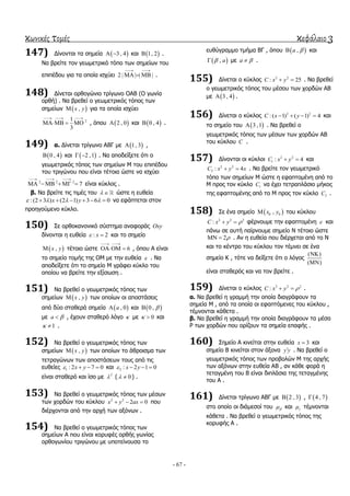 κωνικές τομές κεφάλαιο 3
- 67 -
147) Γίλνληαη ηα ζεκεία  3 , 4  θαη  1, 2 .
Να βξείηε ηνλ γεσκεηξηθό ηόπν ησλ ζεκείσλ ηνπ
επηπέδνπ γηα ηα νπνία ηζρύεη 2 | | | |
 
   .
148) Γίλεηαη νξζνγώλην ηξίγσλν ΟΑΒ (Ο γσλία
νξζή) . Να βξεζεί ν γεσκεηξηθόο ηόπνο ησλ
ζεκείσλ  ,x y γηα ηα νπνία ηζρύεη
21
3
  
   , όπνπ  2 , 0 θαη  0 , 4 .
149) α. Γίλεηαη ηξίγσλν ΑΒΓ κε  1, 3 ,
 0 , 4 θαη  2 ,1  . Να απνδείμεηε όηη ν
γεσκεηξηθόο ηόπνο ησλ ζεκείσλ Μ ηνπ επηπέδνπ
ηνπ ηξηγώλνπ πνπ είλαη ηέηνηα ώζηε λα ηζρύεη
2 2 2
7
  
     είλαη θύθινο .
β. Να βξείηε ηηο ηηκέο ηνπ   ώζηε ε επζεία
:(2 3 ) (2 1) 3 6 0x y         λα εθάπηεηαη ζηνλ
πξνεγνύκελν θύθιν.
150) ΢ε νξζνθαλνληθό ζύζηεκα αλαθνξάο Oxy
δίλνληαη ε επζεία : 2x  θαη ην ζεκείν
 ,x y ηέηνην ώζηε 6
 
  , όπνπ Α είλαη
ην ζεκείν ηνκήο ηεο ΟΜ κε ηελ επζεία  . Να
απνδείμεηε όηη ην ζεκείν Μ γξάθεη θύθιν ηνπ
νπνίνπ λα βξείηε ηελ εμίζσζε .
151) Να βξεζεί ν γεσκεηξηθόο ηόπνο ησλ
ζεκείσλ  ,x y ησλ νπνίσλ νη απνζηάζεηο
από δύν ζηαζεξά ζεκεία  , 0a θαη  0 , 
κε a  , έρνπλ ζηαζεξό ιόγν  κε 0  θαη
1  .
152) Να βξεζεί ν γεσκεηξηθόο ηόπνο ησλ
ζεκείσλ  ,x y ησλ νπνίσλ ην άζξνηζκα ησλ
ηεηξαγώλσλ ησλ απνζηάζεσλ ηνπο από ηηο
επζείεο 1 : 2 7 0x y    θαη 2 : 2 1 0x y   
είλαη ζηαζεξό θαη ίζν κε 2
 ( 0  ) .
153) Να βξεζεί ν γεσκεηξηθόο ηόπνο ησλ κέζσλ
ησλ ρνξδώλ ηνπ θύθινπ 2 2
2 0x y ax   πνπ
δηέξρνληαη από ηελ αξρή ησλ αμόλσλ .
154) Να βξεζεί ν γεσκεηξηθόο ηόπνο ησλ
ζεκείσλ Α πνπ είλαη θνξπθέο νξζήο γσλίαο
νξζνγσλίνπ ηξηγώλνπ κε ππνηείλνπζα ην
επζύγξακκν ηκήκα ΒΓ , όπνπ  ,a  θαη
 , a κε a  .
155) Γίλεηαη ν θύθινο 2 2
: 25C x y  . Να βξεζεί
ν γεσκεηξηθόο ηόπνο ηνπ κέζνπ ησλ ρνξδώλ ΑΒ
κε  3 , 4 .
156) Γίλεηαη ν θύθινο 2 2
: ( 1) ( 1) 4C x y    θαη
ην ζεκείν ηνπ  3 ,1 . Να βξεζεί ν
γεσκεηξηθόο ηόπνο ησλ κέζσλ ησλ ρνξδώλ ΑΒ
ηνπ θύθινπ C .
157) Γίλνληαη νη θύθινη 2 2
1 : 4C x y  θαη
2 2
2 : 4C x y x  . Να βξείηε ηνλ γεσκεηξηθό
ηόπν ησλ ζεκείσλ Μ ώζηε ε εθαπηνκέλε από ην
Μ πξνο ηνλ θύθιν 1C λα έρεη ηεηξαπιάζην κήθνο
ηεο εθαπηνκέλεο από ην Μ πξνο ηνλ θύθιν 2C .
158) ΢ε έλα ζεκείν  0 0,x y ηνπ θύθινπ
2 2 2
:C x y   θέξλνπκε ηελ εθαπηνκέλε  θαη
πάλσ ζε απηή παίξλνπκε ζεκείν Ν ηέηνην ώζηε
2  . Αλ ε επζεία πνπ δηέξρεηαη από ην Ν
θαη ην θέληξν ηνπ θύθινπ ηνλ ηέκλεη ζε έλα
ζεκείν Κ , ηόηε λα δείμεηε όηη ν ιόγνο
( )
( )


είλαη ζηαζεξόο θαη λα ηνλ βξείηε .
159) Γίλεηαη ν θύθινο 2 2 2
:C x y   .
α. Να βξεζεί ε γξακκή ηελ νπνία δηαγξάθνπλ ηα
ζεκεία Μ , από ηα νπνία νη εθαπηόκελεο ηνπ θύθινπ ,
ηέκλνληαη θάζεηα .
β. Να βξεζεί ε γξακκή ηελ νπνία δηαγξάθνπλ ηα κέζα
Ρ ησλ ρνξδώλ πνπ νξίδνπλ ηα ζεκεία επαθήο .
160) ΢εκείν Α θηλείηαη ζηελ επζεία 3x  θαη
ζεκείν Β θηλείηαη ζηνλ άμνλα y y . Να βξεζεί ν
γεσκεηξηθόο ηόπνο ησλ πξνβνιώλ Μ ηεο αξρήο
ησλ αμόλσλ ζηελ επζεία ΑΒ , αλ θάζε θνξά ε
ηεηαγκέλε ηνπ Β είλαη δηπιάζηα ηεο ηεηαγκέλεο
ηνπ Α .
161) Γίλεηαη ηξίγσλν ΑΒΓ κε  2 , 3 ,  4 , 7
ζην νπνίν νη δηάκεζνί ηνπ  θαη  ηέκλνληαη
θάζεηα . Να βξεζεί ν γεσκεηξηθόο ηόπνο ηεο
θνξπθήο Α .
 