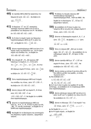 διανύσματα κεφάλαιο 1
- 5 -
40) ΢ε ηξαπέδην ΑΒΓΓ (ΑΒ//ΓΓ) πξνεθηείλσ ηελ
δηάκεζν ΘΙ θαηά
 
   . Λα δείμεηε όηη
2
 
  
  .
41) Οη δηαγώληνη

 θαη

 ηζνζθεινύο
ηξαπεδηνύ ηέκλνληαη θάζεηα ζην Ο ελώ νη
κεζνθάζεηνη ησλ δηαγώλησλ ζην Κ . Λα δείμεηε
όηη 2
    
      .
42) Αλ Ο είλαη ην ζεκείν ηνκήο ησλ δηαγσλίσλ
παξαιιεινγξάκκνπ ΑΒΓΓ θαη Κ ην κέζν ηνπ

 , λα δεηρζεί όηη
1
2
  
     .
43) Γίλεηαη παξαιιειόγξακκν ΑΒΓΓ θαη έζησ Ο ην
ζεκείν ηνκήο ησλ δηαγσλίσλ ηνπ . Αλ Κ ηπραίν
ζεκείν ηνπ επηπέδνπ ηνπ , λα δεηρζεί όηη
4
    
      .
44) ΢ηηο πιεπξέο ΒΓ , ΓΑ , ΑΒ ηξηγώλνπ ΑΒΓ
παίξλνπκε ηα ζεκεία Γ , Δ , Ε έηζη ώζηε
1
4
   ,
3
2
   ,
3
7
   . Αλ ζηελ
ΑΒ πάξνπκε ζεκείν Κ ηέηνην , ώζηε
1
3
  
λα δείμεηε όηη
4
10
   
     .
45) Έζησ παξαιιειόγξακκν ΑΒΓΓ θαη Ο ζεκείν
ηνπ επηπέδνπ ηνπ ηέηνην , ώζηε 2 0
  
   .
Λα δείμεηε όηη 2
   
     .
46) Γίλεηαη ηξίγσλν ΑΒΓ θαη ζεκεία Κ , Λ ηέηνηα
ώζηε 3 0
   
   θαη
2 2 3 0
   
    . Λα δεηρζεί όηη ην ΑΒΚΛ
είλαη παξαιιειόγξακκν.
47) Γίλνληαη ηα παξαιιειόγξακκα ΑΒΓΓ θαη
Α1Β1Γ1Γ1 . Αλ Θ , Ι , Κ , Λ είλαη ηα κέζα ησλ ΑΑ1
, ΒΒ1 , ΓΓ1 θαη ΓΓ1 αληίζηνηρα , λα δεηρζεί όηη ην
ΘΙΚΛ είλαη παξαιιειόγξακκν .
48) Λα δεηρζεί όηη ηα δηαλύζκαηα πνπ αληηζηνηρνύλ
ζηηο δηακέζνπο ηπραίνπ ηξηγώλνπ , ζρεκαηίδνπλ
ηξίγσλν .
49) Κε βάζεηο ηηο πιεπξέο ηξίγσλνπ ΑΒΓ
θαηαζθεπάδνπκε εμσηεξηθά ηα
παξαιιειόγξακκα ΒΓΓΔ , ΓΑΕΖ θαη ΑΒΘΗ . Λα
δεηρζεί όηη ηα δηαλύζκαηα

 ,

 θαη


ζρεκαηίδνπλ ηξίγσλν .
50) Λα απνδείμεηε όηη Κ είλαη ην κέζν ηνπ
ηκήκαηνο ΑΒ αλ θαη κόλν εάλ ππάξρεη ζεκείν Ο
ηέηνην , ώζηε 2
  
    .
51) Γίλνληαη ηα δηαθεθξηκέλα ζεκεία Α , Β , Γ , Γ
ώζηε
1
3
 
   . Λα βξεζεί ν  
 ώζηε
( 1)
  
     .
52) Έζησ ηα ηξίγσλα ΑΒΓ , ΑΘΙ γηα ηα νπνία
ηζρύεη
   
     . Λα απνδείμεηε όηη ηα
επζύγξακκα ηκήκαηα ΒΓ , ΘΙ έρνπλ ην ίδην
κέζν.
53) Γίλεηαη ηξαπέδην ΑΒΓΓ κε 2
 
   θαη
ζεκείν Κ ηέηνην , ώζηε 2
 
   . Λα
απνδείμεηε όηη 3
   
     .
54) Γίλεηαη θύθινο κε θέληξν Ο θαη έζησ ΑΒ θαη ΓΓ
δπν θάζεηεο κεηαμύ ηνπο ρνξδέο , νη νπνίεο
ηέκλνληαη ζην Ρ .
α. Λα απνδείμεηε όηη :
i. 2
    
     
ii. 2
    
     
β. Αλ Θ θαη Ι είλαη ηα κέζα ησλ ρνξδώλ ΑΓ θαη ΒΓ
αληίζηνηρα , λα απνδείμεηε όηη ην ηεηξάπιεπξν ΟΘΡΙ
είλαη παξαιιειόγξακκν.
55) Γίλεηαη ηζόπιεπξν ηξίγσλν ΑΒΓ θαη έζησ Γ ην
κέζν ηεο ΒΓ θαη Ρ ε πξνβνιή ηνπ πάλσ ζηελ ΑΓ.
Λα απνδείμεηε όηη 3 0
  
   .
56) Γίλεηαη ην δηάλπζκα 0
 
  θαη ζεκείν Γ ηνπ

 ηέηνην , ώζηε
v
 
   , *
, v  .
α. Λα δεηρζεί όηη 0v   .
β. Αλ Κ ηπραίν ζεκείν , λα δεηρζεί όηη
v
v


 
  
 

.
 