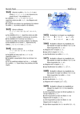 κωνικές τομές κεφάλαιο 3
- 68 -
162) Γίλνληαη ε επζεία :5 3 2 0x y    θαη ν
θύθινο 2 2
: 2 0C x y x    πνπ ηέκλνληαη ζηα
ζεκεία Μ θαη Ρ . Να απνδείμεηε όηη :
α. ε εμίζσζε 2 2
2 (5 3 2) 0x y x x y      
παξηζηάλεη θύθιν γηα θάζε   , πνπ δηέξρεηαη από
ηα Μ θαη Ρ ,
β. ηα θέληξα ησλ θύθισλ ηνπ εξσηήκαηνο (α) αλήθνπλ
ζε επζεία 1 ηεο νπνίαο λα βξείηε ηελ εμίζσζε .
163) Γίλεηαη ε εμίζσζε
2 2 2
: 4 2( 2) 4 4 4 0C x y x y            ,
0  .
α. Να απνδείμεηε όηη ε C παξηζηάλεη θύθιν γηα θάζε
0  ηνπ νπνίνπ λα βξείηε ην θέληξν θαη ηελ αθηίλα .
β. Να απνδείμεηε όηη ηα θέληξα ησλ θύθισλ C
θηλνύληαη ζε επζεία ηεο νπνίαο λα βξείηε ηελ εμίζσζε.
γ. Να απνδείμεηε όηη νη θύθινη C εθάπηνληαη ζηηο
επζείεο 1 : 4 3 6 0x y    θαη 2 : 2 0y   .
164) Γίλεηαη ε εμίζσζε
2 2
(2 5) 6 4 0x y k x y k a       (1) κε
,k a .
α. Να βξεζεί γηα πνηεο ηηκέο ηνπ a ε (1)
παξηζηάλεη θύθιν k  .
β. Να βξεζεί ν γεσκεηξηθόο ηόπνο ησλ θέληξσλ ησλ
θύθισλ .
γ. Γηα ηελ κηθξόηεξε αθέξαηα ηηκή ηνπ a , λα δεηρζεί
όηη ε επζεία 2x  ηέκλεη όινπο ηνπο θύθινπο ζηα ίδηα
ζεκεία .
§2. παραβολή
165) Να βξεζνύλ ηα ζηνηρεία ησλ παξαβνιώλ :
α. 2
4y x β. 2
8 0x y  γ. 2
12y x
δ. 2
6y x  ε. 2
12 0x y  ζη. 2
8x y
166) Να βξεζεί ε εμίζσζε ηεο παξαβνιήο πνπ
έρεη θνξπθή ηελ αξρή ησλ αμόλσλ  0 , 0 θαη
άμνλα ζπκκεηξίαο ηνλ x x αλ :
α. δηέξρεηαη από ην ζεκείν  2 , 3 ,
β. έρεη εζηία ην ζεκείν  3 , 0  ,
γ. έρεη δηεπζεηνύζα ηελ επζεία : 4x   .
167) Να βξεζεί ε εμίζσζε ηεο παξαβνιήο πνπ
έρεη θνξπθή ηελ αξρή ησλ αμόλσλ  0 , 0 θαη
άμνλα ζπκκεηξίαο ηνλ x x αλ :
α. δηέξρεηαη από ην ζεκείν  1, 2 ,
β. έρεη δηεπζεηνύζα ηελ επζεία : 2 0x   .
168) Να βξεζεί ε εμίζσζε ηεο παξαβνιήο πνπ
έρεη θνξπθή ηελ αξρή ησλ αμόλσλ  0 , 0 θαη
άμνλα ζπκκεηξίαο ηελ επζεία 0x  αλ :
α. έρεη εζηία  0 , 3 ,
β. έρεη δηεπζεηνύζα : 2 0y   ,
γ. δηέξρεηαη από ην ζεκείν  2 3 , 3 2 .
169) Να βξεζεί ε εμίζσζε ηεο παξαβνιήο κε
θνξπθή ηνπ ζεκείν  0 , 0 ζηηο παξαθάησ
πεξηπηώζεηο :
α. είλαη ζπκκεηξηθή σο πξνο ηνλ ζεηηθό εκηάμνλα Ox
θαη έρεη παξάκεηξν 5p  ,
β. είλαη ζπκκεηξηθή σο πξνο ηνλ άμνλα Ox θαη
δηέξρεηαη από ην ζεκείν  1, 4 ,
γ. είλαη ζπκκεηξηθή σο πξνο ηνλ άμνλα Oy θαη
δηέξρεηαη από ην ζεκείν  2 , 2 ,
δ. έρεη άμνλα ζπκκεηξίαο ηνλ Oy θαη εζηία  0 , 4  .
 