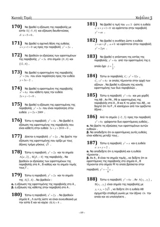 κωνικές τομές κεφάλαιο 3
- 69 -
170) Να βξεζεί ε εμίζσζε ηεο παξαβνιήο κε
εζηία  5 , 0  θαη εμίζσζε δηεπζεηνύζαο
: 5 0x   .
171) Να βξεζεί ε ζρεηηθή ζέζε ηεο επζείαο
1 0x y   σο πξνο ηελ παξαβνιή 2
2y x .
172) Να βξεζνύλ νη εμηζώζεηο ησλ εθαπηνκέλσλ
ηεο παξαβνιήο 2
3y x ζηα ζεκεία  0 , 0 θαη
 12 , 6 .
173) Να βξεζεί ε εθαπηνκέλε ηεο παξαβνιήο
2
24y x πνπ είλαη παξάιιειε πξνο ηελ επζεία
3 2y x  .
174) Να βξεζεί ε εθαπηνκέλε ηεο παξαβνιήο
2
6x y πνπ θάζεηε πξνο ηελ επζεία
2 1 0x y   .
175) Να βξεζεί ε εμίζσζε ηεο εθαπηνκέλεο ηεο
παξαβνιήο 2
3y x πνπ είλαη παξάιιειε ζηελ
επζεία 2 2009y x  .
176) Έζησ ε παξαβνιή 2
4y x . Να βξεζεί ε
εμίζσζε ηεο εθαπηνκέλεο ηεο παξαβνιήο πνπ
είλαη θάζεηε ζηελ επζεία 3 2010 0x y   .
177) Γίλεηαη ε παξαβνιή 2
2y x . Να βξείηε ηελ
εμίζσζε ηεο εθαπηνκέλεο πνπ νξίδεη κε ηνπο
άμνλεο ηκήκα κήθνπο 5 .
178) Έζησ ε παξαβνιή 2
2y x θαη ηα ζεκεία
 , 2a ,  , 4  ηεο παξαβνιήο . Να
βξεζνύλ νη εμηζώζεηο ησλ εθαπηνκέλσλ ηεο
παξαβνιήο ζηα Α , Β θαζώο θαη ην ζεκείν ηνκήο
ηνπο Γ .
179) Έζησ ε παξαβνιή 2
2y x θαη ην ζεκείν
ηεο  2 , 4 . Να βξεζνύλ :
α. ε εμίζσζε ηεο εθαπηνκέλεο ηεο παξαβνιήο ζην Α ,
β. ε εμίζσζε ηεο θάζεηεο ζηελ παξαβνιή ζην Α .
180) Έζησ ε παξαβνιή 2
2x y . Να βξεζνύλ
ζεκεία Κ , Λ απηήο ώζηε λα είλαη ζπλεπζεηαθά κε
ηελ εζηία Δ θαη λα ηζρύεη ( ) 8  .
181) Να βξεζεί ε ηηκή ηνπ a ώζηε ε επζεία
: 1 0x y    λα εθάπηεηαη ζηελ παξαβνιή
2
y ax .
182) Να βξεζεί ε ζπλζήθε ώζηε ε επζεία
y ax   , 0a  λα εθάπηεηαη ζηελ παξαβνιή
2
2y px .
183) Να βξεζεί ε απόζηαζε ηεο εζηίαο ηεο
παξαβνιήο 2
4y x από ηελ εθαπηνκέλε ηεο ε
νπνία έρεη
1
3
  .
184) Έζησ νη παξαβνιέο 2
1 : 32C y x ,
2
2 : 4C x y νη νπνίεο ηέκλνληαη ζηελ αξρή ησλ
αμόλσλ . Να βξεζεί ε εμίζσζε ηεο θνηλήο
εθαπηνκέλεο ησλ δπν παξαβνιώλ .
185) Έζησ ε παξαβνιή 2
6y x θαη κηα ρνξδή
ηεο ΑΒ . Αλ ΡΑ , ΡΒ νη εθαπηνκέλεο ηεο
παξαβνιήο ζηα Α , Β θαη Κ ην κέζν ηνπ ΑΒ , λα
δεηρηεί όηη ηα Ρ , Κ ηζαπέρνπλ από ηνλ νξηδόληην
άμνλα .
186) Από ην ζεκείν  2 , 3 πξνο ηελ παξαβνιή
2
8y x γξάθνληαη δπν εθαπηόκελεο επζείεο .
α. Να βξείηε ηηο εμηζώζεηο ησλ εθαπηνκέλσλ απηώλ
επζεηώλ .
β. Να απνδείμεηε όηη νη εθαπηόκελεο απηέο επζείεο
είλαη θάζεηεο κεηαμύ ηνπο .
187) Έζησ ε παξαβνιή 2
y x θαη ε επζεία
: 2x y   .
α. Να απνδείμεηε όηη ε παξαβνιή θαη ε επζεία
ηέκλνληαη .
β. Αλ Α , Β είλαη ηα ζεκεία ηνκήο , λα δείμεηε όηη νη
εθαπηόκελεο ηεο παξαβνιήο ζηα ζεκεία Α , Β
ηέκλνληαη ζην ζεκείν Μ ην νπνίν βξίζθεηαη ζηελ
παξαβνιή 2 1
8
y x  .
188) Έζησ ε παξαβνιή 2
6y x . Αλ  1 1,x y ,
 2 2,x y είλαη ζεκεία ηεο παξαβνιήο κε
1 2 2 3y y  , λα δείμεηε όηη ε επζεία ΑΒ
ζρεκαηίδεη ζηαζεξή γσλία κε ηνλ άμνλα Ox ηελ
νπνία θαη λα ππνινγίζεηε .
 