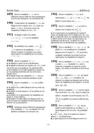 κωνικές τομές κεφάλαιο 3
- 70 -
189) Γίλεηαη ε παξαβνιή 2
5y x θαη ην
νξζνγώλην ηξίγσλν ΟΑΒ πνπ είλαη εγγεγξακκέλν
ζε απηή. Να ππνινγίζεηε ηελ ππνηείλνπζα ΑΒ .
190) Η εθαπηνκέλε ηεο παξαβνιήο 2
8x y πνπ
δηέξρεηαη από ην ζεκείν  12 ,18 ηέκλεη ηνλ
άμνλα x x ζην Λ . Αλ Δ είλαη ε εζηία ηεο
παξαβνιήο λα δείμεηε όηη    .
191) Να βξεζεί ε ζρέζε ηεο επζείαο
2
: y x 

  , 0  κε ηελ παξαβνιή
2
: 8C y x .
192) Να απνδείμεηε όηη ε επζεία
15
4
y x

  ,
0  εθάπηεηαη ηεο παξαβνιήο 2
15y x .
Καηόπηλ λα βξείηε ηηο εμηζώζεηο ησλ θνηλώλ
εθαπηνκέλσλ ηεο παξαβνιήο θαη ηνπ θύθινπ
2 2
16x y  .
193) Γίλεηαη ε παξαβνιή 2
2y x .
α. Να βξεζνύλ ε εζηία ηεο θαη ε δηεπζεηνύζα .
β. Να βξεζεί ε απόζηαζε ηνπ ζεκείνπ ηεο  2 ,1 από
ηελ εζηία Δ θαη λα ζπγθξηζεί κε ηελ απόζηαζε (ΟΔ) .
γ. Να απνδείμεηε όηη ζε θάζε παξαβνιή ην ζεκείν ηεο
κε ηελ κηθξόηεξε απόζηαζε από ηελ εζηία είλαη ε
θνξπθή ηεο Ο .
δ. Να βξεζεί ζεκείν ηεο παξαβνιήο 2
2y x πνπ λα
απέρεη από ηελ εζηία Δ απόζηαζε δηπιάζηα ηεο ΟΔ .
194) Γίλεηαη ε παξαβνιή 2
4y x θαη ε επζεία
1y x  .
α. Να δείμεηε όηη ε επζεία δηέξρεηαη από ηελ εζηία ηεο
παξαβνιήο .
β. Να βξείηε ηα θνηλά ζεκεία Α , Β ηεο επζείαο θαη ηεο
παξαβνιήο .
γ. Να δείμεηε όηη νη εθαπηνκέλεο ηεο παξαβνιήο ζηα
ζεκεία Α , Β είλαη θάζεηεο .
δ. Να δείμεηε όηη θάζε επζεία πνπ δηέξρεηαη από ηελ
εζηία θαη ηέκλεη ηελ παξαβνιή ζε δπν ζεκεία έρεη ηελ
ηδηόηεηα ηνπ (γ) εξσηήκαηνο .
195) Ιζόπιεπξν ηξίγσλν ΟΑΒ είλαη εγγεγξακκέλν
ζηελ παξαβνιή 2
4y px κε θνξπθή ην Ο . Να
βξεζνύλ νη εμηζώζεηο ησλ πιεπξώλ ηνπ .
196) Γίλεηαη ε παξαβνιή 2
16y x θαη νη
εθαπηνκέλεο 1 , 2 κε 1
2  θαη 2
1
3
  . Να
βξεζεί ην θνηλό ζεκείν ησλ 1 , 2 .
197) Γίλεηαη ε παξαβνιή 2
4y x κε εζηία ην
ζεκείν Δ θαη ην ζεκείν ηεο
1
,1
4
 
 
 
.
α. Αλ ε εθαπηνκέλε ηεο παξαβνιήο ζην ζεκείν Μ
ηέκλεη ηελ δηεπζεηνύζα ζην Κ λα δείμεηε όηη    .
β. Αλ ε επζεία ΜΔ ηέκλεη ηελ παξαβνιή μαλά ζην Κ θαη
ε θάζεηε ηεο ΜΔ ζην Λ ηέκλεη ηελ εθαπηνκέλε ηεο
παξαβνιήο (ζην Μ) ζην Ν , λα δείμεηε όηη ε ΛΝ
δηρνηνκείηαη από ηελ δηεπζεηνύζα ηεο παξαβνιήο .
198) Έζησ ε παξαβνιή 2
: 2C y px , 0p  . Να
βξεζεί ην p αλ γλσξίδνπκε όηη ε παξαβνιή
δηέξρεηαη από ην ζεκείν  2 , 2 θαη θαηόπηλ
λα βξεζεί ε απόζηαζε ηεο εζηίαο Δ από ηελ
εθαπηνκέλε ηεο παξαβνιήο ζην ζεκείν Α .
199) Έζησ ε παξαβνιή 2
: 2C y px , 0p  θαη
ε επζεία : y x  . Να βξεζεί ην p ώζηε ε
επζεία θαη ε παξαβνιή λα ηέκλνληαη ζε δπν
ζεκεία , ησλ νπνίσλ ε απόζηαζε λα είλαη ίζε κε
8 2 .
200) Έζησ ε παξαβνιή 2
: 2C y px θαη ζεκείν
 0 0,x y , όπνπ 0 0y  . Να βξείηε ηελ
εμίζσζε ηεο επζείαο πνπ δηέξρεηαη από ην Μ θαη
ηέκλεη ηελ παξαβνιή ζε δπν ζεκεία Α , Β ηέηνηα
ώζηε
 
   .
201) Γίλεηαη ε παξαβνιή 2
4y x θαη δπν ζεκεία
ηεο Α θαη Β ώζηε    , όπνπ Ο ε αξρή ησλ
αμόλσλ . Να βξείηε ηηο ζπληεηαγκέλεο ησλ

 ,

 αλ ην εκβαδόλ ηνπ ηξηγώλνπ ΑΟΒ είλαη ίζν
κε 16 .
202) Έζησ ε παξαβνιή 2
: 2C y px θαη κηα
ρνξδή ηεο ΑΒ παξάιιειε κε ηνλ άμνλα y y , ε
νπνία δηέξρεηαη από ηελ εζηία . Να απνδεηρζεί
όηη :
α. ( ) 2( )   , όπνπ Κ ην ζεκείν πνπ ηέκλεη ν
άμνλαο x x ηελ δηεπζεηνύζα ,
β. νη εθαπηνκέλεο ζηα Α θαη Β δηέξρνληαη από ην Κ .
 