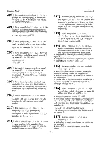 κωνικές τομές κεφάλαιο 3
- 71 -
203) ΢ην ζεκείν Λ ηεο παξαβνιήο 2
: 2C y px ,
θέξνπκε ηελ εθαπηνκέλε ηεο , ε νπνία ηέκλεη
ηνλ άμνλα x x ζην Α . Να δείμεηε όηη ν άμνλαο
y y δηρνηνκεί ην ηκήκα ΑΛ .
204) Έζησ ε παξαβνιή 2
: 2C y px , 0p  . Να
δείμεηε όηη ε απόζηαζε ηεο εζηίαο ηεο από ηελ
εθαπηνκέλε ηεο ( ) κε ζπληειεζηή δηεύζπλζεο
 , είλαη   21
, 1
2
d p    .
205) Έζησ ε παξαβνιή 2
4y px , 0p  . Μηα
ρνξδή ηεο ΑΒ είλαη θάζεηε ζηνλ άμνλα θαη έρεη
κήθνο 8p . Να απνδεηρζεί όηη 0
 
  .
206) Έζησ ε παξαβνιή 2
: 2C y px . Φέξλνπκε
κηα ρνξδή ΚΛ ε νπνία δηέξρεηαη από ηελ εζηία Δ
ηεο παξαβνιήο . Να δείμεηε όηη
1 1 2
| | | |
p 
 
 
.
207) ΢ε ζεκείν Μ δηαθνξεηηθό από ηελ θνξπθή
ηεο παξαβνιήο 2
: 2C y px θέξλνπκε ηελ
εθαπηνκέλε ηεο C πνπ ηέκλεη ηνλ άμνλα x x
ζην ζεκείν Α . Αλ ηζρύεη x x  , λα δείμεηε
όηη (ΟΑ) = (ΟΓ) .
208) Έζησ Κ ε νξζή πξνβνιή ζεκείνπ Μ ηεο
παξαβνιήο 2
: 2C y px ζηελ δηεπζεηνύζα . Αλ
Δ είλαη ε εζηία ηεο παξαβνιήο , λα δείμεηε όηη ε
κεζνθάζεηνο ηεο ΚΔ εθάπηεηαη ηεο παξαβνιήο
ζην Μ .
209) Γίλεηαη ε παξαβνιή 2
: 2C y px θαη δπν
ρνξδέο ΟΒ , ΟΓ ώζηε λα ηζρύεη 0
90

  . Να
απνδείμεηε όηη ε ΒΓ δηέξρεηαη από ζηαζεξό
ζεκείν .
210) ΢ηα ζεκεία  1 1,x y ,  2 2,x y ηεο
παξαβνιήο 2
: 2C y px θέξλνπκε ηηο
εθαπηνκέλεο νη νπνίεο ηέκλνληαη ζην  3 3,x y .
Να δείμεηε όηη 3 1 22y y y  .
211) Γίλεηαη ε παξαβνιή 2
: 2C y px , 0p  θαη
Μ ηπραίν ζεκείν ηεο . Να απνδείμεηε όηη ν
θύθινο κε δηάκεηξν ην ΔΜ , όπνπ Δ ε εζηία ηεο
παξαβνιήο , εθάπηεηαη ζηνλ άμνλα y y .
212) Η εθαπηνκέλε ηεο παξαβνιήο 2
: 4C y px
ζην ζεκείν  2
, 2pt pt , 0t  θαη ε θάζεηε ζηελ
εθαπηνκέλε ζην ίδην ζεκείν ηέκλνπλ ηνλ άμνλα
x x ζηα ζεκεία Β θαη Γ . Να απνδείμεηε όηη ηα
ζεκεία Α , Β θαη Γ ηζαπέρνπλ από ηελ εζηία ηεο
παξαβνιήο .
213) Έζησ νη παξαβνιέο 2
1 : 2C y px ,
2
2 : 2 ( )C y p x a  , 0a  . Αλ ε εθαπηνκέλε ηεο
1C ζην Μ ηέκλεη ηελ 2C ζηα Α , Β , λα δείμεηε
όηη ην Μ είλαη ην κέζν ηνπ ΑΒ .
214) Έζησ ε παξαβνιή 2
: 2C y px θαη Κ , Λ
είλαη δπν δηαθνξεηηθά ζεκεία ηεο παξαβνιήο
ηέηνηα ώζηε νη εθαπηνκέλεο ηεο παξαβνιήο C
ζηα ζεκεία απηά λα ηέκλνληαη ζε ζεκείν Μ .
α. Να βξεζνύλ νη εμηζώζεηο ησλ εθαπηνκέλσλ ζηα
ζεκεία Κ , Λ .
β. Να βξεζνύλ νη ζπληεηαγκέλεο ηνπ ζεκείνπ ηνκήο Μ.
γ. Να απνδείμεηε όηη 2
( ) ( ) ( )     .
215) Γίλνληαη ε επζεία y x  θαη ε παξαβνιή
2
: 2C y px , 0p  .
α. Να πξνζδηνξίζεηε ηηο ζπληεηαγκέλεο ησλ θνηλώλ
ζεκείσλ Ο θαη Α ηεο επζείαο θαη ηεο παξαβνιήο .
β. Να βξείηε ηελ εμίζσζε ηεο κεζνθάζεηεο επζείαο 
ηνπ ηκήκαηνο ΟΑ .
γ. Έζησ Β θαη Γ ηα ζεκεία ζηα νπνία ε κεζνθάζεηνο 
ηέκλεη ηελ παξαβνιή . Να βξείηε ηελ εμίζσζε ηνπ
θύθινπ κε δηάκεηξν ηελ ΒΓ .
216) Έζησ ε παξαβνιή 2
: 4C y ax , 0a  κε
θνξπθή Ο θαη εζηία Δ . Θεσξνύκε ηελ ρνξδή ΑΒ
θάζεηε ζηνλ άμνλα x x κε (ΑΒ) = 8 .
α. Να πξνζδηνξίζεηε ην a ώζηε
 
   .
β. Αλ ε επζεία ΑΔ ηέκλεη ηελ παξαβνιή πνπ πξνθύπηεη
γηα 1a  ζην ζεκείν Γ θαη Κ , Λ είλαη νη πξνβνιέο ησλ
Α , Γ αληίζηνηρα ζηελ δηεπζεηνύζα ηεο παξαβνιήο , λα
απνδείμεηε όηη :
i. 0
90

  , όπνπ Μ ην κέζν ηνπ ΚΛ ,
ii. νη δηαγώληεο ηνπ ηξαπεδίνπ ΑΚΛΓ δηέξρνληαη από
ηελ θνξπθή Ο .
217) Γίλεηαη ν θύθινο 2 2
2x y  θαη ε
παξαβνιή 2
8y x .
α. Να βξεζνύλ νη θνηλέο εθαπηόκελεο ηνπ θύθινπ θαη
ηεο παξαβνιήο .
β. Να απνδείμεηε όηη νη εθαπηόκελεο απηέο είλαη
θάζεηεο .
 