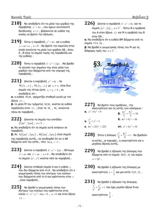 κωνικές τομές κεφάλαιο 3
- 72 -
218) Να απνδείμεηε όηη ηα κέζα ησλ ρνξδώλ ηεο
παξαβνιήο 2
4y x , πνπ έρνπλ ζπληειεζηή
δηεύζπλζεο 1  , βξίζθνληαη ζε επζεία ηεο
νπνίαο λα βξείηε ηελ εμίζσζε .
219) Έζησ ε παξαβνιή 2
4y x θαη ε επζεία
y ax a  , 0a  . Να βξείηε ηελ θακπύιε ζηελ
νπνία θηλνύληαη ηα κέζα ησλ ρνξδώλ ΑΒ , όπνπ
Α , Β είλαη ηα ζεκεία ηνκήο ηεο παξαβνιήο θαη
ηεο επζείαο .
220) Έζησ ε παξαβνιή 2
: 2C y px . Να βξεζεί
ην ζύλνιν ησλ ζεκείσλ πνπ είλαη κέζα ησλ
ρνξδώλ πνπ δηέξρνληαη από ηελ θνξπθή ηεο
παξαβνιήο .
221) Γίλεηαη ε παξαβνιή 2
4y x . Αλ
 1 1 1,x y ,  2 2 2,x y κε 1 2x x είλαη δπν
ζεκεία ηεο ηέηνηα ώζηε 1 2 4y y  , λα
απνδείμεηε όηη :
α. ε επζεία 1 2  ζρεκαηίδεη ζηαζεξή γσλία κε ηνλ
άμνλα x x ,
β. ην κέζν Μ ηνπ ηκήκαηνο 1 2  θηλείηαη ζε επζεία
παξάιιειε ζηνλ x x , όηαλ ηα 1 , 2 θηλνύληαη
πάλσ ζε παξαβνιή .
222) Γίλνληαη ηα ζεκεία ηνπ επηπέδνπ
 2
2 , 2pa pa , a .
α. Να απνδείμεηε όηη ηα ζεκεία απηά αλήθνπλ ζε
παξαβνιή .
β. Αλ  2
1 12 , 2pa pa ,  2
2 22 , 2pa pa είλαη ζεκεία
ηεο παξαβνιήο απηήο , λα απνδεηρζεί όηη αλ ε ΑΒ
δηέξρεηαη από ηελ εζηία , ηόηε 1 24 1a a   .
223) Γίλεηαη ε παξαβνιή 2
: 2C y px . Θέηνπκε
x ax  θαη y ay  , 0a  . Να απνδείμεηε όηη
ην ζεκείν  ,x y  θηλείηαη πάιη ζε παξαβνιή .
224) Γίλεηαη ζηαζεξό ζεκείν Α θαη ε επζεία 
πνπ δελ δηέξρεηαη από ην Α . Να απνδείμεηε όηη ν
γεσκεηξηθόο ηόπνο ησλ θέληξσλ ησλ θύθισλ
πνπ δηέξρνληαη από ην Α θαη εθάπηνληαη ζηελ 
, είλαη παξαβνιή .
225) Να βξεζεί ν γεσκεηξηθόο ηόπνο ησλ
θέληξσλ ησλ θύθισλ πνπ εθάπηνληαη ζηνλ
θύθιν 2 2
: 4 0C x y ax   , 0a  θαη ζηνλ άμνλα
y y .
226) Γίλεηαη ε παξαβνιή 2
: 4C y x θαη ην
ζεκείν  2
, 2a a , *
a . Έζησ Β ε πξνβνιή
ηνπ Α ζηνλ άμνλα y y θαη Μ ε πξνβνιή ηνπ Β
ζηελ ΟΑ .
α. Να απνδείμεηε όηη ε επζεία ΒΜ δηέξρεηαη από ην
ζεκείν  4 , 0 .
β. Να βξεζεί ν γεσκεηξηθόο ηόπνο ηνπ Μ γηα ηηο
δηάθνξεο ηηκέο ηνπ *
a .
§3. παραβολή
227) Να βξείηε ηνπο εκηάμνλεο , ηελ
εθθεληξόηεηα θαη ηηο εζηίεο ησλ ειιείςεσλ :
α. 2 2
9 9x y 
β.
2 2
2 3
24
3 2
x y
 
γ.
2
2
1
4
x
y 
δ. 2 2
4 9 36x y 
ε. 2 2
4 25 225x y  ζη. 2 2
4 16x y 
228) Έζησ ε έιιεηςε
2 2
4
1
9 9
x y
  . Να βξεζνύλ
νη εζηίεο , νη θνξπθέο , ε εθθεληξόηεηα θαη ν
κεγάινο άμνλαο απηήο .
229) Να βξεζεί ε εμίζσζε ηεο έιιεηςεο πνπ
δηέξρεηαη από ην ζεκείν  6 , 4 θαη ηζρύεη
2a  .
230) Να βξεζεί ε εμίζσζε ηεο έιιεηςεο κε
εθθεληξόηεηα
1
3
  θαη κηα εζηία  0 , 2 .
231) Να βξεζεί ε εμίζσζε ηεο έιιεηςεο
2 2
2 2
1
x y
a 
  πνπ έρεη κεγάιν άμνλα 8 θαη
εθθεληξόηεηα
3
4
.
 