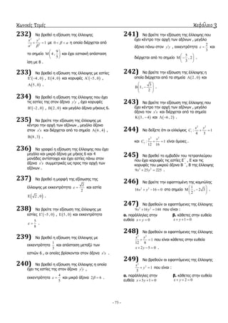 κωνικές τομές κεφάλαιο 3
- 73 -
232) Να βξεζεί ε εμίζσζε ηεο έιιεηςεο
2 2
2 2
1
x y
a 
  κε 0 a  ε νπνία δηέξρεηαη από
ην ζεκείν
9
4 ,
5
 
 
 
θαη έρεη εζηηαθή απόζηαζε
ίζε κε 8 .
233) Να βξεζεί ε εμίζσζε ηεο έιιεηςεο κε εζηίεο
 4 , 0  ,  4 , 0 θαη θνξπθέο  5 , 0  ,
 5 , 0 .
234) Να βξεζεί ε εμίζσζε ηεο έιιεηςεο πνπ έρεη
ηηο εζηίεο ηεο ζηνλ άμνλα y y , έρεη θνξπθέο
 2 , 0  ,  2 , 0 θαη κεγάιν άμνλα κήθνπο 6.
235) Να βξείηε ηελ εμίζσζε ηεο έιιεηςεο κε
θέληξν ηελ αξρή ησλ αμόλσλ , κεγάιν άμνλα
ζηνλ x x θαη δηέξρεηαη από ηα ζεκεία  6 , 4 ,
 8 , 3 .
236) Να γξαθεί ε εμίζσζε ηεο έιιεηςεο πνπ έρεη
κεγάιν θαη κηθξό άμνλα κε κήθνο 6 θαη 4
κνλάδεο αληίζηνηρα θαη έρεη εζηίεο πάλσ ζηνλ
άμνλα x x ζπκκεηξηθέο σο πξνο ηελ αξρή ησλ
αμόλσλ .
237) Να βξεζεί ε κνξθή ηεο εμίζσζεο ηεο
έιιεηςεο κε εθθεληξόηεηα
2
2
  θαη εζηία
 2 , 0 .
238) Να βξείηε ηελ εμίζσζε ηεο έιιεηςεο κε
εζηίεο  5 , 0  ,  5 , 0 θαη εθθεληξόηεηα
5
8
  .
239) Να βξεζεί ε εμίζσζε ηεο έιιεηςεο κε
εθθεληξόηεηα
1
3
θαη απόζηαζε κεηαμύ ησλ
εζηηώλ 6 , νη νπνίεο βξίζθνληαη ζηνλ άμνλα x x .
240) Να βξεζεί ε εμίζσζε ηεο έιιεηςεο ε νπνία
έρεη ηηο εζηίεο ηεο ζηνλ άμνλα y y ,
εθθεληξόηεηα
4
5
  θαη κηθξό άμνλα 2 6  .
241) Να βξείηε ηελ εμίζσζε ηεο έιιεηςεο πνπ
έρεη θέληξν ηελ αξρή ησλ αμόλσλ , κεγάιν
άμνλα πάλσ ζηνλ y y , εθθεληξόηεηα
2
3
  θαη
δηέξρεηαη από ην ζεκείν
5
, 2
3
 
  
 
.
242) Να βξείηε ηελ εμίζσζε ηεο έιιεηςεο ε
νπνία δηέξρεηαη από ηα ζεκεία  2 , 0 θαη
3
1,
2
 
   
 
.
243) Να βξείηε ηελ εμίζσζε ηεο έιιεηςεο πνπ
έρεη θέληξν ηελ αξρή ησλ αμόλσλ , κεγάιν
άμνλα ηνλ x x θαη δηέξρεηαη από ηα ζεκεία
 3 , 4  θαη  6 , 2  .
244) Να δείμεηε όηη νη ειιείςεηο
2 2
1 : 1
4 3
x y
C  
θαη
2 2
2 : 1
12 16
y x
C   είλαη όκνηεο .
245) Να βξεζεί ην εκβαδόλ ηνπ ηεηξαπιεύξνπ
πνπ έρεη θνξπθέο ηηο εζηίεο Δ΄ , Δ θαη ηηο
θνξπθέο ηνπ κηθξνύ άμνλα Β ΄, Β ηεο έιιεηςεο
2 2
9 25 225x y  .
246) Να βξείηε ηελ εθαπηνκέλε ηεο θακπύιεο
2 2
16 16 0x y   ζην ζεκείν
1
, 2 3
2
 
  
 
.
247) Να βξεζνύλ νη εθαπηόκελεο ηεο έιιεηςεο
2 2
9 16 144x y  πνπ είλαη :
α. παξάιιειεο ζηελ
επζεία 0x y 
β. θάζεηεο ζηελ επζεία
1 0x y  
248) Να βξεζνύλ νη εθαπηόκελεο ηεο έιιεηςεο
2 2
1
12 8
x y
  πνπ είλαη θάζεηεο ζηελ επζεία
2 5 0x y   .
249) Να βξεζνύλ νη εθαπηόκελεο ηεο έιιεηςεο
2
2
1
3
x
y  πνπ είλαη :
α. παξάιιειεο ζηελ
επζεία 3 1 0x y  
β. θάζεηεο ζηελ επζεία
2 0x y  
 