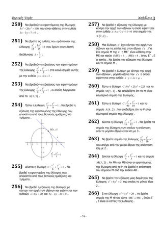 κωνικές τομές κεφάλαιο 3
- 74 -
250) Να βξεζνύλ νη εθαπηόκελεο ηεο έιιεηςεο
2 2
5 20 100x y  πνπ είλαη θάζεηεο ζηελ επζεία
3 3 7 0x y   .
251) Να βξείηε ηηο επζείεο πνπ εθάπηνληαη ηεο
έιιεηςεο
2 2
6
1
15 15
x y
  πνπ έρνπλ ζπληειεζηή
δηεύζπλζεο
1
2
  .
252) Να βξεζνύλ νη εμηζώζεηο ησλ εθαπηνκέλσλ
ηεο έιιεηςεο
2 2
1
6 3
x y
  ζηα θνηλά ζεκεία απηήο
κε ηελ επζεία 2 3y x   .
253) Να βξεζνύλ νη εμηζώζεηο ησλ εθαπηνκέλσλ
ηεο έιιεηςεο
2 2
1
9 5
x y
  , νη νπνίεο δηέξρνληαη
από ην  3 , 5 .
254) Έζησ ε έιιεηςε
2 2
1
5 9
x y
  . Να βξεζεί ε
εμίζσζε ηεο εθαπηνκέλεο ηεο έιιεηςεο πνπ
απνθόπηεη από ηνπο ζεηηθνύο εκηάμνλεο ίζα
ηκήκαηα .
255) Γίλεηαη ε έιιεηςε
2 2
: 1
8 5
x y
C   . Να
βξεζεί ε εθαπηνκέλε ηεο έιιεηςεο πνπ
απνθόπηεη από ηνπο ζεηηθνύο εκηάμνλεο ίζα
ηκήκαηα .
256) Να βξεζεί ε εμίζσζε ηεο έιιεηςεο κε
θέληξν ηελ αξρή ησλ αμόλσλ θαη εθάπηεηαη ησλ
επζεηώλ 6 20x y  θαη 3 2 20 0x y   .
257) Να βξεζεί ε εμίζσζε ηεο έιιεηςεο κε
θέληξν ηελ αξρή ησλ αμόλσλ ε νπνία εθάπηεηαη
ζηελ επζεία : 4 3 11 0x y    ζην ζεκείν ηεο
 2 ,1 .
258) Μηα έιιεηςε C έρεη θέληξν ηελ αξρή ησλ
αμόλσλ θαη ηηο εζηίεο ηεο ζηνλ άμνλα x x . Γηα
έλα ζεκείν Μ ηεο C ε ΜΔ΄ είλαη θάζεηε ζηελ
ΜΔ θαη ηζρύεη ( ) 6  , ( ) 8  , όπνπ Δ΄ , Δ
νη εζηίεο . Να βξείηε ηελ εμίζσζε ηεο έιιεηςεο
θαη ην ζεκείν Μ .
259) Να βξεζεί ε έιιεηςε κε θέληξν ηελ αξρή
ησλ αμόλσλ , κεγάιν άμνλα ηνλ x x ε νπνία
εθάπηεηαη ζηελ επζεία : y x    .
260) Έζησ ε έιιεηςε 2 2
:9 25 225C x y  θαη ην
ζεκείν  5 , 4 . Να απνδείμεηε όηη ην Μ είλαη
εζσηεξηθό ζεκείν ηεο έιιεηςεο .
261) Έζησ ε έιιεηςε
2 2
: 1
40 10
x y
C   θαη ην
ζεκείν  8 , 2 . Να απνδείμεηε όηη ην Ρ είλαη
εμσηεξηθό ζεκείν ηεο έιιεηςεο .
262) Γίλεηαη ε έιιεηςε
2 2
1
16 12
x y
  . Να βξείηε ηα
ζεκεία ηεο έιιεηςεο ησλ νπνίσλ ε απόζηαζε
από ην κεγάιν άμνλα είλαη ίζε κε 3 .
263) Να βξείηε ζεκείν ηεο έιιεηςεο
2 2
1
12 16
x y
 
πνπ απέρεη από ηνλ κηθξό άμνλα ηεο απόζηαζε
ίζε κε 2 .
264) Γίλεηαη ε έιιεηςε
2 2
1
4 3
x y
  θαη ην ζεκείν
 3 , 2 . Αλ ΜΑ θαη ΜΒ είλαη νη εθαπηόκελεο
ηεο έιιεηςεο από ην Μ λα βξεζεί ε απόζηαζε
ηνπ ζεκείνπ Μ από ηελ επζεία ΑΒ .
265) Να βξείηε ηελ εμίζσζε κηαο δηακέηξνπ ηεο
έιιεηςεο 2 2
6 2x y  ηεο νπνίαο ην κήθνο είλαη
2 .
266) ΢ηελ έιιεηςε 2 2
5 20x y  , λα βξείηε
ζεκεία ηεο Μ ηέηνηα ώζηε    , όπνπ Δ΄
, Δ είλαη νη εζηίεο ηεο έιιεηςεο .
 