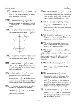 κωνικές τομές κεφάλαιο 3
- 75 -
267) Έζησ ε έιιεηςε
2 2
: 1
25 9
x y
C   θαη Δ΄ , Δ νη
εζηίεο ηεο . Να βξείηε ηα ζεκεία Μ ηεο έιιεηςεο
γηα ηα νπνία ηζρύεη 0
90

   .
268) Έζησ ε έιιεηςε
2 2
: 1
9 34
x y
C   . Να
βξεζνύλ νη θνξπθέο ηνπ νξζνγσλίνπ Δ΄ΚΔΛ (Δ΄
, Δ νη εζηίεο) αλ ηα Κ , Λ βξίζθνληαη πάλσ ζηελ
έιιεηςε .
269) Να βξεζεί ε πιεπξά ηνπ ηεηξαγώλνπ πνπ
είλαη εγγεγξακκέλν ζηελ έιιεηςε
2 2
: 1
4 5
x y
C   .
270) Να βξείηε ηελ πιεπξά ηνπ ηεηξαγώλνπ πνπ
είλαη εγγεγξακκέλν ζηελ έιιεηςε
2 2
1
16 9
x y
  .
271) Γίλεηαη ε έιιεηςε
2 2
: 1
4 2
x y
C   θαη ε
επζεία 2 1y x  . Να βξείηε ηηο ζπληεηαγκέλεο
ηνπ κέζνπ ηεο ρνξδήο ΑΒ πνπ νξίδεηαη από ηελ
επζεία θαη ηελ έιιεηςε .
272) Γίλεηαη ε έιιεηςε
2 2
: 1
4 9
x y
C   θαη νη
ρνξδέο ηεο ησλ νπνίσλ ν ζπληειεζηήο
δηεύζπλζεο είλαη
2
2
  . Να απνδείμεηε όηη ηα
κέζα ησλ ρνξδώλ απηώλ βξίζθνληαη ζε δηάκεηξν
ηεο έιιεηςεο ηεο νπνίαο λα βξείηε ηελ εμίζσζε .
273) Ο θύθινο κε θέληξν ηελ αξρή ησλ αμόλσλ
θαη αθηίλα  δηέξρεηαη από ηελ εζηία ηεο
έιιεηςεο
2 2
2 2
: 1
x y
C
a 
  κε a  . Να βξεζεί ε
εθθεληξόηεηα ηεο έιιεηςεο .
274) Έζησ ε έιιεηςε
2 2
2 2
: 1
x y
C
a 
  , a  . Αλ
νη εθαπηόκελεο ηεο έιιεηςεο ζηελ θύξηα θνξπθή
ηεο Α θαη ζε έλα ηπραίν ζεκείν ηεο  0 0,x y
ηέκλνληαη ζην Κ , λα δείμεηε όηη / /    .
275) Αλ  είλαη ε εθαπηνκέλε ηεο έιιεηςεο
2 2
2 2
: 1
x y
C
a
  ζην ζεκείν  1 1,x y , λα
απνδείμεηε όηη ε θάζεηε ζηελ  έρεη ζπληειεζηή
δηεύζπλζεο
2
1
2
1
x
ya

   .
276) Έζησ θύθινο κε εμίζσζε 2 2 2
x y a  . Αλ
ζέζνπκε x x θαη y cy λα απνδείμεηε όηη ην
ζεκείν  ,x y  αλήθεη ζε έιιεηςε .
277) Να εμεηαζηεί αλ ππάξρεη έιιεηςε ζηελ
νπνία έλα ζεκείν ηεο Μ λα ζρεκαηίδεη κε ηηο
εζηίεο Δ΄ θαη Δ ηζόπιεπξν ηξίγσλν .
278) Να βξείηε ηελ εθθεληξόηεηα ηεο έιιεηςεο
ηεο νπνίαο :
α. ν κηθξόο άμνλαο θαίλεηαη από θάζε εζηία ππν γσλία
60ν
,
β. κηα θνξπθή ηνπ κηθξνύ άμνλα βιέπεη ππό νξζή
γσλία ην ηκήκα Δ΄Δ (όπνπ Δ΄ , Δ νη εζηίεο ηεο
έιιεηςεο) .
279) Να δείμεηε όηη νη ειιείςεηο
2 2
1 2 2
: 1
x y
C
 
 
θαη
2 2
2 2 2 2 2
: 1
x y
C
p p 
 
 
έρνπλ ηηο ίδηεο
εζηίεο .
280) Γίλεηαη ε έιιεηςε
2 2
2 2
: 1
x y
C
a 
  .
Θεσξνύκε έλα ζεκείν Μ ηεο έιιεηςεο ηέηνην
ώζηε ε ΟΜ λα ζρεκαηίδεη κε ηνλ άμνλα x x
γσλία
6

θαη θέξλνπκε ηελ εθαπηνκέλε ηεο
έιιεηςεο ζην Μ ε νπνία ηέκλεη ηνπο άμνλεο Α θαη
Β ώζηε ην ζεκείν Μ λα είλαη ην κέζν ηνπ ΑΒ .
Να βξείηε ηελ εθθεληξόηεηα ηεο έιιεηςεο .
281) Έζησ ε έιιεηςε
2 2
2 2
: 1
x y
C
a 
  θαη ην
ζεκείν  3 3
,a  . Αλ ΚΑ , ΚΒ νη εθαπηνκέλεο
ζηελ έιιεηςε θαη ε εζηία Δ αλήθεη ζηελ επζεία
ΑΒ , λα απνδείμεηε όηη 2
  .
 