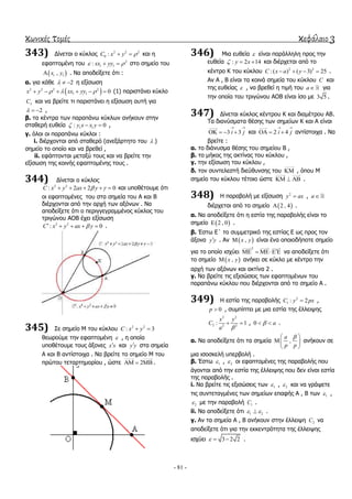 κωνικές τομές κεφάλαιο 3
- 81 -
343) Γίλεηαη ν θύθινο 2 2 2
0 :C x y   θαη ε
εθαπηνκέλε ηνπ 2
1 1: xx yy   ζην ζεκείν ηνπ
 1 1,x y . Να απνδείμεηε όηη :
α. γηα θάζε 2   ε εμίζσζε
 2 2 2 2
1 1 0x y xx yy        (1) παξηζηάλεη θύθιν
C θαη λα βξείηε ηη παξηζηάλεη ε εμίζσζε απηή γηα
2   ,
β. ηα θέληξα ησλ παξαπάλσ θύθισλ αλήθνπλ ζηελ
ζηαζεξή επζεία 1 1: 0y x x y   ,
γ. όινη νη παξαπάλσ θύθινη :
i. δηέξρνληαη από ζηαζεξό (αλεμάξηεην ηνπ  )
ζεκείν ην νπνίν θαη λα βξεζεί ,
ii. εθάπηνληαη κεηαμύ ηνπο θαη λα βξείηε ηελ
εμίζσζε ηεο θνηλήο εθαπηνκέλεο ηνπο .
344) Γίλεηαη ν θύθινο
2 2
: 2 2 0C x y ax y      θαη ππνζέηνπκε όηη
νη εθαπηνκέλεο ηνπ ζηα ζεκεία ηνπ Α θαη Β
δηέξρνληαη από ηελ αξρή ησλ αμόλσλ . Να
απνδείμεηε όηη ν πεξηγγεγξακκέλνο θύθινο ηνπ
ηξηγώλνπ ΑΟΒ έρεη εμίζσζε
2 2
: 0C x y ax y     .
345) ΢ε ζεκείν Μ ηνπ θύθινπ 2 2
: 3C x y 
ζεσξνύκε ηελ εθαπηνκέλε  , ε νπνία
ππνζέηνπκε ηνπο άμνλεο x x θαη y y ζηα ζεκεία
Α θαη Β αληίζηνηρα . Να βξείηε ην ζεκείν Μ ηνπ
πξώηνπ ηεηαξηεκνξίνπ , ώζηε 2   .
346) Μηα επζεία  είλαη παξάιιειε πξνο ηελ
επζεία : 2 14y x   θαη δηέξρεηαη από ην
θέληξν Κ ηνπ θύθινπ 2 2
:( ) ( 3) 25C x a y    .
Αλ Α , Β είλαη ηα θνηλά ζεκεία ηνπ θύθινπ C θαη
ηεο επζείαο  , λα βξεζεί ε ηηκή ηνπ a γηα
ηελ νπνία ηνπ ηξηγώλνπ ΑΟΒ είλαη ίζν κε 3 5 .
347) Γίλεηαη θύθινο θέληξνπ Κ θαη δηακέηξνπ ΑΒ.
Σα δηαλύζκαηα ζέζεο ησλ ζεκείσλ Κ θαη Α είλαη
3 3i j
 
    θαη 2 4i j
 
   αληίζηνηρα . Να
βξείηε :
α. ην δηάλπζκα ζέζεο ηνπ ζεκείνπ Β ,
β. ην κήθνο ηεο αθηίλαο ηνπ θύθινπ ,
γ. ηελ εμίζσζε ηνπ θύθινπ ,
δ. ηνλ ζπληειεζηή δηεύζπλζεο ηνπ  , όπνπ Μ
ζεκείν ηνπ θύθινπ ηέηνην ώζηε    .
348) Η παξαβνιή κε εμίζσζε 2
y ax , a
δηέξρεηαη από ην ζεκείν  2 , 4 .
α. Να απνδείμεηε όηη ε εζηία ηεο παξαβνιήο είλαη ην
ζεκείν  2 , 0 .
β. Έζησ Δ΄ ην ζπκκεηξηθό ηεο εζηίαο Δ σο πξνο ηνλ
άμνλα y y . Αλ  ,x y είλαη έλα νπνηνδήπνηε ζεκείν
γηα ην νπνίν ηζρύεη
2
    λα απνδείμεηε όηη
ην ζεκείν  ,x y αλήθεη ζε θύθιν κε θέληξν ηελ
αξρή ησλ αμόλσλ θαη αθηίλα 2 .
γ. Να βξείηε ηηο εμηζώζεηο ησλ εθαπηνκέλσλ ηνπ
παξαπάλσ θύθινπ πνπ δηέξρνληαη από ην ζεκείν Α .
349) Η εζηία ηεο παξαβνιήο 2
1 : 2C y px ,
0p  , ζπκπίπηεη κε κηα εζηία ηεο έιιεηςεο
2 2
2 2 2
: 1
x y
C
a 
  , 0 a  .
α. Να απνδείμεηε όηη ηα ζεκεία ,
a
p p
 
 
 
αλήθνπλ ζε
κηα ηζνζθειή ππεξβνιή .
β. Έζησ 1 , 2 νη εθαπηνκέλεο ηεο παξαβνιήο πνπ
άγνληαη από ηελ εζηία ηεο έιιεηςεο πνπ δελ είλαη εζηία
ηεο παξαβνιήο .
i. Να βξείηε ηηο εμηζώζεηο ησλ 1 , 2 θαη λα γξάςεηε
ηηο ζπληεηαγκέλεο ησλ ζεκείσλ επαθήο Α , Β ησλ 1 ,
2 κε ηελ παξαβνιή 1C .
ii. Να απνδείμεηε όηη 1 2  .
γ. Αλ ηα ζεκεία Α , Β αλήθνπλ ζηελ έιιεηςε 2C λα
απνδείμεηε όηη γηα ηελ εθθεληξόηεηα ηεο έιιεηςεο
ηζρύεη 3 2 2   .
 