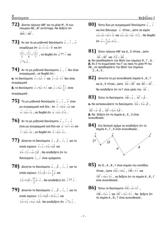διανύσματα κεφάλαιο 1
- 7 -
72) Γίλεηαη ηξίγσλν ΑΒΓ θαη ηα κέζα Κ , Λ ησλ
πιεπξώλ ΑΒ , ΑΓ αληίζηνηρα. Λα δείμεηε όηη
/ /
 
  .
73) Αλ γηα ηα κε κεδεληθά δηαλύζκαηα u

, v

, w

γλσξίδνπκε όηη 0u v w
   
   θαη όηη
| | | | | |
3 4 7
u v w
  
  , λα δεηρζεί όηη u v
 
 θαη
v w
 
 .
74) Αλ ηα κε κεδεληθά δηαλύζκαηα u

, v

δελ είλαη
ζπγγξακκηθά , λα δεηρζεί όηη :
α. ηα δηαλύζκαηα 2x u v
  
  θαη 3y u v
  
  δελ είλαη
ζπγγξακκηθά
β. ηα δηαλύζκαηα 9 5x u v
  
  θαη
5
3
3
y u v
  
  είλαη
ζπγγξακκηθά .
75) Σα κε κεδεληθά δηαλύζκαηα u

, v

, w

είλαη
κε ζπγγξακκηθά αλά δύν . Αλ / /(2 )v u w
  
 θαη
/ /( )w u v
  
 , λα δεηρζεί όηη / /( 2 )u w v
  
 .
76) Αλ ηα κε κεδεληθά δηαλύζκαηα u

, v

, w

είλαη κε ζπγγξακκηθά αλά δύν θαη / /( )u v w
  
 θαη
/ /( )v u w
  
 , λα δεηρζεί όηη / /( )w u v
  
 .
77) Γίλνληαη ηα δηαλύζκαηα a

, 

, x

, y

γηα ηα
νπνία ηζρύνπλ 2 4x y a 
   
   θαη
4 2 2x y a 
   
   . Λα απνδείμεηε όηη ηα
δηαλύζκαηα x

, y

είλαη νκόξξνπα.
78) Γίλνληαη ηα δηαλύζκαηα a

, 

, x

, y

γηα ηα
νπνία ηζρύνπλ
1
2
2
x y a
   
   θαη
11
3 11
2
y a x
   
   . Λα απνδείμεηε όηη x y
 
 .
79) Γίλνληαη ηα δηαλύζκαηα a

, 

, x

, y

γηα ηα
νπνία ηζρύνπλ 2 14 21x a y
   
   θαη
3 5 6 4x y a 
   
   . Λα απνδείμεηε όηη x y
 
 .
80) Έζησ δπν κε ζπγγξακκηθά δηαλύζκαηα u

, v

θαη έλα δηάλπζκα w

ηέηνην , ώζηε λα ηζρύεη
( ) / /( )w u u v
   
  θαη ( ) / /( 2 )w u u v
   
  . Λα δεηρζεί
όηη
1
( 4 )
3
w u v
  
  .
81) Έζησ ηξίγσλν ΑΒΓ θαη Γ , Δ ηέηνηα , ώζηε
 
   θαη
 
   .
α. Λα πξνζδηνξίζεηε ηελ ζέζε ησλ ζεκείσλ Β , Γ , Γ .
β. Αλ Ε ην ζπκκεηξηθό ηνπ Γ σο πξνο ην κέζν Κ ηνπ
ΑΒ , λα πξνζδηνξίζεηε ηελ ζέζε ησλ ζεκείσλ
Ε , Α , Δ .
82) Γίλνληαη ηα κε ζπλεπζεηαθά ζεκεία Α , Β , Γ
θαη Γ , Δ ηέηνηα , ώζηε
 
   θαη
 
   .
Λα απνδείμεηε όηη ην Γ είλαη κέζν ηνπ

 .
83) Έζησ ηα δηαλύζκαηα a
 
  , 
 
  .
α. Λα θαηαζθεπάζεηε ηα δηαλύζκαηα 2a 
  
   ,
a 
  
   , 4 5a 
  
   .
β. Λα δείμεηε όηη ηα ζεκεία Γ , Δ , Ε είλαη
ζπλεπζεηαθά.
84) ΢ην δηπιαλό ζρήκα λα απνδείμεηε όηη ηα
ζεκεία Α , Γ , Δ είλαη ζπλεπζεηαθά .
85) Αλ Ο , Α , Β , Γ είλαη ζεκεία ηνπ επηπέδνπ
ηέηνηα , ώζηε 10u
 
  , 5 v
 
  θαη
4 3u v
  
   , λα δείμεηε όηη ηα ζεκεία Α , Β , Γ
είλαη ζπλεπζεηαθά.
86) Έζησ ηα δηαλύζκαηα 3u v
  
   ,
2u v
  
   θαη 3 5u v
  
   . Λα δείμεηε όηη
ηα ζεκεία Α , Β , Γ είλαη ζπλεπζεηαθά .
 