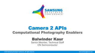 Camera 2 APIs 
Computational Photography Enablers 
Balwinder Kaur 
Senior Member, Technical Staff 
ON Semiconductor 
© 2014 Samsung Developer Conference. All rights reserved. www.samsungdevcon.com 
 
