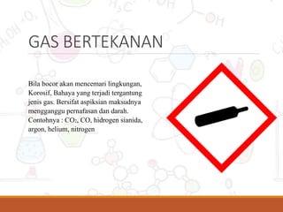 GAS BERTEKANAN
Bila bocor akan mencemari lingkungan,
Korosif, Bahaya yang terjadi tergantung
jenis gas. Bersifat aspiksian maksudnya
mengganggu pernafasan dan darah.
Contohnya : CO2, CO, hidrogen sianida,
argon, helium, nitrogen
 