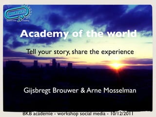 Academy of the world
 Tell your story, share the experience




Gijsbregt Brouwer & Arne Mosselman


BKB academie - workshop social media - 10/12/2011
 