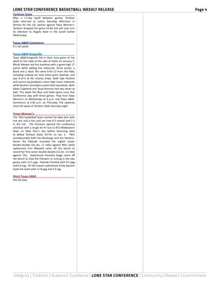 LONE STAR CONFERENCE BASKETBALL WEEKLY RELEASE	 Page 4
Integrity | Tradition | Academic Excellence | LONE STAR CONFERENCE | Community | Respect | Commitment
Tarleton State	
After a 17-day layoff between games, Tarleton
State returned to action Saturday afternoon in
Denton for the LSC opener against Texas Woman’s.
Tarleton dropped the game 54-63 and will now turn
its attention to Angelo State in the Junell Center
Wednesday.
Texas A&M-Commerce	
0-1 last week.
Texas A&M-Kingsville	
Texas A&M-Kingsville fell in their lone game of the
week to Our Lady of the Lake at home on January 3.
Micah Weaver led the Javelinas with a game-high 17
points while adding five rebounds, three assists, a
block and a steal. She went 6-for-12 from the field,
including making her lone three-point attempt, and
was 4-of-5 at the charity stripe. Both Ope Ibrahim
and Lauren Jay grabbed a team-high seven rebounds
while Ibrahim recorded a career-best two blocks. Both
Alexis Copeland and Tessa Ramirez had two steals as
well. This week the Blue and Gold opens Lone Star
Conference play with three games. They host Texas
Woman’s on Wednesday at 6 p.m. and Texas A&M-
Commerce at 5:30 p.m. on Thursday. The Javelinas
close the week at Tarleton State Saturday night.
Texas Woman’s	
The TWU basketball team started the New Year with
one win and a loss and are now 8-5 overall and 1-1
in the LSC. The Pioneers opened the conference
schedule with a tough 61-47 loss to #15 Midwestern
State on New Year’s day before bouncing back
to defeat Tarleton State, 63-54, on Jan. 3. TWU
outrebounded both the Mustangs and the TexAnns.
Senior Ria Pateraki recorded her eighth career
double-double (10 pts, 11 rebs) against MSU while
sophomore Erin Maxwell came off the bench to
record her first career double-double (12 pts. 13 rebs)
against TSU. Sophomore Kenesha Saygo came off
the bench to lead the Pioneers in scoring in the two
games with 12.5 ppg. Pateraki finished with 9.0 ppg
and 6.0 rpg. On the season sophomore Emily Spector
leads the team with 11.8 ppg and 5.9 rpg.
West Texas A&M	
Did not play.
 
