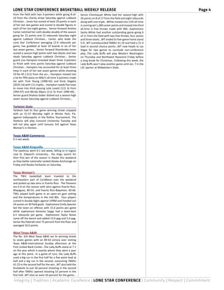LONE STAR CONFERENCE BASKETBALL WEEKLY RELEASE	 Page 4
Integrity | Tradition | Academic Excellence | LONE STAR CONFERENCE | Community | Respect | Commitment
from the field with two 3-pointers while going 8-of-
10 from the charity stripe Saturday against Lubbock
Christian… Jones has scored at least 20 points in each
of her last two games and scored in double figures in
each of her last eight games… Senior forward Andrea
Carter notched her sixth double-double of the season
going for 15 points and 12 rebounds Saturday night
against Lubbock Christian… Carter, who leads the
Lone Star Conference averaging 12.0 rebounds per
game, has grabbed at least 10 boards in six of her
last seven games… Senior forward Shambreka Jones
scored a season-high points with two blocks and two
steals Saturday against Lubbock Christian… Senior
guard Lisa Hampton knocked down three 3-pointers
to finish with nine points Saturday against Lubbock
Christian… Hampton has accounted for at least three
treys in each of her last seven games while shooting
23-for-45 (.511) from the arc… Hampton moved into
a tie for fifth place on MSU’s all-time 3-pointers made
list with Trish Young (1990-92) and Kirsti Degelia
(2010-14) with 111 triples… Hampton needs five treys
to move into third passing Julie Lovett (115 3s from
1993-97) and Mindy Myers (112 3s from 1990-94)…
Senior guard Shatoia Gober dished out a season-high
seven assists Saturday against Lubbock Christian…
Tarleton State	
Tarleton had its four game winning streak snapped
with an 51-57 Monday night in Winter Park, Fla.
against Indianapolis in the Rollins Tournament. The
TexAnns will play Concord University Tuesday and
will not play again until January 3rd against Texas
Woman’s in Denton.
Texas A&M-Commerce	
0-1 last week.
Texas A&M-Kingsville	
The Javelinas went 0-1 last week, falling to in-region
rival St. Edward’s University... the Hogs search for
their first win of the season in Alaska this weekend
as they battle nationally-ranked Alaska-Anchorage on
Friday and Alaska-Fairbanks on Saturday.
Texas Woman’s	
The TWU basketball team traveled to the
northeastern part of Caribbean over the weekend
and picked up two wins in Puerto Rico. The Pioneers
are 6-4 on the season with wins against Puerto Rico-
Mayaguez, 80-55, and Puerto Rico-Bayamon, 69-66.
TWU played both game in an open-air gym setting
and the temperatures in the mid 80s. Four players
scored in double digits against UPRM and handed out
24 assists on 30 field goals. Sophomore Emily Spector
led the team on offense with 15.0 points per game
while sophomore Kenesha Saygo had a team-best
6.5 rebounds per game. Sophomore Taylor Nolan
came off the bench and added 13.0 ppg and 5.0 ppg.
Senior Ria Pateraki shot 75 percent from the floor and
averaged 10.0 points.
West Texas A&M	
The No. 3/4 West Texas A&M ran its winning streak
to seven games with an 84-63 victory over visiting
Texas A&M-International Sunday afternoon at the
First United Bank Center...The Lady Buffs stand at 7-1
on the year which is exactly where they were a year
ago at this point...In a game of runs, the Lady Buffs
used a big run in the first half for a five point lead at
half and a big run in the second, outscoring TAMIU
41-25 in the second half for the win...WT also held the
Dustdevils to just 30 percent shooting in the second
half after TAMIU opened shooting 53 percent in the
first half...WT shot an even 50 percent for the game...
Senior Chontiquah White tied her season-high with
26 points on 8 of 17 from the field and eight rebounds
along with one triple...White moved into 11th all-time
inscoringwit1,289careerpointsandmovedintothird
all-time in free throws made with 466...Sophomore
Sasha White had another outstanding game going 6
of 11 from the field with two free throws, four assists
and three steals...WT ended its five-game home stand
5-0...WT outrebounded TAMIU 41-24 and held a 21-4
lead in second chance points...WT now heads to Las
Vegas for two games to conclude non-conference
play...The Lady Buffs will play Western Washington
on Thursday and Northwest Nazarene Friday before
a long break for Christmas...Following this week, the
Lady Buffs won’t play another game until Jan. 7 in the
LSC opener at Midwestern State.
 