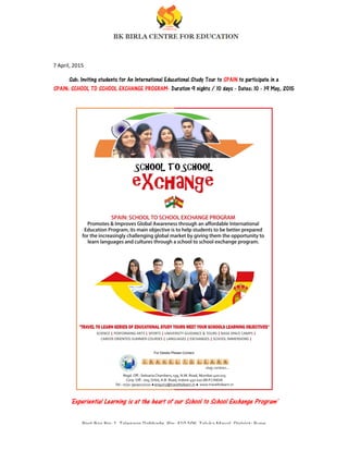 Post Box No: 1, Talegaon Dabhade, Pin: 410 506, Taluka Maval,
Reception: 09209029992
7 April, 2015
Sub: Inviting students for An International Educational Study Tour to
SPAIN: SCHOOL TO SCHOOL EXCHANGE PROGRAM
'Experiential Learning is at the heart of our School to School Exchange Program'
Post Box No: 1, Talegaon Dabhade, Pin: 410 506, Taluka Maval, District: Pune
Reception: 09209029992 - principalbirlacentre@gmail.com
Sub: Inviting students for An International Educational Study Tour to SPAIN to participate in a
SPAIN: SCHOOL TO SCHOOL EXCHANGE PROGRAM- Duration 9 nights / 10 days - Dates: 10
'Experiential Learning is at the heart of our School to School Exchange Program'
District: Pune
to participate in a
Dates: 10 - 19 May, 2015
'Experiential Learning is at the heart of our School to School Exchange Program'
 