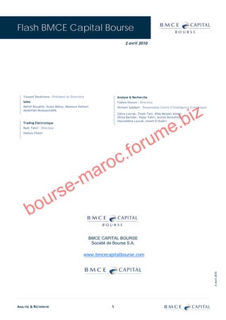 Flash BMCE Capital Bourse
                                                                     2 avril 2010




   Youssef Benkirane - Président du Directoire                  Analyse & Recherche
   Sales                                                        Fadwa Housni - Directeur




                                                                                                              iz
   Mehdi Bouabid, Anass Mikou, Mamoun Kettani                   Hicham Saâdani – Responsable Centre d’Intelligence Economique




                                                                                                           .b
   Abdelilah Moutasseddik
                                                                Zahra Lazrak, Zineb Tazi, Aïda Mejatti Alami,
                                                                Ghita Benider, Hajar Tahri, Amine Bentahila,




                                                                                             e
                                                                Nasreddine Lazrak, Ismail El Kadiri
   Trading Electronique




                                                                                           m
   Badr Tahri – Directeur




                                                                           ru
   Hamza Chami




                                                           c.           fo
                                              a         ro
                                  e -       m
                   u rs
      bo
                                                 BMCE CAPITAL BOURSE
                                                  Société de Bourse S.A.

                                             www.bmcecapitalbourse.com
                                                                                                                                © Avril 2010




ANALYSE & RECHERCHE                                         5
 