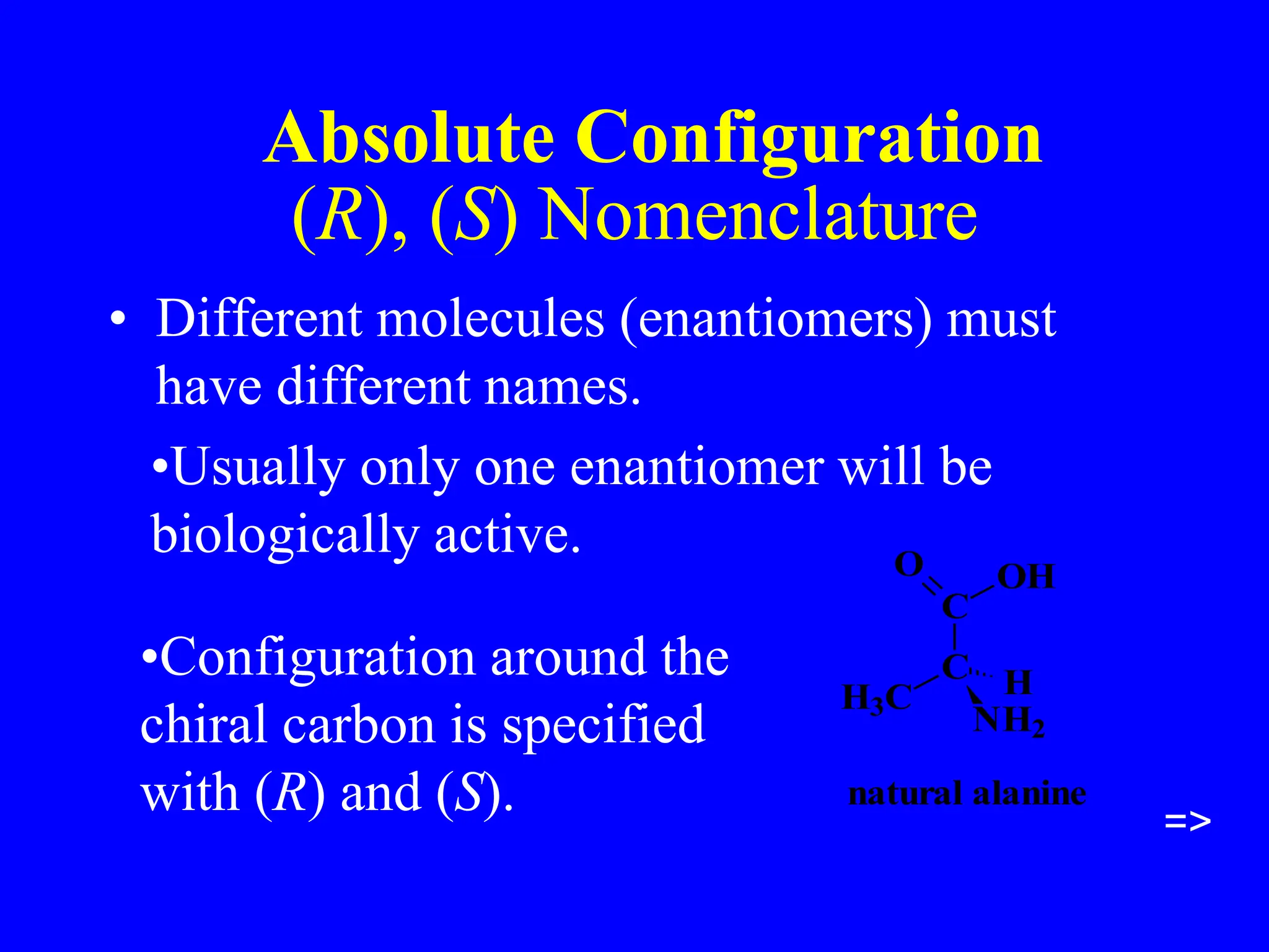 (R), (S) Nomenclature
• Different molecules (enantiomers) must
have different names.
C
C
O OH
H3C
NH2
H
natural alanine
=>
•Usually only one enantiomer will be
biologically active.
•Configuration around the
chiral carbon is specified
with (R) and (S).
Absolute Configuration
 