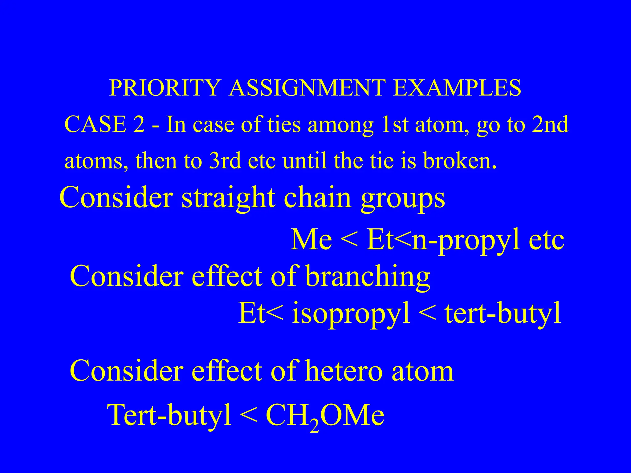 PRIORITY ASSIGNMENT EXAMPLES
CASE 2 - In case of ties among 1st atom, go to 2nd
atoms, then to 3rd etc until the tie is broken.
Consider straight chain groups
Me < Et<n-propyl etc
Consider effect of branching
Et< isopropyl < tert-butyl
Consider effect of hetero atom
Tert-butyl < CH2OMe
 