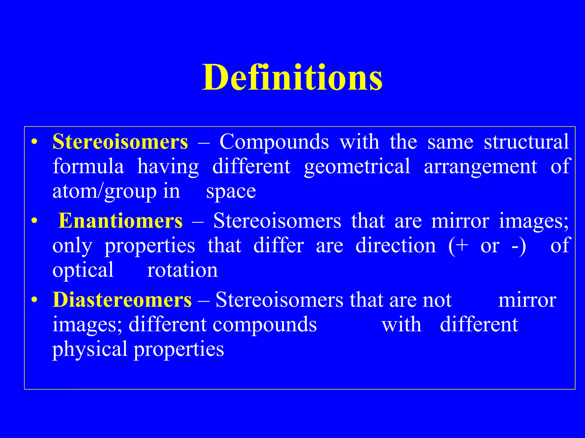 Definitions
• Stereoisomers – Compounds with the same structural
formula having different geometrical arrangement of
atom/group in space
• Enantiomers – Stereoisomers that are mirror images;
only properties that differ are direction (+ or -) of
optical rotation
• Diastereomers – Stereoisomers that are not mirror
images; different compounds with different
physical properties
 