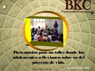 ELIAS SANCHEZ (2000)
www.bkc.com.mx
Presentación para un tallerdonde los
adolescentes reflexionen sobre su del
proyecto de vida.
 