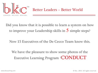 © bkc , 2013. All rights reserved.www.bkcoaching.com
Did you know that it is possible to learn a system on how
to improve your Leadership skills in 5 simple steps?
Now 15 Executives of the De Cecco Team know this.
We have the pleasure to show some photos of the
Executive Learning Program
 