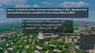Here is a short list of the commercial buildings in BKC, Mumbai that
we would have you consider for your future office in BKC:
 Parinee Crescenzo – office spaces in BKC
 Platina Building – office spaces in BKC
 Godrej BKC – office spaces in BKC
 