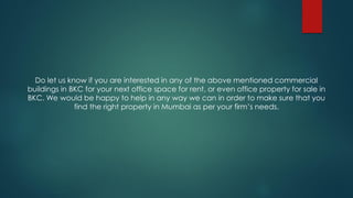 Do let us know if you are interested in any of the above mentioned commercial
buildings in BKC for your next office space for rent, or even office property for sale in
BKC. We would be happy to help in any way we can in order to make sure that you
find the right property in Mumbai as per your firm’s needs.
 