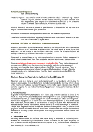 General Rules and Regulations
Late Submission Penalty
The School imposes a late submission penalty for work submitted late without a valid reason e.g. a medical
certificate. Any work submitted after the deadline (which may have been extended) shall
have the percentage grade assigned to the work on face value reduced by 10% for the first
day and 5% for each subsequent day late. A weekend counts as 1 day.
Individual members of staff shall be permitted to grant extensions for assessed work that they have set if
they are satisfied that a student has given good reasons.
Absenteeism at intermediate or final presentations will result in zero mark for that presentation.
The Board of Examiners may overrule any penalty imposed and allow the actual mark achieved to be used
if the late submission was for a good reason.
Attendance, Participation and Submission of Assessment Components
Attendance is compulsory. Any student who arrives late after the first half-hour of class will be considered as
absent. A minimum of 80% attendance is required to pass the module and/or be eligible for the final
examination. You are expected to attend and participate actively in class. The lectures and tutorials will
assist you in expanding your ideas and your research progression.
Students will be assessed based on their performance throughout the semester. Students are expected to
attend and participate actively in class. Class participation is an important component of every module.
Students must attempt all assessment components including Portfolio. Failure to attempt assessment
components worth 20% or more, the student would be required to resubmit or resit an assessment
component, even though the student has achieved more than 50% in the overall assessment. Failure to
attempt all assessment components, including final exam and final presentation, will result in failing the
module irrespective of the marks earned, even though the student has achieved more than 50% in the
overall assessment.
Plagiarism (Excerpt from Taylor’s University Student Handbook 2013, page 59)
Plagiarism, which is an attempt to present another person’s work as your own by not acknowledging the
source, is a serious case of misconduct which is deemed unacceptable by the University. "Work" includes
written materials such as books, journals and magazine articles or other papers and also includes films and
computer programs. The two most common types of plagiarism are from published materials and other
students’ works
a. Published Materials
In general, whenever anything from someone else’s work is used, whether it is an idea, an opinion or the
results of a study or review, a standard system of referencing should be used. Examples of plagiarism may
include a sentence or two, or a table or a diagram from a book or an article used without acknowledgement.
Serious cases of plagiarism can be seen in cases where the entire paper presented by the student is copied
from another book, with an addition of only a sentence or two by the student. While the former can be
treated as a simple failure to cite references, the latter is likely to be viewed as cheating in an examination.
Though most assignments require the need for reference to other peoples’ works, in order to avoid
plagiarism, students should keep a detailed record of the sources of ideas and findings and ensure that
these sources are clearly quoted in their assignment. Note that plagiarism refers to materials obtained from
the Internet too.
b. Other Students’ Work
Circulating relevant articles and discussing ideas before writing an assignment is a common practice.
However, with the exception of group assignments, students should write their own papers. Plagiarising the
work of other students into assignments includes using identical or very similar sentences, paragraphs or
Basic Accounting (ACC30205): September 2015 4 | P a g e
 