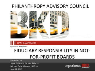 experience direction //
CPAs & ADVISORS
FIDUCIARY RESPONSIBILITY IN NOT-
FOR-PROFIT BOARDS
PHILANTHROPY ADVISORY COUNCIL
Presented by
Joyce Dulworth, Partner, BKD, LLP
Michael Earls, Manager, BKD, LLP
June 27, 2013
 